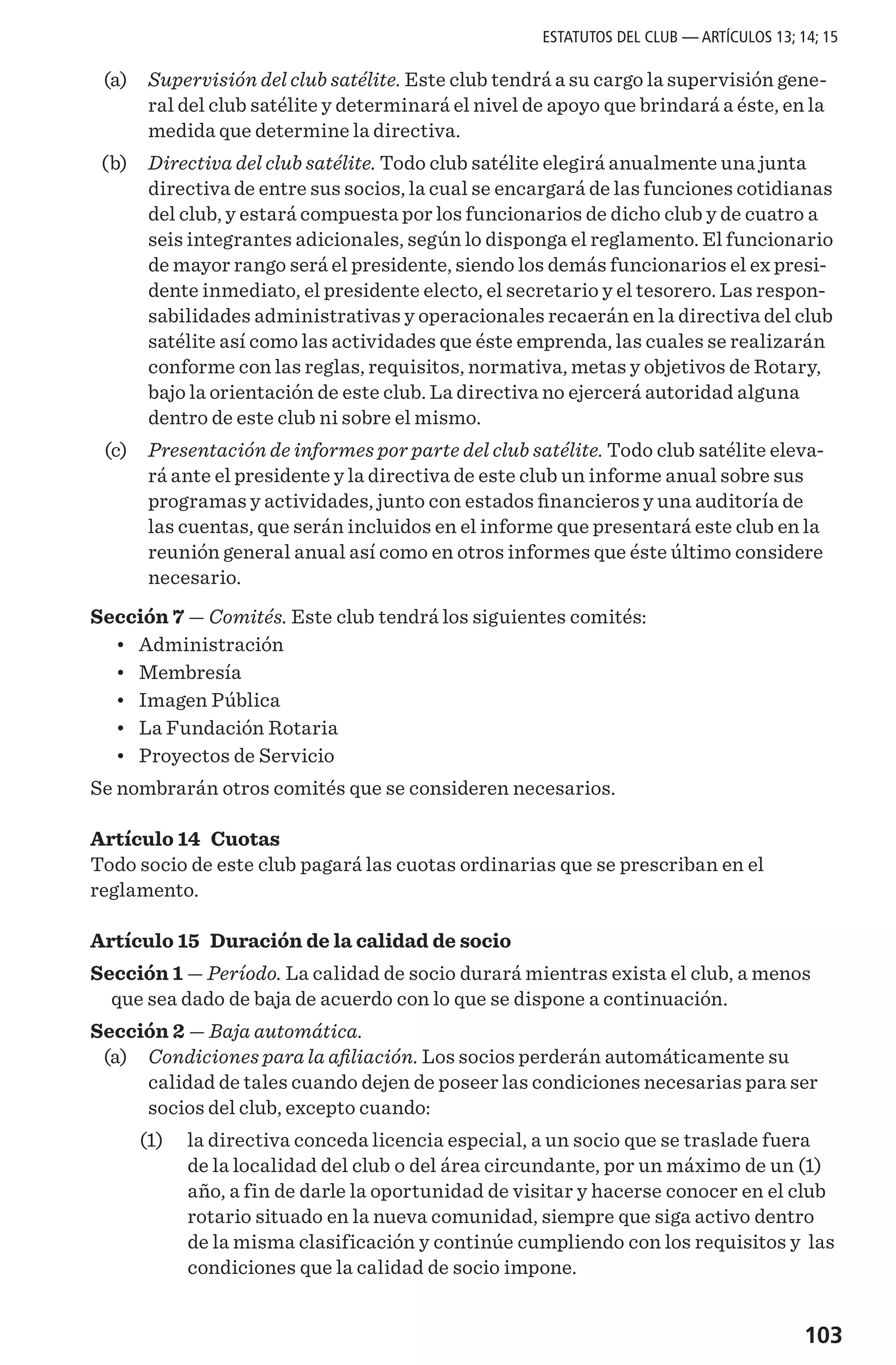 103
	 (a) 	 Supervisión del club satélite. Este club tendrá a su cargo la supervisión gene-
ral del club satélite y determinará el nivel de apoyo que brindará a éste, en la
medida que determine la directiva.
	 (b) 	 Directiva del club satélite. Todo club satélite elegirá anualmente una junta
directiva de entre sus socios, la cual se encargará de las funciones cotidianas
del club, y estará compuesta por los funcionarios de dicho club y de cuatro a
seis integrantes adicionales, según lo disponga el reglamento. El funcionario
de mayor rango será el presidente, siendo los demás funcionarios el ex presi-
dente inmediato, el presidente electo, el secretario y el tesorero. Las respon-
sabilidades administrativas y operacionales recaerán en la directiva del club
satélite así como las actividades que éste emprenda, las cuales se realizarán
conforme con las reglas, requisitos, normativa, metas y objetivos de Rotary,
bajo la orientación de este club. La directiva no ejercerá autoridad alguna
dentro de este club ni sobre el mismo.
	 (c) 	 Presentación de informes por parte del club satélite. Todo club satélite eleva-
rá ante el presidente y la directiva de este club un informe anual sobre sus
programas y actividades, junto con estados financieros y una auditoría de
las cuentas, que serán incluidos en el informe que presentará este club en la
reunión general anual así como en otros informes que éste último considere
necesario.
Sección 7 — Comités. Este club tendrá los siguientes comités:
•	 Administración
•	 Membresía
•	 Imagen Pública
•	 La Fundación Rotaria
•	 Proyectos de Servicio
Se nombrarán otros comités que se consideren necesarios.
Artículo 14 Cuotas
Todo socio de este club pagará las cuotas ordinarias que se prescriban en el
reglamento.
Artículo 15 Duración de la calidad de socio
Sección 1 — Período. La calidad de socio durará mientras exista el club, a menos
que sea dado de baja de acuerdo con lo que se dispone a continuación.
Sección 2 — Baja automática.
	 (a) 	 Condiciones para la afiliación. Los socios perderán automáticamente su
calidad de tales cuando dejen de poseer las condiciones necesarias para ser
socios del club, excepto cuando:
	 (1) 	 la directiva conceda licencia especial, a un socio que se traslade fuera
de la localidad del club o del área circundante, por un máximo de un (1)
año, a fin de darle la oportunidad de visitar y hacerse conocer en el club
rotario situado en la nueva comunidad, siempre que siga activo dentro
de la misma clasificación y continúe cumpliendo con los requisitos y las
condiciones que la calidad de socio impone.
ESTATUTOS DEL CLUB — ARTÍCULOS 13; 14; 15
 