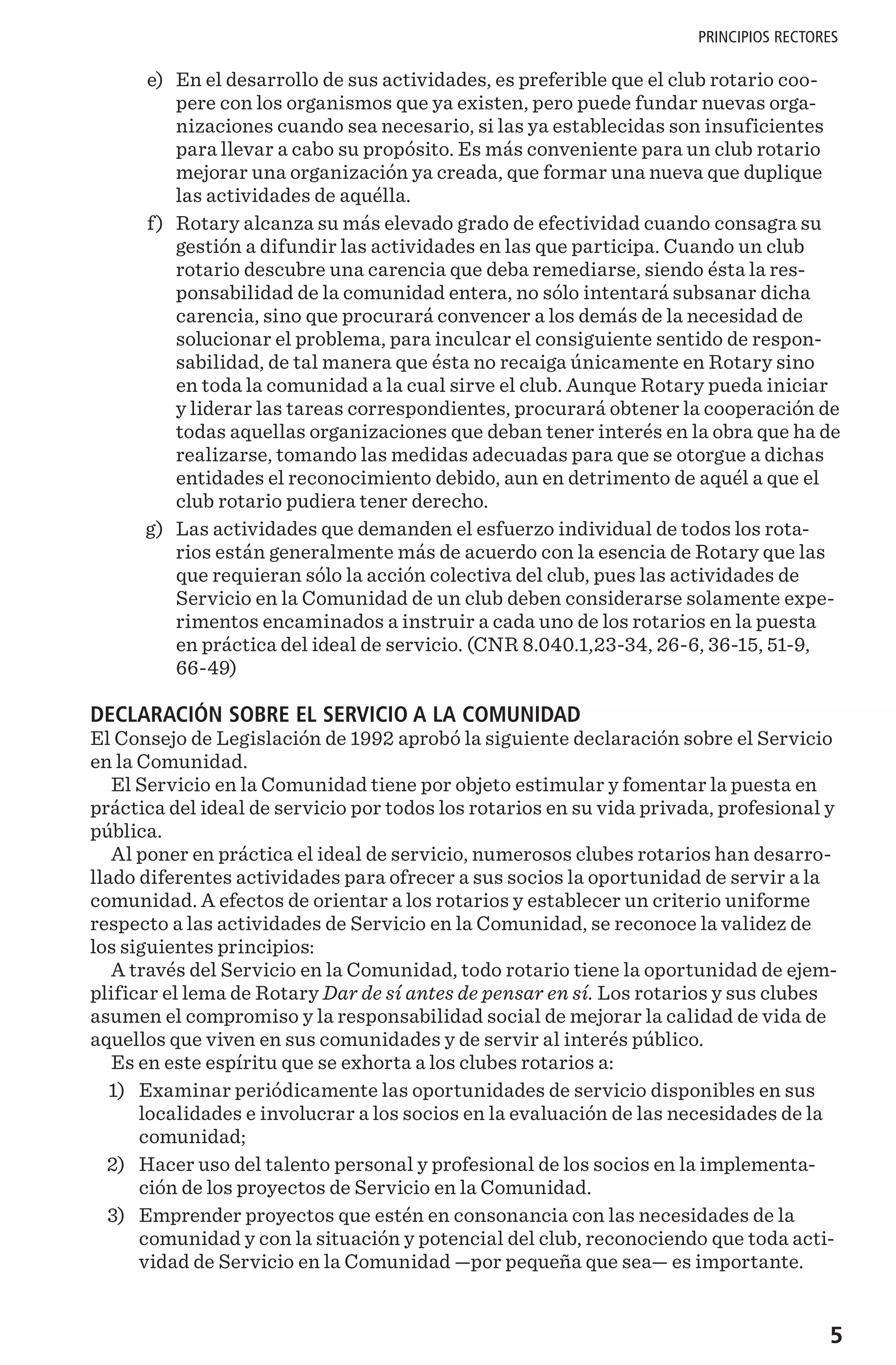 5
PRINCIPIOS RECTORES
	 e)	 En el desarrollo de sus actividades, es preferible que el club rotario coo-
pere con los organismos que ya existen, pero puede fundar nuevas orga-
nizaciones cuando sea necesario, si las ya establecidas son insuficientes
para llevar a cabo su propósito. Es más conveniente para un club rotario
mejorar una organización ya creada, que formar una nueva que duplique
las actividades de aquélla.
	 f)	 Rotary alcanza su más elevado grado de efectividad cuando consagra su
gestión a difundir las actividades en las que participa. Cuando un club
rotario descubre una carencia que deba remediarse, siendo ésta la res-
ponsabilidad de la comunidad entera, no sólo intentará subsanar dicha
carencia, sino que procurará convencer a los demás de la necesidad de
solucionar el problema, para inculcar el consiguiente sentido de respon-
sabilidad, de tal manera que ésta no recaiga únicamente en Rotary sino
en toda la comunidad a la cual sirve el club. Aunque Rotary pueda iniciar
y liderar las tareas correspondientes, procurará obtener la cooperación de
todas aquellas organizaciones que deban tener interés en la obra que ha de
realizarse, tomando las medidas adecuadas para que se otorgue a dichas
entidades el reconocimiento debido, aun en detrimento de aquél a que el
club rotario pudiera tener derecho.
	 g)	 Las actividades que demanden el esfuerzo individual de todos los rota-
rios están generalmente más de acuerdo con la esencia de Rotary que las
que requieran sólo la acción colectiva del club, pues las actividades de
Servicio en la Comunidad de un club deben considerarse solamente expe-
rimentos encaminados a instruir a cada uno de los rotarios en la puesta
en práctica del ideal de servicio. (CNR 8.040.1,23-34, 26-6, 36-15, 51-9,
66-49)
DECLARACIÓN SOBRE EL SERVICIO A LA COMUNIDAD
El Consejo de Legislación de 1992 aprobó la siguiente declaración sobre el Servicio
en la Comunidad.
El Servicio en la Comunidad tiene por objeto estimular y fomentar la puesta en
práctica del ideal de servicio por todos los rotarios en su vida privada, profesional y
pública.
Al poner en práctica el ideal de servicio, numerosos clubes rotarios han desarro-
llado diferentes actividades para ofrecer a sus socios la oportunidad de servir a la
comunidad. A efectos de orientar a los rotarios y establecer un criterio uniforme
respecto a las actividades de Servicio en la Comunidad, se reconoce la validez de
los siguientes principios:
A través del Servicio en la Comunidad, todo rotario tiene la oportunidad de ejem-
plificar el lema de Rotary Dar de sí antes de pensar en sí. Los rotarios y sus clubes
asumen el compromiso y la responsabilidad social de mejorar la calidad de vida de
aquellos que viven en sus comunidades y de servir al interés público.
Es en este espíritu que se exhorta a los clubes rotarios a:
	1)	 Examinar periódicamente las oportunidades de servicio disponibles en sus
localidades e involucrar a los socios en la evaluación de las necesidades de la
comunidad;
	2)	 Hacer uso del talento personal y profesional de los socios en la implementa-
ción de los proyectos de Servicio en la Comunidad.
	3)	 Emprender proyectos que estén en consonancia con las necesidades de la
comunidad y con la situación y potencial del club, reconociendo que toda acti-
vidad de Servicio en la Comunidad —por pequeña que sea— es importante.
 