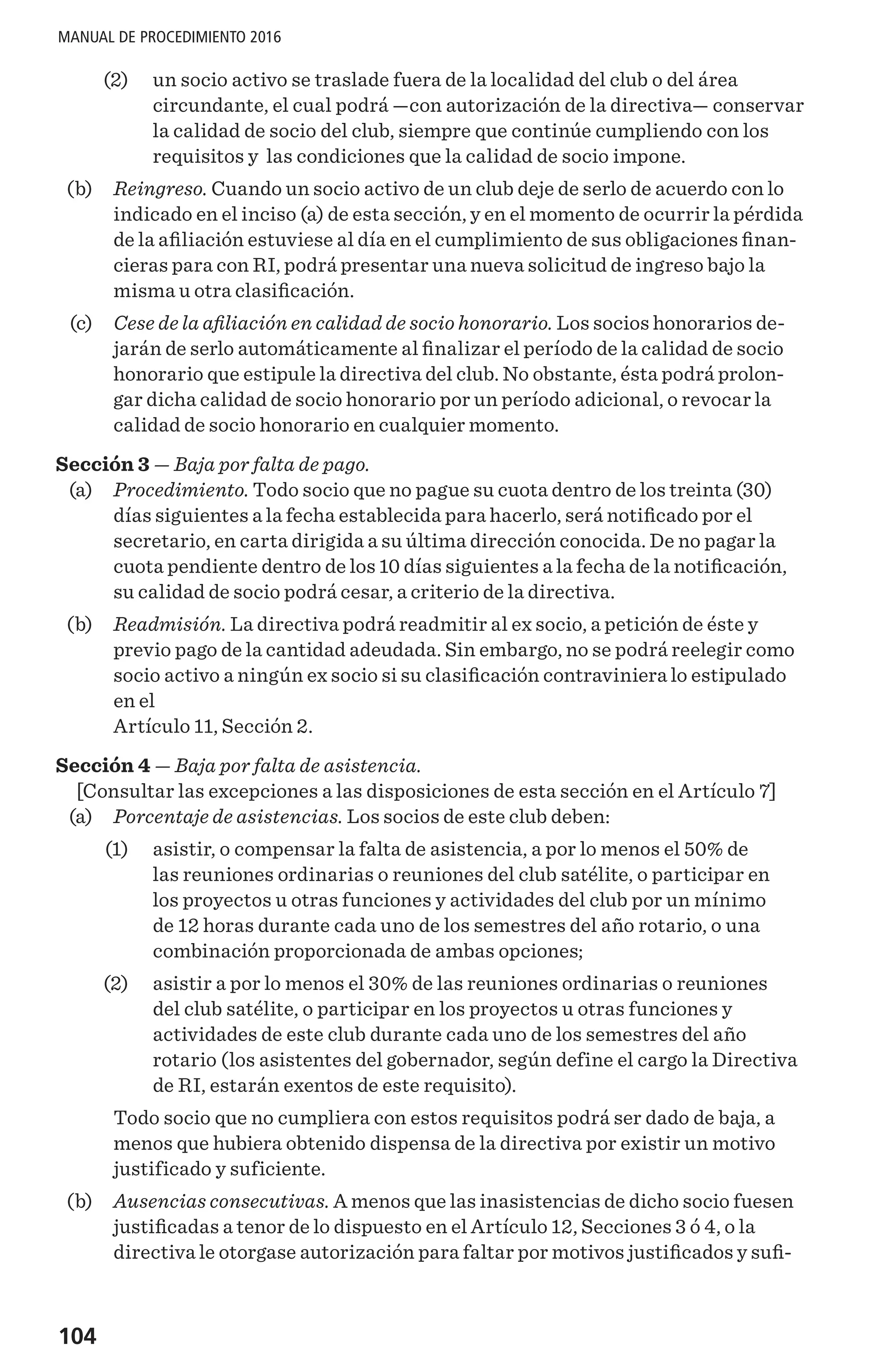 104
MANUAL DE PROCEDIMIENTO 2016
	 (2) 	 un socio activo se traslade fuera de la localidad del club o del área
circundante, el cual podrá —con autorización de la directiva— conservar
la calidad de socio del club, siempre que continúe cumpliendo con los
requisitos y las condiciones que la calidad de socio impone.
	 (b) 	 Reingreso. Cuando un socio activo de un club deje de serlo de acuerdo con lo
indicado en el inciso (a) de esta sección, y en el momento de ocurrir la pérdida
de la afiliación estuviese al día en el cumplimiento de sus obligaciones finan-
cieras para con RI, podrá presentar una nueva solicitud de ingreso bajo la
misma u otra clasificación.
	 (c) 	 Cese de la afiliación en calidad de socio honorario. Los socios honorarios de-
jarán de serlo automáticamente al finalizar el período de la calidad de socio
honorario que estipule la directiva del club. No obstante, ésta podrá prolon-
gar dicha calidad de socio honorario por un período adicional, o revocar la
calidad de socio honorario en cualquier momento.
Sección 3 — Baja por falta de pago.
	 (a) 	 Procedimiento. Todo socio que no pague su cuota dentro de los treinta (30)
días siguientes a la fecha establecida para hacerlo, será notificado por el
secretario, en carta dirigida a su última dirección conocida. De no pagar la
cuota pendiente dentro de los 10 días siguientes a la fecha de la notificación,
su calidad de socio podrá cesar, a criterio de la directiva.
	 (b) 	 Readmisión. La directiva podrá readmitir al ex socio, a petición de éste y
previo pago de la cantidad adeudada. Sin embargo, no se podrá reelegir como
socio activo a ningún ex socio si su clasificación contraviniera lo estipulado
en el
Artículo 11, Sección 2.
Sección 4 — Baja por falta de asistencia.
[Consultar las excepciones a las disposiciones de esta sección en el Artículo 7]
	 (a) 	 Porcentaje de asistencias. Los socios de este club deben:
	 (1)	 asistir, o compensar la falta de asistencia, a por lo menos el 50% de
las reuniones ordinarias o reuniones del club satélite, o participar en
los proyectos u otras funciones y actividades del club por un mínimo
de 12 horas durante cada uno de los semestres del año rotario, o una
combinación proporcionada de ambas opciones;
	 (2)	 asistir a por lo menos el 30% de las reuniones ordinarias o reuniones
del club satélite, o participar en los proyectos u otras funciones y
actividades de este club durante cada uno de los semestres del año
rotario (los asistentes del gobernador, según define el cargo la Directiva
de RI, estarán exentos de este requisito).
Todo socio que no cumpliera con estos requisitos podrá ser dado de baja, a
menos que hubiera obtenido dispensa de la directiva por existir un motivo
justificado y suficiente.
	 (b) 	 Ausencias consecutivas. A menos que las inasistencias de dicho socio fuesen
justificadas a tenor de lo dispuesto en el Artículo 12, Secciones 3 ó 4, o la
directiva le otorgase autorización para faltar por motivos justificados y sufi-
 