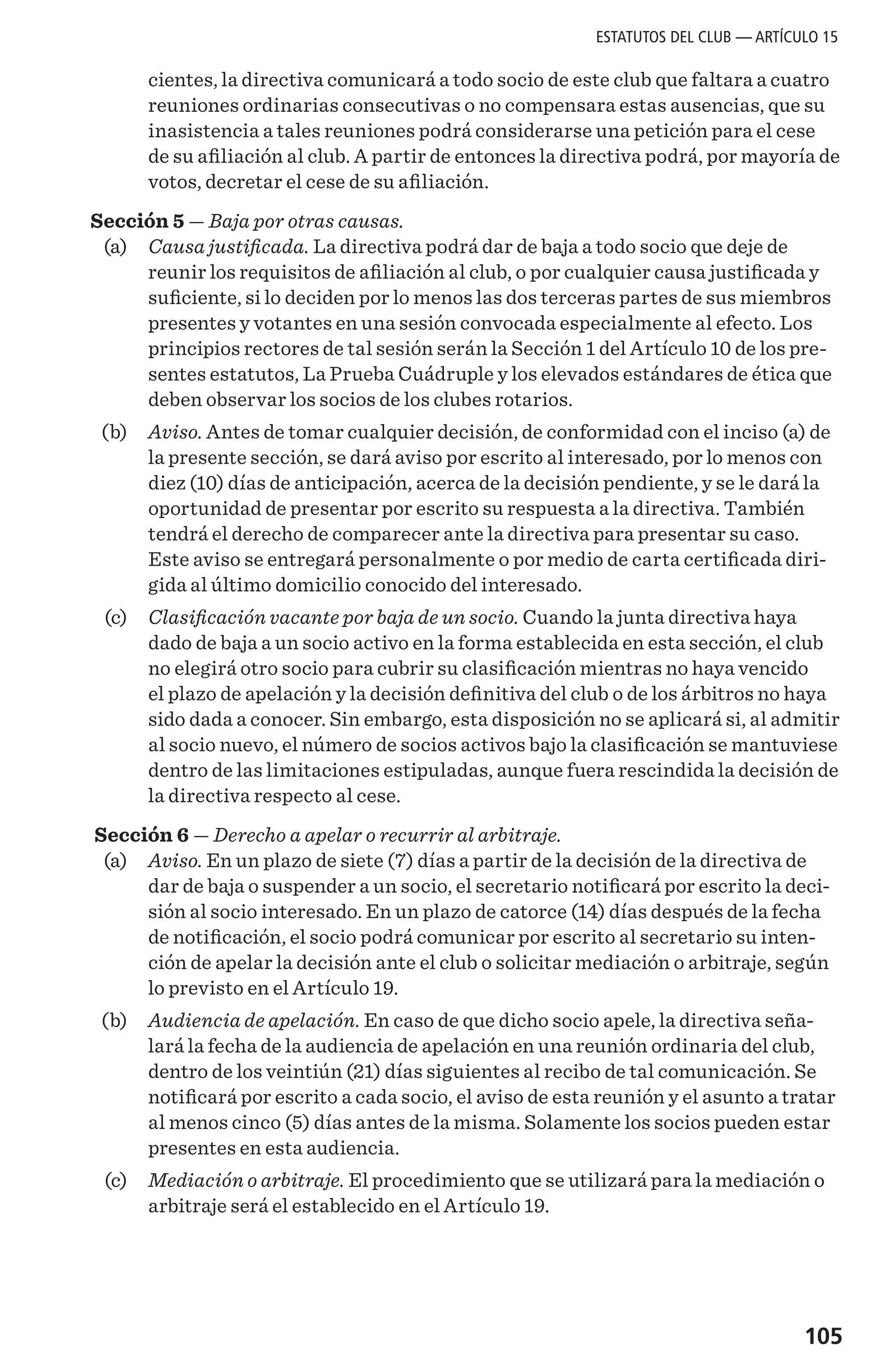 105
cientes, la directiva comunicará a todo socio de este club que faltara a cuatro
reuniones ordinarias consecutivas o no compensara estas ausencias, que su
inasistencia a tales reuniones podrá considerarse una petición para el cese
de su afiliación al club. A partir de entonces la directiva podrá, por mayoría de
votos, decretar el cese de su afiliación.
Sección 5 — Baja por otras causas.
	 (a) 	 Causa justificada. La directiva podrá dar de baja a todo socio que deje de
reunir los requisitos de afiliación al club, o por cualquier causa justificada y
suficiente, si lo deciden por lo menos las dos terceras partes de sus miembros
presentes y votantes en una sesión convocada especialmente al efecto. Los
principios rectores de tal sesión serán la Sección 1 del Artículo 10 de los pre-
sentes estatutos, La Prueba Cuádruple y los elevados estándares de ética que
deben observar los socios de los clubes rotarios.
	 (b) 	 Aviso. Antes de tomar cualquier decisión, de conformidad con el inciso (a) de
la presente sección, se dará aviso por escrito al interesado, por lo menos con
diez (10) días de anticipación, acerca de la decisión pendiente, y se le dará la
oportunidad de presentar por escrito su respuesta a la directiva. También
tendrá el derecho de comparecer ante la directiva para presentar su caso.
Este aviso se entregará personalmente o por medio de carta certificada diri-
gida al último domicilio conocido del interesado.
	(c)	 Clasificación vacante por baja de un socio. Cuando la junta directiva haya
dado de baja a un socio activo en la forma establecida en esta sección, el club
no elegirá otro socio para cubrir su clasificación mientras no haya vencido
el plazo de apelación y la decisión definitiva del club o de los árbitros no haya
sido dada a conocer. Sin embargo, esta disposición no se aplicará si, al admitir
al socio nuevo, el número de socios activos bajo la clasificación se mantuviese
dentro de las limitaciones estipuladas, aunque fuera rescindida la decisión de
la directiva respecto al cese.
Sección 6 — Derecho a apelar o recurrir al arbitraje.
	 (a) 	 Aviso. En un plazo de siete (7) días a partir de la decisión de la directiva de
dar de baja o suspender a un socio, el secretario notificará por escrito la deci-
sión al socio interesado. En un plazo de catorce (14) días después de la fecha
de notificación, el socio podrá comunicar por escrito al secretario su inten-
ción de apelar la decisión ante el club o solicitar mediación o arbitraje, según
lo previsto en el Artículo 19.
	 (b) 	 Audiencia de apelación. En caso de que dicho socio apele, la directiva seña-
lará la fecha de la audiencia de apelación en una reunión ordinaria del club,
dentro de los veintiún (21) días siguientes al recibo de tal comunicación. Se
notificará por escrito a cada socio, el aviso de esta reunión y el asunto a tratar
al menos cinco (5) días antes de la misma. Solamente los socios pueden estar
presentes en esta audiencia.
	 (c) 	 Mediación o arbitraje. El procedimiento que se utilizará para la mediación o
arbitraje será el establecido en el Artículo 19.
ESTATUTOS DEL CLUB — ARTÍCULO 15
 