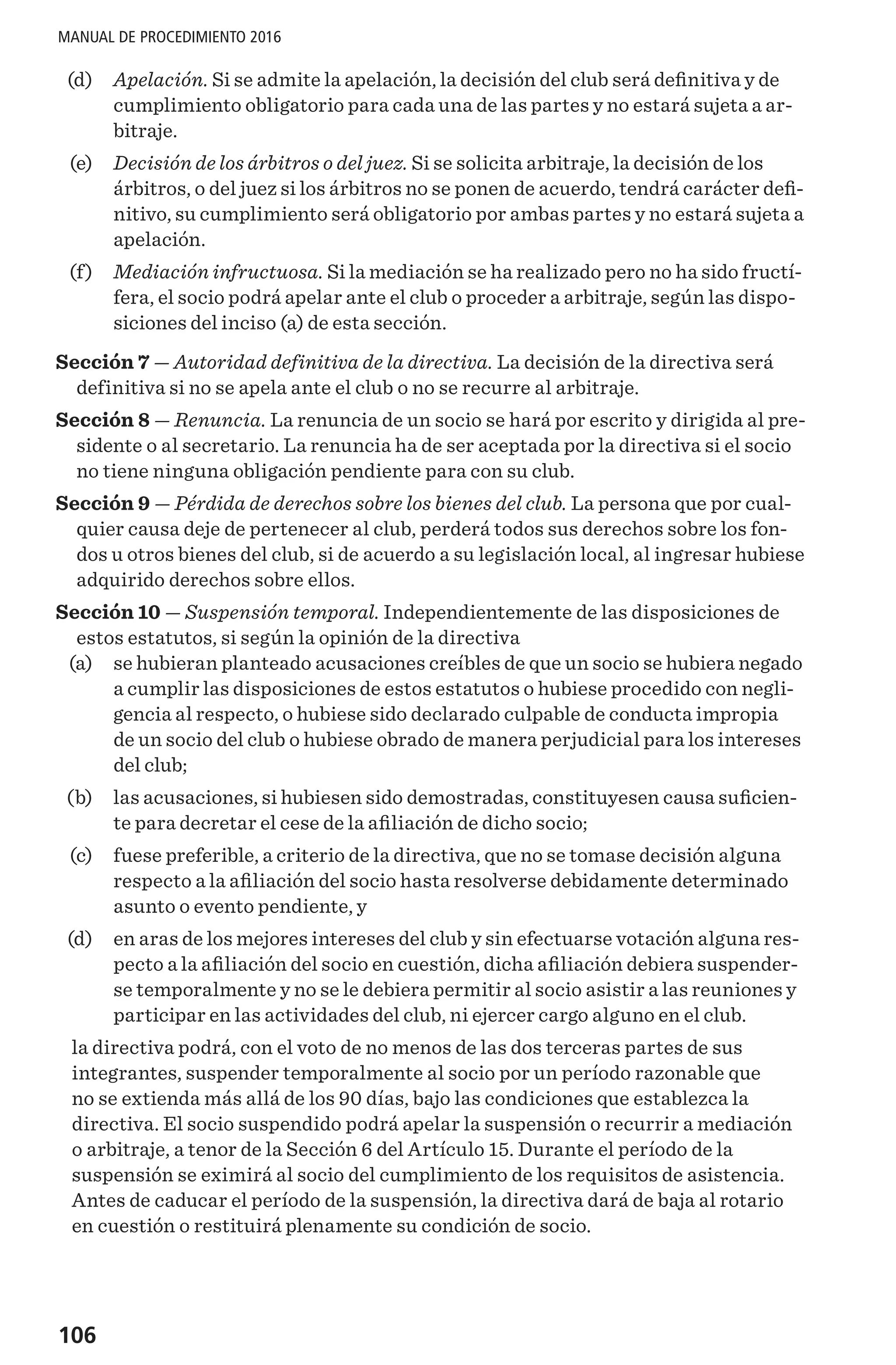 106
MANUAL DE PROCEDIMIENTO 2016
	 (d) 	 Apelación. Si se admite la apelación, la decisión del club será definitiva y de
cumplimiento obligatorio para cada una de las partes y no estará sujeta a ar-
bitraje.
	 (e) 	 Decisión de los árbitros o del juez. Si se solicita arbitraje, la decisión de los
árbitros, o del juez si los árbitros no se ponen de acuerdo, tendrá carácter defi-
nitivo, su cumplimiento será obligatorio por ambas partes y no estará sujeta a
apelación.
	 (f) 	 Mediación infructuosa. Si la mediación se ha realizado pero no ha sido fructí-
fera, el socio podrá apelar ante el club o proceder a arbitraje, según las dispo-
siciones del inciso (a) de esta sección.
Sección 7 — Autoridad definitiva de la directiva. La decisión de la directiva será
definitiva si no se apela ante el club o no se recurre al arbitraje.
Sección 8 — Renuncia. La renuncia de un socio se hará por escrito y dirigida al pre-
sidente o al secretario. La renuncia ha de ser aceptada por la directiva si el socio
no tiene ninguna obligación pendiente para con su club.
Sección 9 — Pérdida de derechos sobre los bienes del club. La persona que por cual-
quier causa deje de pertenecer al club, perderá todos sus derechos sobre los fon-
dos u otros bienes del club, si de acuerdo a su legislación local, al ingresar hubiese
adquirido derechos sobre ellos.
Sección 10 — Suspensión temporal. Independientemente de las disposiciones de
estos estatutos, si según la opinión de la directiva
	 (a)	 se hubieran planteado acusaciones creíbles de que un socio se hubiera negado
a cumplir las disposiciones de estos estatutos o hubiese procedido con negli-
gencia al respecto, o hubiese sido declarado culpable de conducta impropia
de un socio del club o hubiese obrado de manera perjudicial para los intereses
del club;
	 (b)	 las acusaciones, si hubiesen sido demostradas, constituyesen causa suficien-
te para decretar el cese de la afiliación de dicho socio;
	 (c)	 fuese preferible, a criterio de la directiva, que no se tomase decisión alguna
respecto a la afiliación del socio hasta resolverse debidamente determinado
asunto o evento pendiente, y
	 (d)	 en aras de los mejores intereses del club y sin efectuarse votación alguna res-
pecto a la afiliación del socio en cuestión, dicha afiliación debiera suspender-
se temporalmente y no se le debiera permitir al socio asistir a las reuniones y
participar en las actividades del club, ni ejercer cargo alguno en el club.
la directiva podrá, con el voto de no menos de las dos terceras partes de sus
integrantes, suspender temporalmente al socio por un período razonable que
no se extienda más allá de los 90 días, bajo las condiciones que establezca la
directiva. El socio suspendido podrá apelar la suspensión o recurrir a mediación
o arbitraje, a tenor de la Sección 6 del Artículo 15. Durante el período de la
suspensión se eximirá al socio del cumplimiento de los requisitos de asistencia.
Antes de caducar el período de la suspensión, la directiva dará de baja al rotario
en cuestión o restituirá plenamente su condición de socio.
 