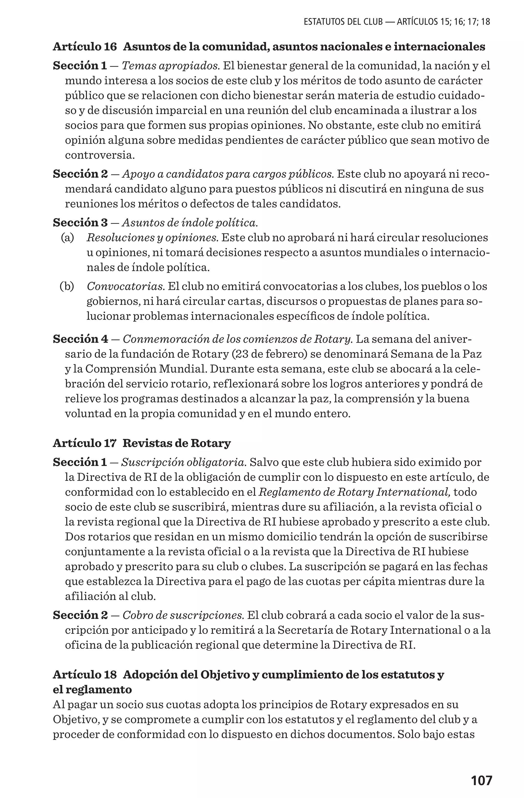 107
Artículo 16 Asuntos de la comunidad, asuntos nacionales e internacionales
Sección 1 — Temas apropiados. El bienestar general de la comunidad, la nación y el
mundo interesa a los socios de este club y los méritos de todo asunto de carácter
público que se relacionen con dicho bienestar serán materia de estudio cuidado-
so y de discusión imparcial en una reunión del club encaminada a ilustrar a los
socios para que formen sus propias opiniones. No obstante, este club no emitirá
opinión alguna sobre medidas pendientes de carácter público que sean motivo de
controversia.
Sección 2 — Apoyo a candidatos para cargos públicos. Este club no apoyará ni reco-
mendará candidato alguno para puestos públicos ni discutirá en ninguna de sus
reuniones los méritos o defectos de tales candidatos.
Sección 3 — Asuntos de índole política.
	 (a) 	 Resoluciones y opiniones. Este club no aprobará ni hará circular resoluciones
u opiniones, ni tomará decisiones respecto a asuntos mundiales o internacio-
nales de índole política.
	 (b) 	 Convocatorias. El club no emitirá convocatorias a los clubes, los pueblos o los
gobiernos, ni hará circular cartas, discursos o propuestas de planes para so-
lucionar problemas internacionales específicos de índole política.
Sección 4 — Conmemoración de los comienzos de Rotary. La semana del aniver-
sario de la fundación de Rotary (23 de febrero) se denominará Semana de la Paz
y la Comprensión Mundial. Durante esta semana, este club se abocará a la cele-
bración del servicio rotario, reflexionará sobre los logros anteriores y pondrá de
relieve los programas destinados a alcanzar la paz, la comprensión y la buena
voluntad en la propia comunidad y en el mundo entero.
Artículo 17 Revistas de Rotary
Sección 1 — Suscripción obligatoria. Salvo que este club hubiera sido eximido por
la Directiva de RI de la obligación de cumplir con lo dispuesto en este artículo, de
conformidad con lo establecido en el Reglamento de Rotary International, todo
socio de este club se suscribirá, mientras dure su afiliación, a la revista oficial o
la revista regional que la Directiva de RI hubiese aprobado y prescrito a este club.
Dos rotarios que residan en un mismo domicilio tendrán la opción de suscribirse
conjuntamente a la revista oficial o a la revista que la Directiva de RI hubiese
aprobado y prescrito para su club o clubes. La suscripción se pagará en las fechas
que establezca la Directiva para el pago de las cuotas per cápita mientras dure la
afiliación al club.
Sección 2 — Cobro de suscripciones. El club cobrará a cada socio el valor de la sus-
cripción por anticipado y lo remitirá a la Secretaría de Rotary International o a la
oficina de la publicación regional que determine la Directiva de RI.
Artículo 18 Adopción del Objetivo y cumplimiento de los estatutos y
el reglamento
Al pagar un socio sus cuotas adopta los principios de Rotary expresados en su
Objetivo, y se compromete a cumplir con los estatutos y el reglamento del club y a
proceder de conformidad con lo dispuesto en dichos documentos. Solo bajo estas
ESTATUTOS DEL CLUB — ARTÍCULOS 15; 16; 17; 18
 