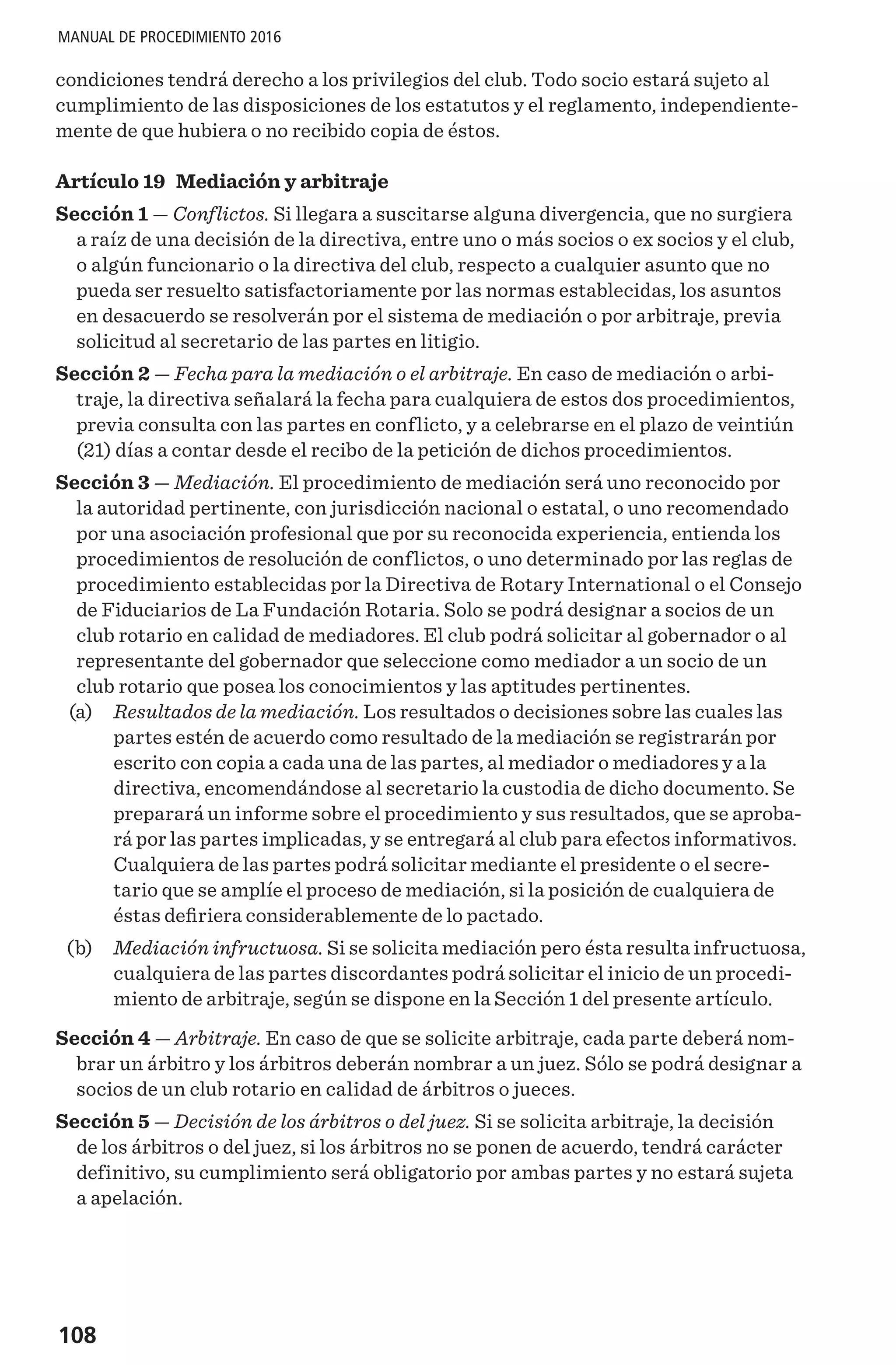 108
MANUAL DE PROCEDIMIENTO 2016
condiciones tendrá derecho a los privilegios del club. Todo socio estará sujeto al
cumplimiento de las disposiciones de los estatutos y el reglamento, independiente-
mente de que hubiera o no recibido copia de éstos.
Artículo 19 Mediación y arbitraje
Sección 1 — Conflictos. Si llegara a suscitarse alguna divergencia, que no surgiera
a raíz de una decisión de la directiva, entre uno o más socios o ex socios y el club,
o algún funcionario o la directiva del club, respecto a cualquier asunto que no
pueda ser resuelto satisfactoriamente por las normas establecidas, los asuntos
en desacuerdo se resolverán por el sistema de mediación o por arbitraje, previa
solicitud al secretario de las partes en litigio.
Sección 2 — Fecha para la mediación o el arbitraje. En caso de mediación o arbi-
traje, la directiva señalará la fecha para cualquiera de estos dos procedimientos,
previa consulta con las partes en conflicto, y a celebrarse en el plazo de veintiún
(21) días a contar desde el recibo de la petición de dichos procedimientos.
Sección 3 — Mediación. El procedimiento de mediación será uno reconocido por
la autoridad pertinente, con jurisdicción nacional o estatal, o uno recomendado
por una asociación profesional que por su reconocida experiencia, entienda los
procedimientos de resolución de conflictos, o uno determinado por las reglas de
procedimiento establecidas por la Directiva de Rotary International o el Consejo
de Fiduciarios de La Fundación Rotaria. Solo se podrá designar a socios de un
club rotario en calidad de mediadores. El club podrá solicitar al gobernador o al
representante del gobernador que seleccione como mediador a un socio de un
club rotario que posea los conocimientos y las aptitudes pertinentes.
	(a)	 Resultados de la mediación. Los resultados o decisiones sobre las cuales las
partes estén de acuerdo como resultado de la mediación se registrarán por
escrito con copia a cada una de las partes, al mediador o mediadores y a la
directiva, encomendándose al secretario la custodia de dicho documento. Se
preparará un informe sobre el procedimiento y sus resultados, que se aproba-
rá por las partes implicadas, y se entregará al club para efectos informativos.
Cualquiera de las partes podrá solicitar mediante el presidente o el secre-
tario que se amplíe el proceso de mediación, si la posición de cualquiera de
éstas defiriera considerablemente de lo pactado.
	(b)	 Mediación infructuosa. Si se solicita mediación pero ésta resulta infructuosa,
cualquiera de las partes discordantes podrá solicitar el inicio de un procedi-
miento de arbitraje, según se dispone en la Sección 1 del presente artículo.
Sección 4 — Arbitraje. En caso de que se solicite arbitraje, cada parte deberá nom-
brar un árbitro y los árbitros deberán nombrar a un juez. Sólo se podrá designar a
socios de un club rotario en calidad de árbitros o jueces.
Sección 5 — Decisión de los árbitros o del juez. Si se solicita arbitraje, la decisión
de los árbitros o del juez, si los árbitros no se ponen de acuerdo, tendrá carácter
definitivo, su cumplimiento será obligatorio por ambas partes y no estará sujeta
a apelación.
 