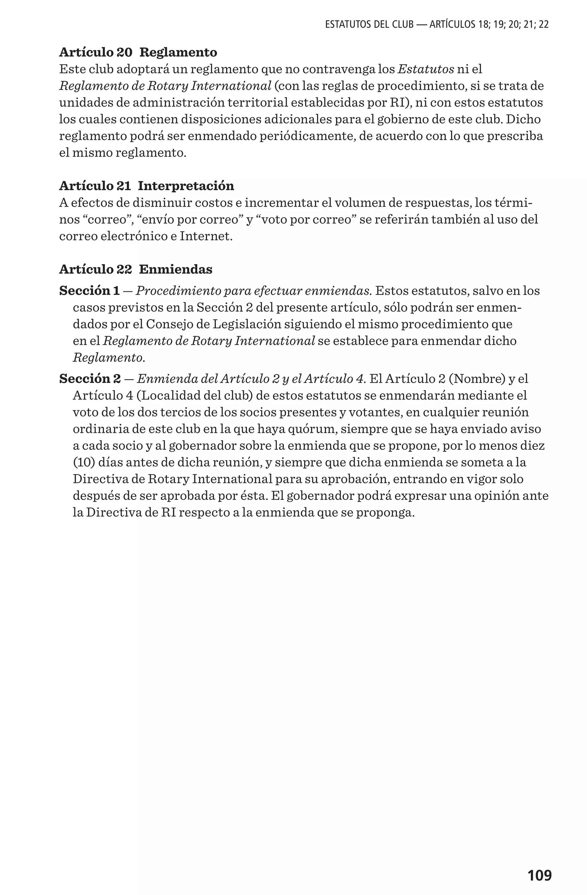 109
Artículo 20 Reglamento
Este club adoptará un reglamento que no contravenga los Estatutos ni el
Reglamento de Rotary International (con las reglas de procedimiento, si se trata de
unidades de administración territorial establecidas por RI), ni con estos estatutos
los cuales contienen disposiciones adicionales para el gobierno de este club. Dicho
reglamento podrá ser enmendado periódicamente, de acuerdo con lo que prescriba
el mismo reglamento.
Artículo 21 Interpretación
A efectos de disminuir costos e incrementar el volumen de respuestas, los térmi-
nos “correo”, “envío por correo” y “voto por correo” se referirán también al uso del
correo electrónico e Internet.
Artículo 22 Enmiendas
Sección 1 — Procedimiento para efectuar enmiendas. Estos estatutos, salvo en los
casos previstos en la Sección 2 del presente artículo, sólo podrán ser enmen-
dados por el Consejo de Legislación siguiendo el mismo procedimiento que
en el Reglamento de Rotary International se establece para enmendar dicho
Reglamento.
Sección 2 — Enmienda del Artículo 2 y el Artículo 4. El Artículo 2 (Nombre) y el
Artículo 4 (Localidad del club) de estos estatutos se enmendarán mediante el
voto de los dos tercios de los socios presentes y votantes, en cualquier reunión
ordinaria de este club en la que haya quórum, siempre que se haya enviado aviso
a cada socio y al gobernador sobre la enmienda que se propone, por lo menos diez
(10) días antes de dicha reunión, y siempre que dicha enmienda se someta a la
Directiva de Rotary International para su aprobación, entrando en vigor solo
después de ser aprobada por ésta. El gobernador podrá expresar una opinión ante
la Directiva de RI respecto a la enmienda que se proponga.
ESTATUTOS DEL CLUB — ARTÍCULOS 18; 19; 20; 21; 22
 