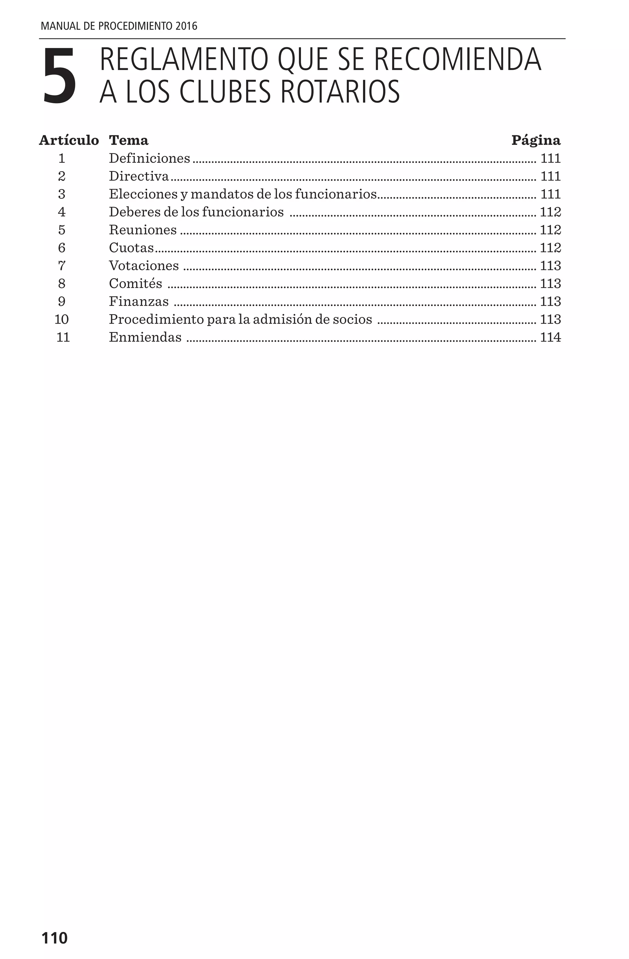 110
MANUAL DE PROCEDIMIENTO 2016
5 
REGLAMENTO QUE SE RECOMIENDA
A LOS CLUBES ROTARIOS
Artículo	 Tema 	 Página
	1	 Definiciones............................................................................................................... 111
	2	 Directiva...................................................................................................................... 111
	3	 Elecciones y mandatos de los funcionarios.................................................... 111
	4	 Deberes de los funcionarios ................................................................................ 112
	5	 Reuniones ................................................................................................................... 112
	6	 Cuotas........................................................................................................................... 112
	7	 Votaciones .................................................................................................................. 113
	8	 Comités ....................................................................................................................... 113
	9	 Finanzas ..................................................................................................................... 113
	10	 Procedimiento para la admisión de socios .................................................... 113
	11	 Enmiendas ................................................................................................................. 114
 