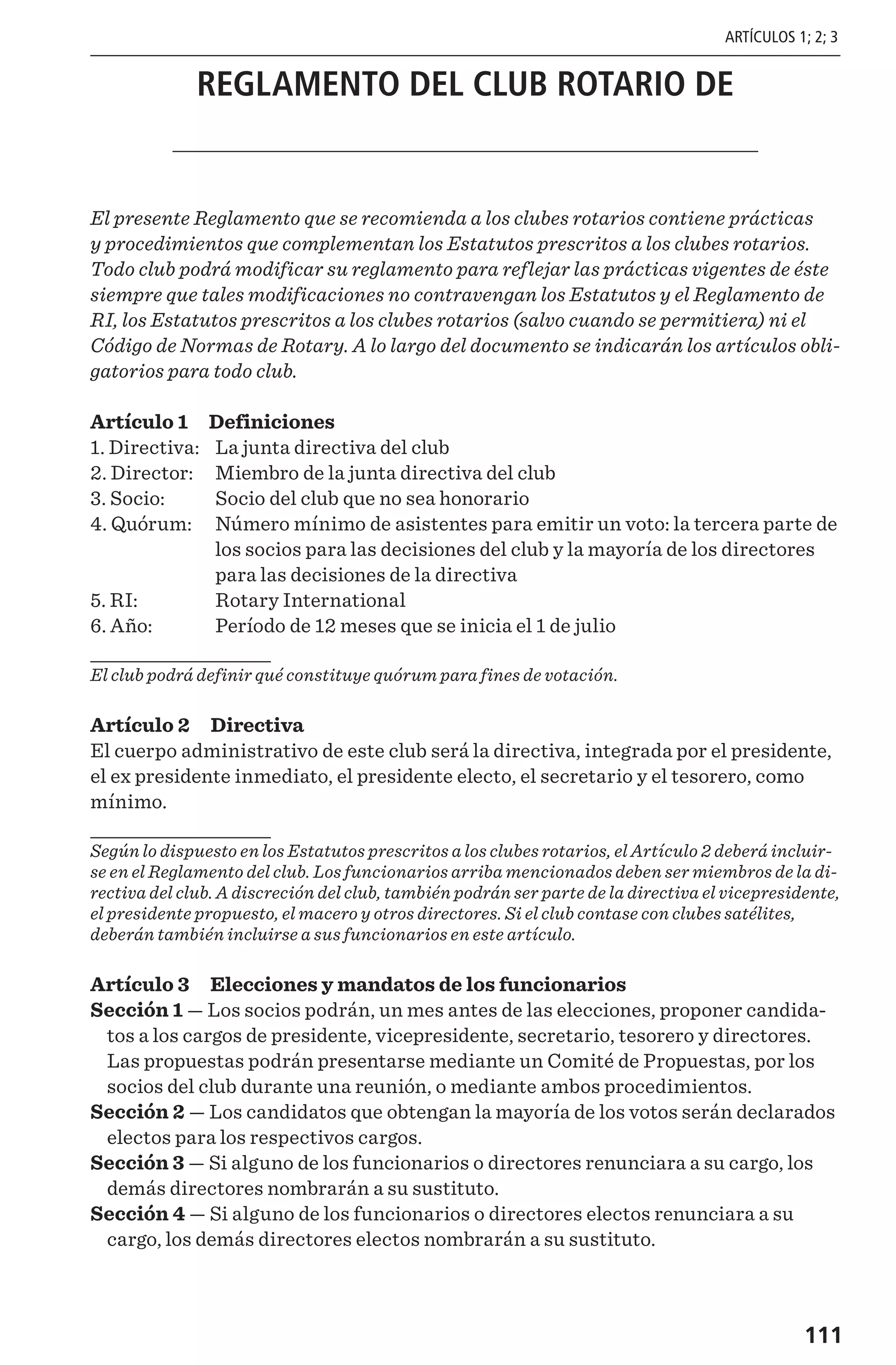 111
REGLAMENTO DEL CLUB ROTARIO DE
El presente Reglamento que se recomienda a los clubes rotarios contiene prácticas
y procedimientos que complementan los Estatutos prescritos a los clubes rotarios.
Todo club podrá modificar su reglamento para reflejar las prácticas vigentes de éste
siempre que tales modificaciones no contravengan los Estatutos y el Reglamento de
RI, los Estatutos prescritos a los clubes rotarios (salvo cuando se permitiera) ni el
Código de Normas de Rotary. A lo largo del documento se indicarán los artículos obli-
gatorios para todo club.
Artículo 1 Definiciones
1. Directiva: 	 La junta directiva del club
2. Director: 	 Miembro de la junta directiva del club
3. Socio: 	 Socio del club que no sea honorario
4. Quórum:	Número mínimo de asistentes para emitir un voto: la tercera parte de
los socios para las decisiones del club y la mayoría de los directores
para las decisiones de la directiva
5. RI: 	 Rotary International
6. Año: 	 Período de 12 meses que se inicia el 1 de julio
El club podrá definir qué constituye quórum para fines de votación.
Artículo 2 Directiva
El cuerpo administrativo de este club será la directiva, integrada por el presidente,
el ex presidente inmediato, el presidente electo, el secretario y el tesorero, como
mínimo.
Según lo dispuesto en los Estatutos prescritos a los clubes rotarios, el Artículo 2 deberá incluir-
se en el Reglamento del club. Los funcionarios arriba mencionados deben ser miembros de la di-
rectiva del club. A discreción del club, también podrán ser parte de la directiva el vicepresidente,
el presidente propuesto, el macero y otros directores. Si el club contase con clubes satélites,
deberán también incluirse a sus funcionarios en este artículo.
Artículo 3 Elecciones y mandatos de los funcionarios
Sección 1 — Los socios podrán, un mes antes de las elecciones, proponer candida-
tos a los cargos de presidente, vicepresidente, secretario, tesorero y directores.
Las propuestas podrán presentarse mediante un Comité de Propuestas, por los
socios del club durante una reunión, o mediante ambos procedimientos.
Sección 2 — Los candidatos que obtengan la mayoría de los votos serán declarados
electos para los respectivos cargos.
Sección 3 — Si alguno de los funcionarios o directores renunciara a su cargo, los
demás directores nombrarán a su sustituto.
Sección 4 — Si alguno de los funcionarios o directores electos renunciara a su
cargo, los demás directores electos nombrarán a su sustituto.
ARTÍCULOS 1; 2; 3
 