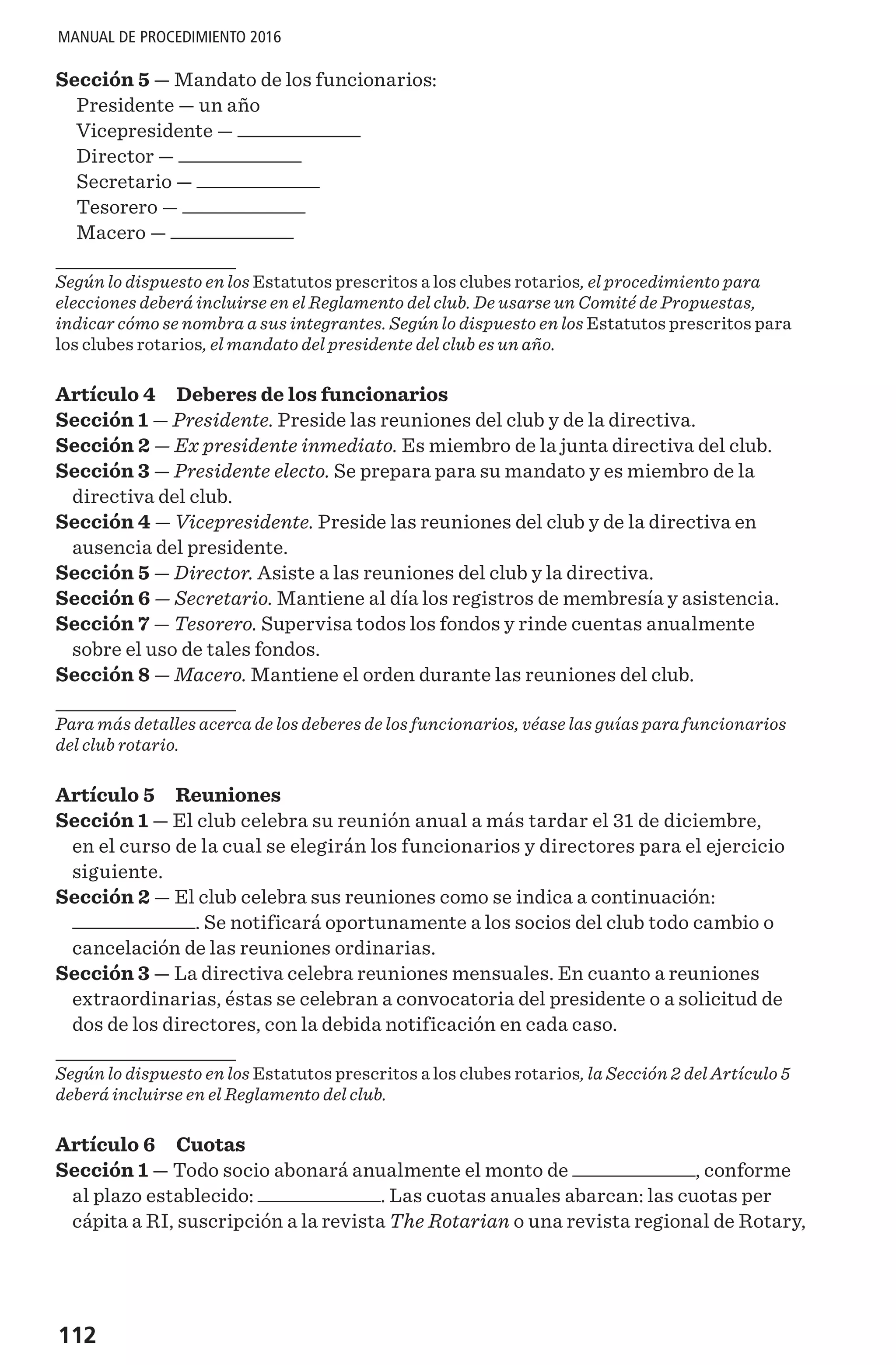 112
MANUAL DE PROCEDIMIENTO 2016
Sección 5 — Mandato de los funcionarios:
Presidente — un año
Vicepresidente —
Director —
Secretario —
Tesorero —
Macero —
Según lo dispuesto en los Estatutos prescritos a los clubes rotarios, el procedimiento para
elecciones deberá incluirse en el Reglamento del club. De usarse un Comité de Propuestas,
indicar cómo se nombra a sus integrantes. Según lo dispuesto en los Estatutos prescritos para
los clubes rotarios, el mandato del presidente del club es un año.
Artículo 4 Deberes de los funcionarios
Sección 1 — Presidente. Preside las reuniones del club y de la directiva.
Sección 2 — Ex presidente inmediato. Es miembro de la junta directiva del club.
Sección 3 — Presidente electo. Se prepara para su mandato y es miembro de la
directiva del club.
Sección 4 — Vicepresidente. Preside las reuniones del club y de la directiva en
ausencia del presidente.
Sección 5 — Director. Asiste a las reuniones del club y la directiva.
Sección 6 — Secretario. Mantiene al día los registros de membresía y asistencia.
Sección 7 — Tesorero. Supervisa todos los fondos y rinde cuentas anualmente
sobre el uso de tales fondos.
Sección 8 — Macero. Mantiene el orden durante las reuniones del club.
Para más detalles acerca de los deberes de los funcionarios, véase las guías para funcionarios
del club rotario.
Artículo 5 Reuniones
Sección 1 — El club celebra su reunión anual a más tardar el 31 de diciembre,
en el curso de la cual se elegirán los funcionarios y directores para el ejercicio
siguiente.
Sección 2 — El club celebra sus reuniones como se indica a continuación:
. Se notificará oportunamente a los socios del club todo cambio o
cancelación de las reuniones ordinarias.
Sección 3 — La directiva celebra reuniones mensuales. En cuanto a reuniones
extraordinarias, éstas se celebran a convocatoria del presidente o a solicitud de
dos de los directores, con la debida notificación en cada caso.
Según lo dispuesto en los Estatutos prescritos a los clubes rotarios, la Sección 2 del Artículo 5
deberá incluirse en el Reglamento del club.
Artículo 6 Cuotas
Sección 1 — Todo socio abonará anualmente el monto de , conforme
al plazo establecido: . Las cuotas anuales abarcan: las cuotas per
cápita a RI, suscripción a la revista The Rotarian o una revista regional de Rotary,
 