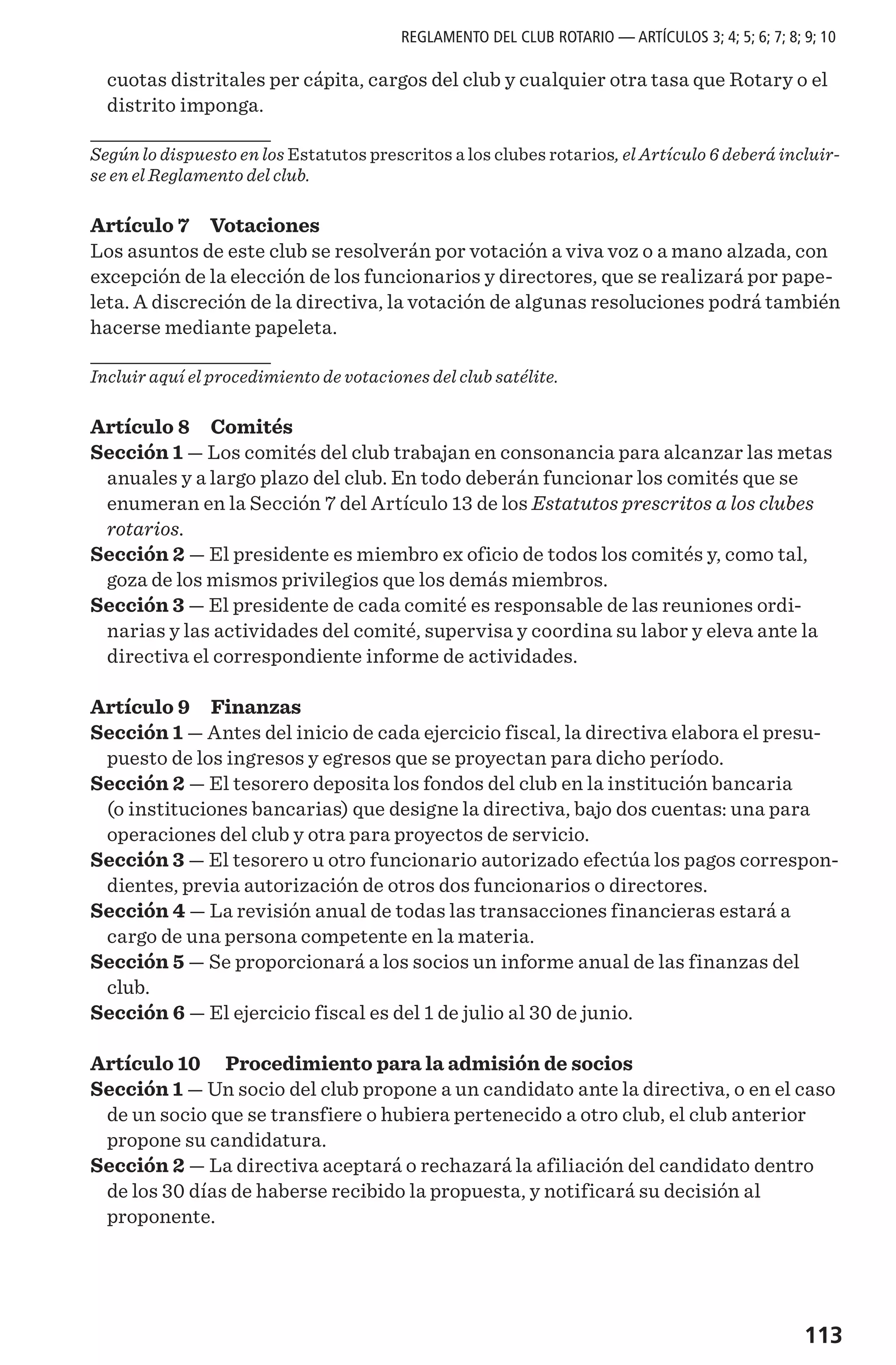 113
cuotas distritales per cápita, cargos del club y cualquier otra tasa que Rotary o el
distrito imponga.
Según lo dispuesto en los Estatutos prescritos a los clubes rotarios, el Artículo 6 deberá incluir-
se en el Reglamento del club.
Artículo 7 Votaciones
Los asuntos de este club se resolverán por votación a viva voz o a mano alzada, con
excepción de la elección de los funcionarios y directores, que se realizará por pape-
leta. A discreción de la directiva, la votación de algunas resoluciones podrá también
hacerse mediante papeleta.
Incluir aquí el procedimiento de votaciones del club satélite.
Artículo 8 Comités
Sección 1 — Los comités del club trabajan en consonancia para alcanzar las metas
anuales y a largo plazo del club. En todo deberán funcionar los comités que se
enumeran en la Sección 7 del Artículo 13 de los Estatutos prescritos a los clubes
rotarios.
Sección 2 — El presidente es miembro ex oficio de todos los comités y, como tal,
goza de los mismos privilegios que los demás miembros.
Sección 3 — El presidente de cada comité es responsable de las reuniones ordi-
narias y las actividades del comité, supervisa y coordina su labor y eleva ante la
directiva el correspondiente informe de actividades.
Artículo 9 Finanzas
Sección 1 — Antes del inicio de cada ejercicio fiscal, la directiva elabora el presu-
puesto de los ingresos y egresos que se proyectan para dicho período.
Sección 2 — El tesorero deposita los fondos del club en la institución bancaria
(o instituciones bancarias) que designe la directiva, bajo dos cuentas: una para
operaciones del club y otra para proyectos de servicio.
Sección 3 — El tesorero u otro funcionario autorizado efectúa los pagos correspon-
dientes, previa autorización de otros dos funcionarios o directores.
Sección 4 — La revisión anual de todas las transacciones financieras estará a
cargo de una persona competente en la materia.
Sección 5 — Se proporcionará a los socios un informe anual de las finanzas del
club.
Sección 6 — El ejercicio fiscal es del 1 de julio al 30 de junio.
Artículo 10  Procedimiento para la admisión de socios
Sección 1 — Un socio del club propone a un candidato ante la directiva, o en el caso
de un socio que se transfiere o hubiera pertenecido a otro club, el club anterior
propone su candidatura.
Sección 2 — La directiva aceptará o rechazará la afiliación del candidato dentro
de los 30 días de haberse recibido la propuesta, y notificará su decisión al
proponente.
REGLAMENTO DEL CLUB ROTARIO — ARTÍCULOS 3; 4; 5; 6; 7; 8; 9; 10
 