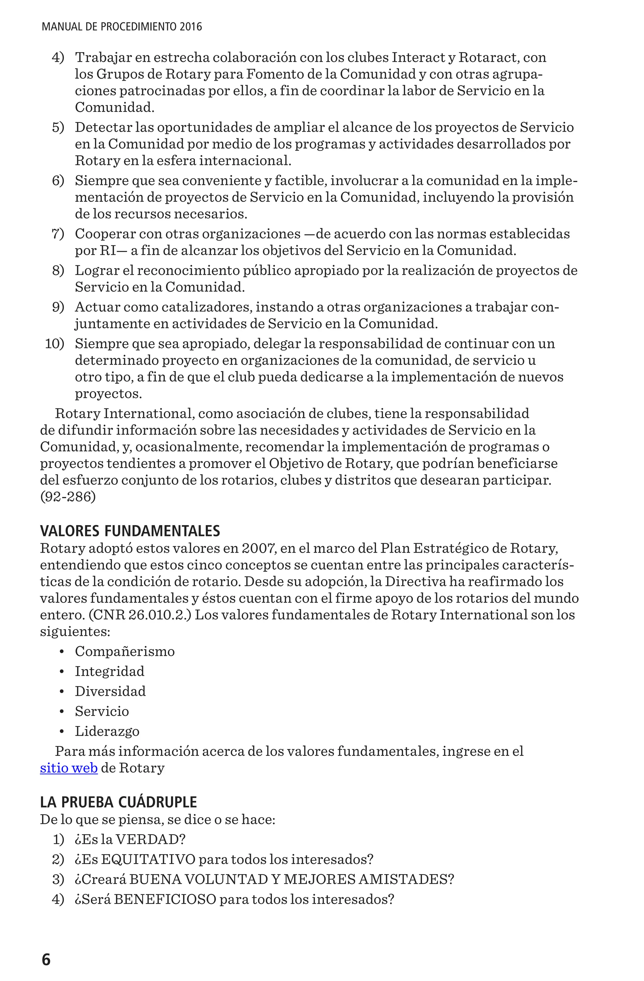 6
MANUAL DE PROCEDIMIENTO 2016
	4)	 Trabajar en estrecha colaboración con los clubes Interact y Rotaract, con
los Grupos de Rotary para Fomento de la Comunidad y con otras agrupa-
ciones patrocinadas por ellos, a fin de coordinar la labor de Servicio en la
Comunidad.
	5)	 Detectar las oportunidades de ampliar el alcance de los proyectos de Servicio
en la Comunidad por medio de los programas y actividades desarrollados por
Rotary en la esfera internacional.
	6)	 Siempre que sea conveniente y factible, involucrar a la comunidad en la imple-
mentación de proyectos de Servicio en la Comunidad, incluyendo la provisión
de los recursos necesarios.
	7)	 Cooperar con otras organizaciones —de acuerdo con las normas establecidas
por RI— a fin de alcanzar los objetivos del Servicio en la Comunidad.
	8)	 Lograr el reconocimiento público apropiado por la realización de proyectos de
Servicio en la Comunidad.
	9)	 Actuar como catalizadores, instando a otras organizaciones a trabajar con-
juntamente en actividades de Servicio en la Comunidad.
	10)	 Siempre que sea apropiado, delegar la responsabilidad de continuar con un
determinado proyecto en organizaciones de la comunidad, de servicio u
otro tipo, a fin de que el club pueda dedicarse a la implementación de nuevos
proyectos.
Rotary International, como asociación de clubes, tiene la responsabilidad
de difundir información sobre las necesidades y actividades de Servicio en la
Comunidad, y, ocasionalmente, recomendar la implementación de programas o
proyectos tendientes a promover el Objetivo de Rotary, que podrían beneficiarse
del esfuerzo conjunto de los rotarios, clubes y distritos que desearan participar.
(92-286)
VALORES FUNDAMENTALES
Rotary adoptó estos valores en 2007, en el marco del Plan Estratégico de Rotary,
entendiendo que estos cinco conceptos se cuentan entre las principales caracterís-
ticas de la condición de rotario. Desde su adopción, la Directiva ha reafirmado los
valores fundamentales y éstos cuentan con el firme apoyo de los rotarios del mundo
entero. (CNR 26.010.2.) Los valores fundamentales de Rotary International son los
siguientes:
•	 Compañerismo
•	 Integridad
•	 Diversidad
•	 Servicio
•	 Liderazgo
Para más información acerca de los valores fundamentales, ingrese en el
sitio web de Rotary
LA PRUEBA CUÁDRUPLE
De lo que se piensa, se dice o se hace:
	1)	 ¿Es la VERDAD?
	2)	 ¿Es EQUITATIVO para todos los interesados?
	3)	 ¿Creará BUENA VOLUNTAD Y MEJORES AMISTADES?
	4)	 ¿Será BENEFICIOSO para todos los interesados?
 