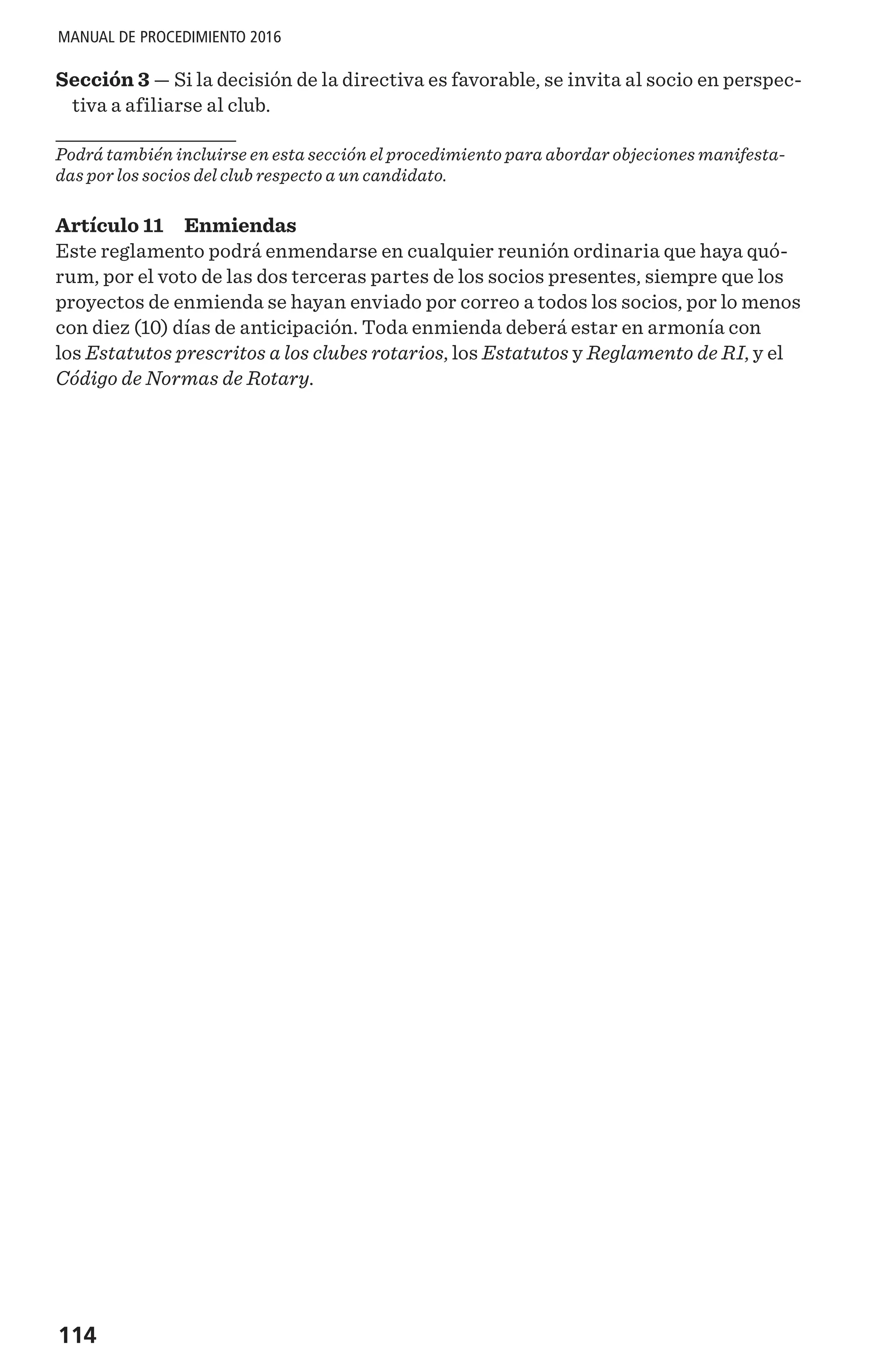114
MANUAL DE PROCEDIMIENTO 2016
Sección 3 — Si la decisión de la directiva es favorable, se invita al socio en perspec-
tiva a afiliarse al club.
Podrá también incluirse en esta sección el procedimiento para abordar objeciones manifesta-
das por los socios del club respecto a un candidato.
Artículo 11 Enmiendas
Este reglamento podrá enmendarse en cualquier reunión ordinaria que haya quó-
rum, por el voto de las dos terceras partes de los socios presentes, siempre que los
proyectos de enmienda se hayan enviado por correo a todos los socios, por lo menos
con diez (10) días de anticipación. Toda enmienda deberá estar en armonía con
los Estatutos prescritos a los clubes rotarios, los Estatutos y Reglamento de RI, y el
Código de Normas de Rotary.
 