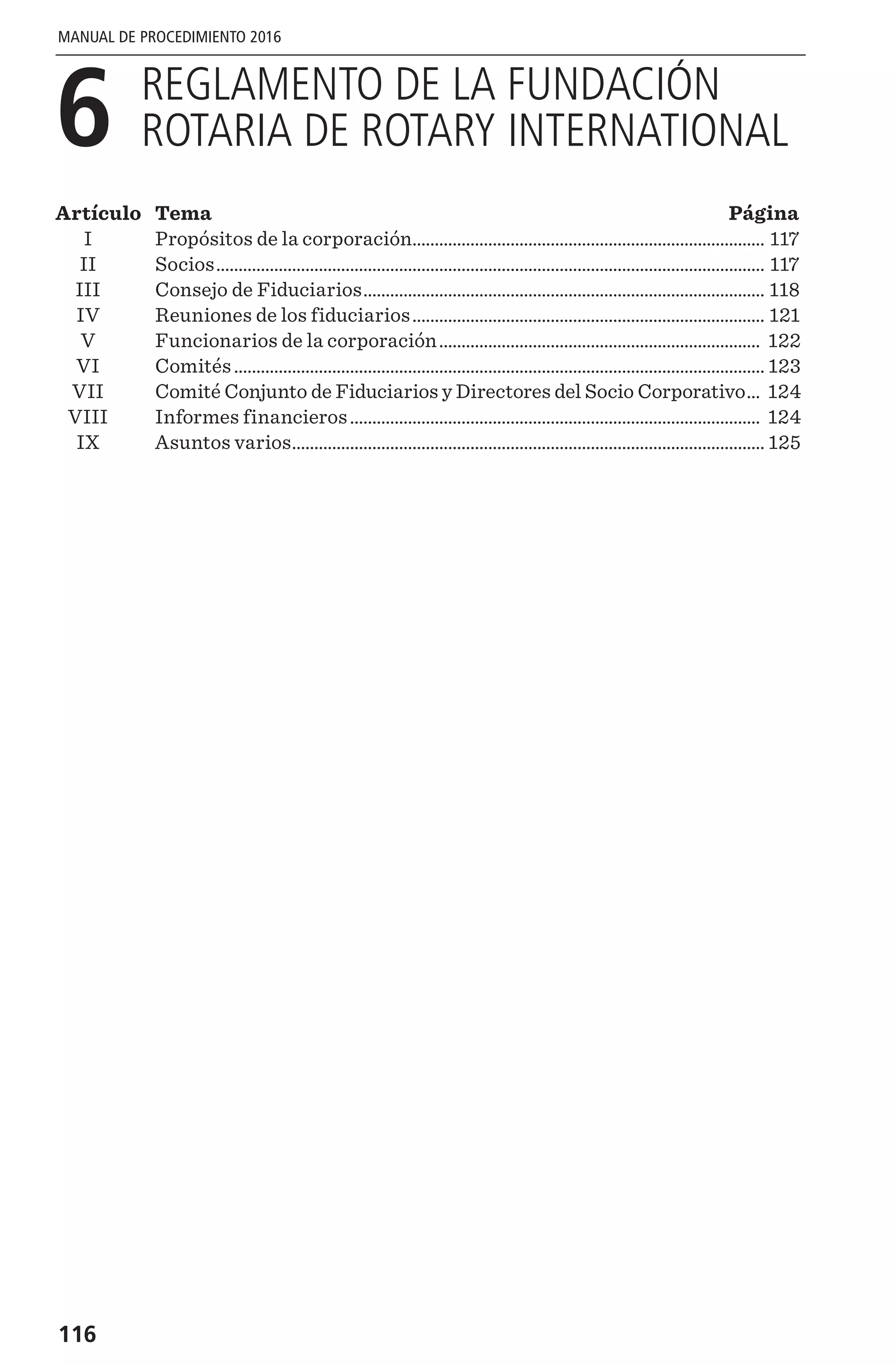 116
MANUAL DE PROCEDIMIENTO 2016
6 
REGLAMENTO DE LA FUNDACIÓN
ROTARIA DE ROTARY INTERNATIONAL
Artículo	Tema	 Página
	 I	 Propósitos de la corporación................................................................................ 117
	II	 Socios............................................................................................................................ 117
	 III	 Consejo de Fiduciarios........................................................................................... 118
	 IV	 Reuniones de los fiduciarios................................................................................ 121
	 V	 Funcionarios de la corporación......................................................................... 122
	VI	 Comités........................................................................................................................ 123
	 VII	 Comité Conjunto de Fiduciarios y Directores del Socio Corporativo.... 124
	 VIII	 Informes financieros............................................................................................. 124
	 IX	 Asuntos varios........................................................................................................... 125
 