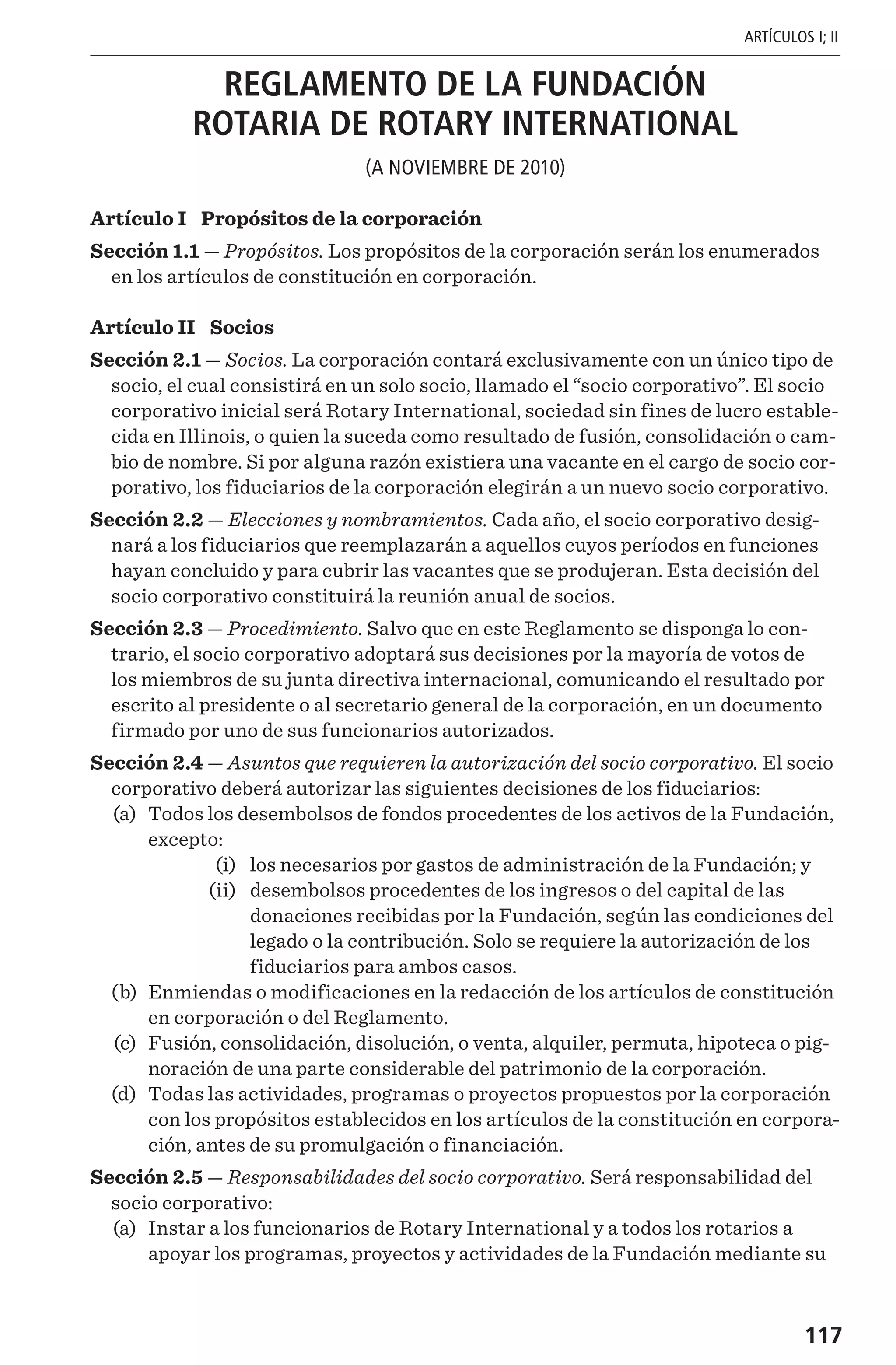 117
ARTÍCULOS I; II
REGLAMENTO DE LA FUNDACIÓN
ROTARIA DE ROTARY INTERNATIONAL
(A NOVIEMBRE DE 2010)
Artículo I  Propósitos de la corporación
Sección 1.1 — Propósitos. Los propósitos de la corporación serán los enumerados
en los artículos de constitución en corporación.
Artículo II  Socios
Sección 2.1 — Socios. La corporación contará exclusivamente con un único tipo de
socio, el cual consistirá en un solo socio, llamado el “socio corporativo”. El socio
corporativo inicial será Rotary International, sociedad sin fines de lucro estable-
cida en Illinois, o quien la suceda como resultado de fusión, consolidación o cam-
bio de nombre. Si por alguna razón existiera una vacante en el cargo de socio cor-
porativo, los fiduciarios de la corporación elegirán a un nuevo socio corporativo.
Sección 2.2 — Elecciones y nombramientos. Cada año, el socio corporativo desig-
nará a los fiduciarios que reemplazarán a aquellos cuyos períodos en funciones
hayan concluido y para cubrir las vacantes que se produjeran. Esta decisión del
socio corporativo constituirá la reunión anual de socios.
Sección 2.3 — Procedimiento. Salvo que en este Reglamento se disponga lo con-
trario, el socio corporativo adoptará sus decisiones por la mayoría de votos de
los miembros de su junta directiva internacional, comunicando el resultado por
escrito al presidente o al secretario general de la corporación, en un documento
firmado por uno de sus funcionarios autorizados.
Sección 2.4 — Asuntos que requieren la autorización del socio corporativo. El socio
corporativo deberá autorizar las siguientes decisiones de los fiduciarios:
	(a)	 Todos los desembolsos de fondos procedentes de los activos de la Fundación,
excepto:
	 (i)	 los necesarios por gastos de administración de la Fundación; y
	 (ii)	 desembolsos procedentes de los ingresos o del capital de las
donaciones recibidas por la Fundación, según las condiciones del
legado o la contribución. Solo se requiere la autorización de los
fiduciarios para ambos casos.
	(b)	 Enmiendas o modificaciones en la redacción de los artículos de constitución
en corporación o del Reglamento.
	(c)	 Fusión, consolidación, disolución, o venta, alquiler, permuta, hipoteca o pig-
noración de una parte considerable del patrimonio de la corporación.
	(d)	 Todas las actividades, programas o proyectos propuestos por la corporación
con los propósitos establecidos en los artículos de la constitución en corpora-
ción, antes de su promulgación o financiación.
Sección 2.5 — Responsabilidades del socio corporativo. Será responsabilidad del
socio corporativo:
	(a)	 Instar a los funcionarios de Rotary International y a todos los rotarios a
apoyar los programas, proyectos y actividades de la Fundación mediante su
 