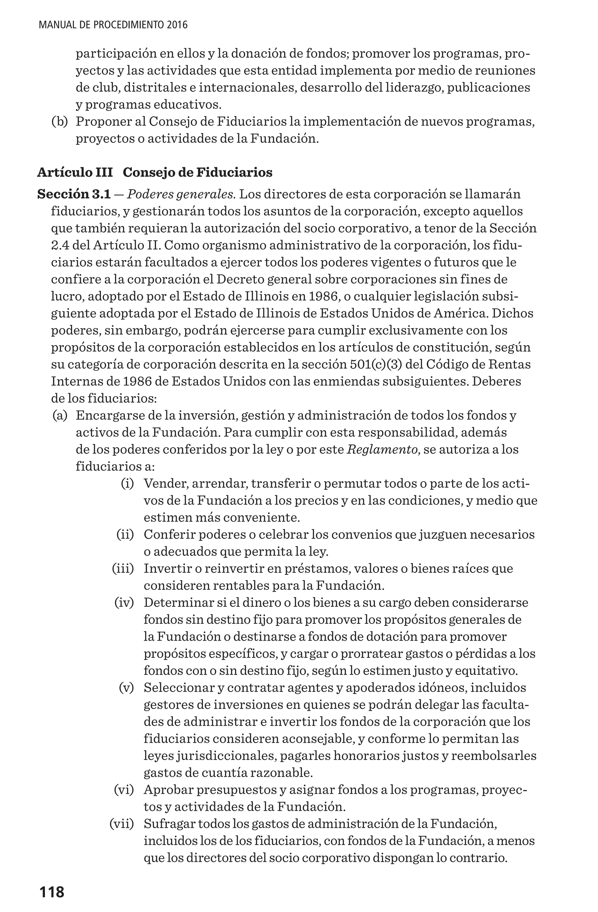 118
MANUAL DE PROCEDIMIENTO 2016
participación en ellos y la donación de fondos; promover los programas, pro-
yectos y las actividades que esta entidad implementa por medio de reuniones
de club, distritales e internacionales, desarrollo del liderazgo, publicaciones
y programas educativos.
	(b)	 Proponer al Consejo de Fiduciarios la implementación de nuevos programas,
proyectos o actividades de la Fundación.
Artículo III  Consejo de Fiduciarios
Sección 3.1 — Poderes generales. Los directores de esta corporación se llamarán
fiduciarios, y gestionarán todos los asuntos de la corporación, excepto aquellos
que también requieran la autorización del socio corporativo, a tenor de la Sección
2.4 del Artículo II. Como organismo administrativo de la corporación, los fidu-
ciarios estarán facultados a ejercer todos los poderes vigentes o futuros que le
confiere a la corporación el Decreto general sobre corporaciones sin fines de
lucro, adoptado por el Estado de Illinois en 1986, o cualquier legislación subsi-
guiente adoptada por el Estado de Illinois de Estados Unidos de América. Dichos
poderes, sin embargo, podrán ejercerse para cumplir exclusivamente con los
propósitos de la corporación establecidos en los artículos de constitución, según
su categoría de corporación descrita en la sección 501(c)(3) del Código de Rentas
Internas de 1986 de Estados Unidos con las enmiendas subsiguientes. Deberes
de los fiduciarios:
	(a)	 Encargarse de la inversión, gestión y administración de todos los fondos y
activos de la Fundación. Para cumplir con esta responsabilidad, además
de los poderes conferidos por la ley o por este Reglamento, se autoriza a los
fiduciarios a:
	 (i)	 Vender, arrendar, transferir o permutar todos o parte de los acti-
vos de la Fundación a los precios y en las condiciones, y medio que
estimen más conveniente.
	 (ii)	 Conferir poderes o celebrar los convenios que juzguen necesarios
o adecuados que permita la ley.
	 (iii)	 Invertir o reinvertir en préstamos, valores o bienes raíces que
consideren rentables para la Fundación.
	 (iv)	 Determinar si el dinero o los bienes a su cargo deben considerarse
fondos sin destino fijo para promover los propósitos generales de
la Fundación o destinarse a fondos de dotación para promover
propósitos específicos, y cargar o prorratear gastos o pérdidas a los
fondos con o sin destino fijo, según lo estimen justo y equitativo.
	 (v)	 Seleccionar y contratar agentes y apoderados idóneos, incluidos
gestores de inversiones en quienes se podrán delegar las faculta-
des de administrar e invertir los fondos de la corporación que los
fiduciarios consideren aconsejable, y conforme lo permitan las
leyes jurisdiccionales, pagarles honorarios justos y reembolsarles
gastos de cuantía razonable.
	 (vi)	 Aprobar presupuestos y asignar fondos a los programas, proyec-
tos y actividades de la Fundación.
	 (vii)	 Sufragar todos los gastos de administración de la Fundación,
incluidos los de los fiduciarios, con fondos de la Fundación, a menos
que los directores del socio corporativo dispongan lo contrario.
 