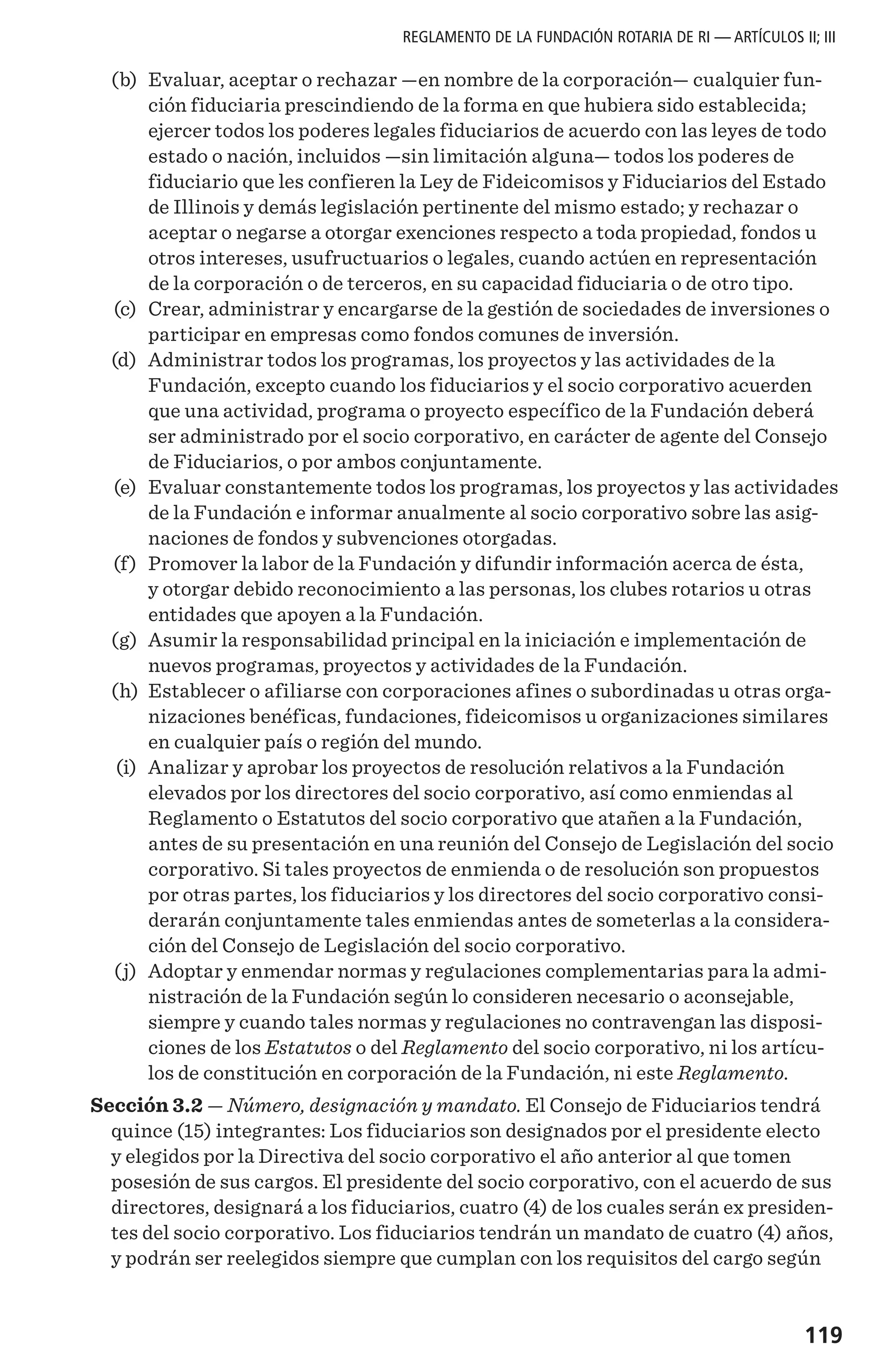 119
REGLAMENTO DE LA FUNDACIÓN ROTARIA DE RI — ARTÍCULOS II; III
	(b)	 Evaluar, aceptar o rechazar —en nombre de la corporación— cualquier fun-
ción fiduciaria prescindiendo de la forma en que hubiera sido establecida;
ejercer todos los poderes legales fiduciarios de acuerdo con las leyes de todo
estado o nación, incluidos —sin limitación alguna— todos los poderes de
fiduciario que les confieren la Ley de Fideicomisos y Fiduciarios del Estado
de Illinois y demás legislación pertinente del mismo estado; y rechazar o
aceptar o negarse a otorgar exenciones respecto a toda propiedad, fondos u
otros intereses, usufructuarios o legales, cuando actúen en representación
de la corporación o de terceros, en su capacidad fiduciaria o de otro tipo.
	(c)	 Crear, administrar y encargarse de la gestión de sociedades de inversiones o
participar en empresas como fondos comunes de inversión.
	(d)	 Administrar todos los programas, los proyectos y las actividades de la
Fundación, excepto cuando los fiduciarios y el socio corporativo acuerden
que una actividad, programa o proyecto específico de la Fundación deberá
ser administrado por el socio corporativo, en carácter de agente del Consejo
de Fiduciarios, o por ambos conjuntamente.
	(e)	 Evaluar constantemente todos los programas, los proyectos y las actividades
de la Fundación e informar anualmente al socio corporativo sobre las asig-
naciones de fondos y subvenciones otorgadas.
	(f)	 Promover la labor de la Fundación y difundir información acerca de ésta,
y otorgar debido reconocimiento a las personas, los clubes rotarios u otras
entidades que apoyen a la Fundación.
	(g)	 Asumir la responsabilidad principal en la iniciación e implementación de
nuevos programas, proyectos y actividades de la Fundación.
	(h)	 Establecer o afiliarse con corporaciones afines o subordinadas u otras orga-
nizaciones benéficas, fundaciones, fideicomisos u organizaciones similares
en cualquier país o región del mundo.
	(i) 	 Analizar y aprobar los proyectos de resolución relativos a la Fundación
elevados por los directores del socio corporativo, así como enmiendas al
Reglamento o Estatutos del socio corporativo que atañen a la Fundación,
antes de su presentación en una reunión del Consejo de Legislación del socio
corporativo. Si tales proyectos de enmienda o de resolución son propuestos
por otras partes, los fiduciarios y los directores del socio corporativo consi-
derarán conjuntamente tales enmiendas antes de someterlas a la considera-
ción del Consejo de Legislación del socio corporativo.
	(j)	 Adoptar y enmendar normas y regulaciones complementarias para la admi-
nistración de la Fundación según lo consideren necesario o aconsejable,
siempre y cuando tales normas y regulaciones no contravengan las disposi-
ciones de los Estatutos o del Reglamento del socio corporativo, ni los artícu-
los de constitución en corporación de la Fundación, ni este Reglamento.
Sección 3.2 — Número, designación y mandato. El Consejo de Fiduciarios tendrá
quince (15) integrantes: Los fiduciarios son designados por el presidente electo
y elegidos por la Directiva del socio corporativo el año anterior al que tomen
posesión de sus cargos. El presidente del socio corporativo, con el acuerdo de sus
directores, designará a los fiduciarios, cuatro (4) de los cuales serán ex presiden-
tes del socio corporativo. Los fiduciarios tendrán un mandato de cuatro (4) años,
y podrán ser reelegidos siempre que cumplan con los requisitos del cargo según
 