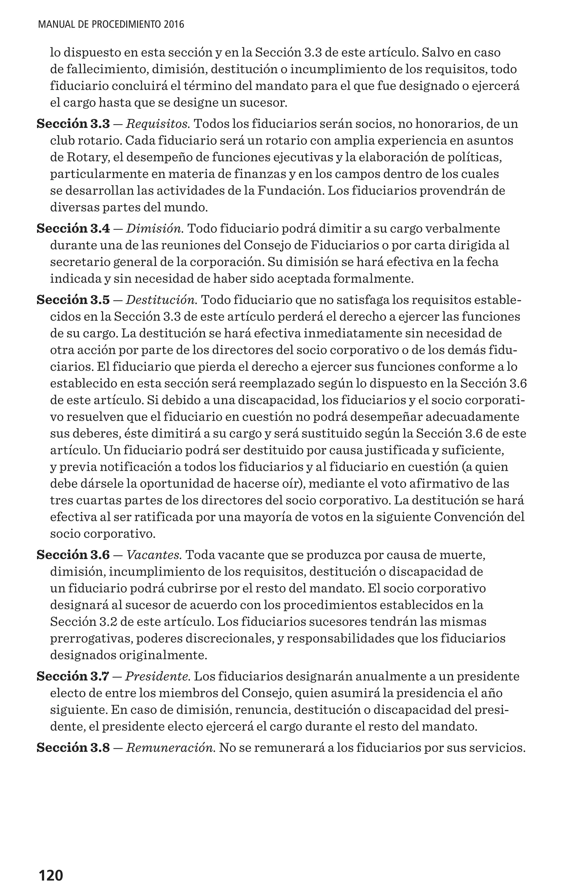 120
MANUAL DE PROCEDIMIENTO 2016
lo dispuesto en esta sección y en la Sección 3.3 de este artículo. Salvo en caso
de fallecimiento, dimisión, destitución o incumplimiento de los requisitos, todo
fiduciario concluirá el término del mandato para el que fue designado o ejercerá
el cargo hasta que se designe un sucesor.
Sección 3.3 — Requisitos. Todos los fiduciarios serán socios, no honorarios, de un
club rotario. Cada fiduciario será un rotario con amplia experiencia en asuntos
de Rotary, el desempeño de funciones ejecutivas y la elaboración de políticas,
particularmente en materia de finanzas y en los campos dentro de los cuales
se desarrollan las actividades de la Fundación. Los fiduciarios provendrán de
diversas partes del mundo.
Sección 3.4 — Dimisión. Todo fiduciario podrá dimitir a su cargo verbalmente
durante una de las reuniones del Consejo de Fiduciarios o por carta dirigida al
secretario general de la corporación. Su dimisión se hará efectiva en la fecha
indicada y sin necesidad de haber sido aceptada formalmente.
Sección 3.5 — Destitución. Todo fiduciario que no satisfaga los requisitos estable-
cidos en la Sección 3.3 de este artículo perderá el derecho a ejercer las funciones
de su cargo. La destitución se hará efectiva inmediatamente sin necesidad de
otra acción por parte de los directores del socio corporativo o de los demás fidu-
ciarios. El fiduciario que pierda el derecho a ejercer sus funciones conforme a lo
establecido en esta sección será reemplazado según lo dispuesto en la Sección 3.6
de este artículo. Si debido a una discapacidad, los fiduciarios y el socio corporati-
vo resuelven que el fiduciario en cuestión no podrá desempeñar adecuadamente
sus deberes, éste dimitirá a su cargo y será sustituido según la Sección 3.6 de este
artículo. Un fiduciario podrá ser destituido por causa justificada y suficiente,
y previa notificación a todos los fiduciarios y al fiduciario en cuestión (a quien
debe dársele la oportunidad de hacerse oír), mediante el voto afirmativo de las
tres cuartas partes de los directores del socio corporativo. La destitución se hará
efectiva al ser ratificada por una mayoría de votos en la siguiente Convención del
socio corporativo.
Sección 3.6 — Vacantes. Toda vacante que se produzca por causa de muerte,
dimisión, incumplimiento de los requisitos, destitución o discapacidad de
un fiduciario podrá cubrirse por el resto del mandato. El socio corporativo
designará al sucesor de acuerdo con los procedimientos establecidos en la
Sección 3.2 de este artículo. Los fiduciarios sucesores tendrán las mismas
prerrogativas, poderes discrecionales, y responsabilidades que los fiduciarios
designados originalmente.
Sección 3.7 — Presidente. Los fiduciarios designarán anualmente a un presidente
electo de entre los miembros del Consejo, quien asumirá la presidencia el año
siguiente. En caso de dimisión, renuncia, destitución o discapacidad del presi-
dente, el presidente electo ejercerá el cargo durante el resto del mandato.
Sección 3.8 — Remuneración. No se remunerará a los fiduciarios por sus servicios.
 