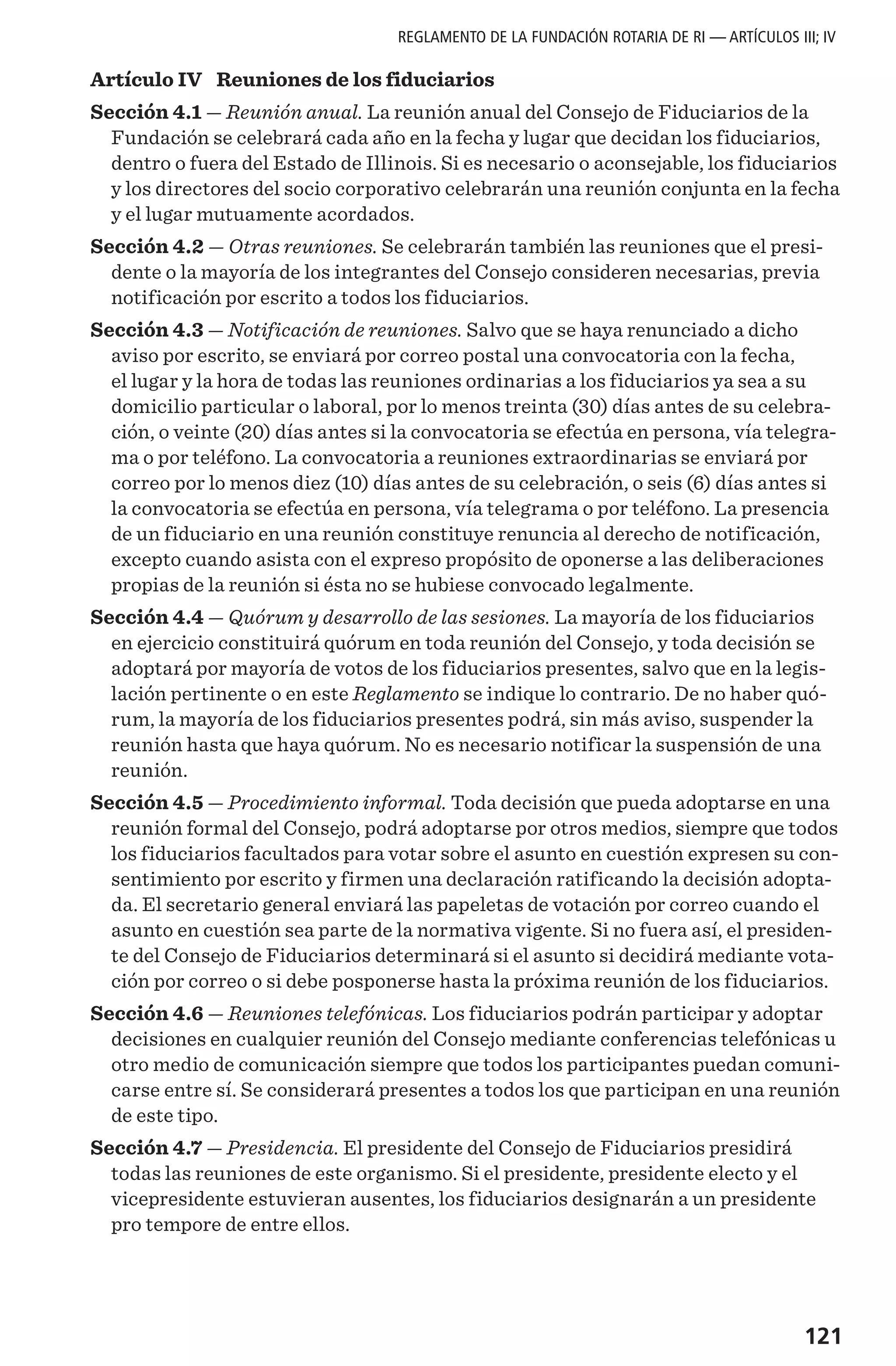 121
REGLAMENTO DE LA FUNDACIÓN ROTARIA DE RI — ARTÍCULOS III; IV
Artículo IV  Reuniones de los fiduciarios
Sección 4.1 — Reunión anual. La reunión anual del Consejo de Fiduciarios de la
Fundación se celebrará cada año en la fecha y lugar que decidan los fiduciarios,
dentro o fuera del Estado de Illinois. Si es necesario o aconsejable, los fiduciarios
y los directores del socio corporativo celebrarán una reunión conjunta en la fecha
y el lugar mutuamente acordados.
Sección 4.2 — Otras reuniones. Se celebrarán también las reuniones que el presi-
dente o la mayoría de los integrantes del Consejo consideren necesarias, previa
notificación por escrito a todos los fiduciarios.
Sección 4.3 — Notificación de reuniones. Salvo que se haya renunciado a dicho
aviso por escrito, se enviará por correo postal una convocatoria con la fecha,
el lugar y la hora de todas las reuniones ordinarias a los fiduciarios ya sea a su
domicilio particular o laboral, por lo menos treinta (30) días antes de su celebra-
ción, o veinte (20) días antes si la convocatoria se efectúa en persona, vía telegra-
ma o por teléfono. La convocatoria a reuniones extraordinarias se enviará por
correo por lo menos diez (10) días antes de su celebración, o seis (6) días antes si
la convocatoria se efectúa en persona, vía telegrama o por teléfono. La presencia
de un fiduciario en una reunión constituye renuncia al derecho de notificación,
excepto cuando asista con el expreso propósito de oponerse a las deliberaciones
propias de la reunión si ésta no se hubiese convocado legalmente.
Sección 4.4 — Quórum y desarrollo de las sesiones. La mayoría de los fiduciarios
en ejercicio constituirá quórum en toda reunión del Consejo, y toda decisión se
adoptará por mayoría de votos de los fiduciarios presentes, salvo que en la legis-
lación pertinente o en este Reglamento se indique lo contrario. De no haber quó-
rum, la mayoría de los fiduciarios presentes podrá, sin más aviso, suspender la
reunión hasta que haya quórum. No es necesario notificar la suspensión de una
reunión.
Sección 4.5 — Procedimiento informal. Toda decisión que pueda adoptarse en una
reunión formal del Consejo, podrá adoptarse por otros medios, siempre que todos
los fiduciarios facultados para votar sobre el asunto en cuestión expresen su con-
sentimiento por escrito y firmen una declaración ratificando la decisión adopta-
da. El secretario general enviará las papeletas de votación por correo cuando el
asunto en cuestión sea parte de la normativa vigente. Si no fuera así, el presiden-
te del Consejo de Fiduciarios determinará si el asunto si decidirá mediante vota-
ción por correo o si debe posponerse hasta la próxima reunión de los fiduciarios.
Sección 4.6 — Reuniones telefónicas. Los fiduciarios podrán participar y adoptar
decisiones en cualquier reunión del Consejo mediante conferencias telefónicas u
otro medio de comunicación siempre que todos los participantes puedan comuni-
carse entre sí. Se considerará presentes a todos los que participan en una reunión
de este tipo.
Sección 4.7 — Presidencia. El presidente del Consejo de Fiduciarios presidirá
todas las reuniones de este organismo. Si el presidente, presidente electo y el
vicepresidente estuvieran ausentes, los fiduciarios designarán a un presidente
pro tempore de entre ellos.
 