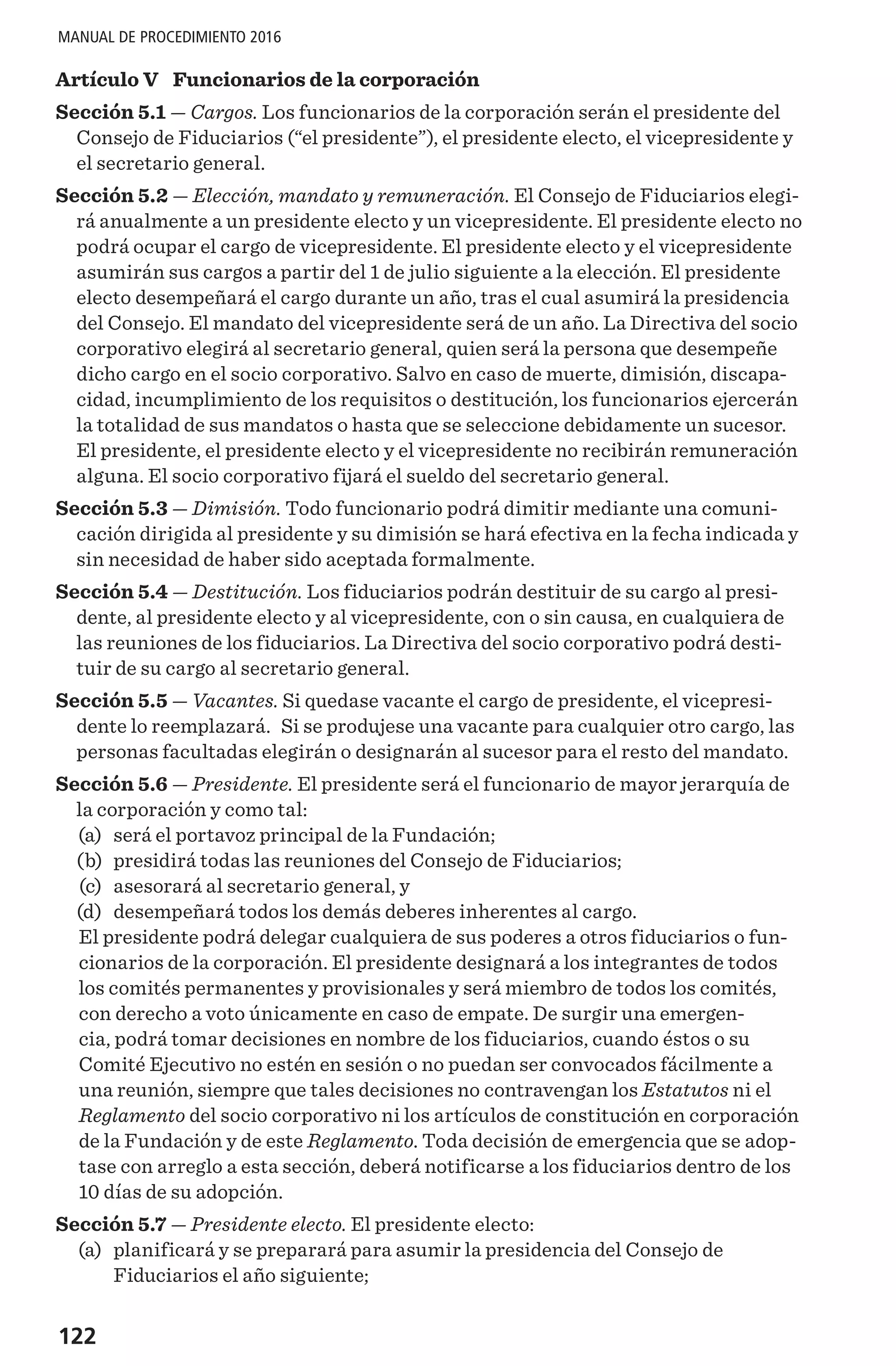 122
MANUAL DE PROCEDIMIENTO 2016
Artículo V  Funcionarios de la corporación
Sección 5.1 — Cargos. Los funcionarios de la corporación serán el presidente del
Consejo de Fiduciarios (“el presidente”), el presidente electo, el vicepresidente y
el secretario general.
Sección 5.2 — Elección, mandato y remuneración. El Consejo de Fiduciarios elegi-
rá anualmente a un presidente electo y un vicepresidente. El presidente electo no
podrá ocupar el cargo de vicepresidente. El presidente electo y el vicepresidente
asumirán sus cargos a partir del 1 de julio siguiente a la elección. El presidente
electo desempeñará el cargo durante un año, tras el cual asumirá la presidencia
del Consejo. El mandato del vicepresidente será de un año. La Directiva del socio
corporativo elegirá al secretario general, quien será la persona que desempeñe
dicho cargo en el socio corporativo. Salvo en caso de muerte, dimisión, discapa-
cidad, incumplimiento de los requisitos o destitución, los funcionarios ejercerán
la totalidad de sus mandatos o hasta que se seleccione debidamente un sucesor.
El presidente, el presidente electo y el vicepresidente no recibirán remuneración
alguna. El socio corporativo fijará el sueldo del secretario general.
Sección 5.3 — Dimisión. Todo funcionario podrá dimitir mediante una comuni-
cación dirigida al presidente y su dimisión se hará efectiva en la fecha indicada y
sin necesidad de haber sido aceptada formalmente.
Sección 5.4 — Destitución. Los fiduciarios podrán destituir de su cargo al presi-
dente, al presidente electo y al vicepresidente, con o sin causa, en cualquiera de
las reuniones de los fiduciarios. La Directiva del socio corporativo podrá desti-
tuir de su cargo al secretario general.
Sección 5.5 — Vacantes. Si quedase vacante el cargo de presidente, el vicepresi-
dente lo reemplazará. Si se produjese una vacante para cualquier otro cargo, las
personas facultadas elegirán o designarán al sucesor para el resto del mandato.
Sección 5.6 — Presidente. El presidente será el funcionario de mayor jerarquía de
la corporación y como tal:
	(a)	 será el portavoz principal de la Fundación;
	(b)	 presidirá todas las reuniones del Consejo de Fiduciarios;
	(c)	 asesorará al secretario general, y
	(d)	 desempeñará todos los demás deberes inherentes al cargo.
El presidente podrá delegar cualquiera de sus poderes a otros fiduciarios o fun-
cionarios de la corporación. El presidente designará a los integrantes de todos
los comités permanentes y provisionales y será miembro de todos los comités,
con derecho a voto únicamente en caso de empate. De surgir una emergen-
cia, podrá tomar decisiones en nombre de los fiduciarios, cuando éstos o su
Comité Ejecutivo no estén en sesión o no puedan ser convocados fácilmente a
una reunión, siempre que tales decisiones no contravengan los Estatutos ni el
Reglamento del socio corporativo ni los artículos de constitución en corporación
de la Fundación y de este Reglamento. Toda decisión de emergencia que se adop-
tase con arreglo a esta sección, deberá notificarse a los fiduciarios dentro de los
10 días de su adopción.
Sección 5.7 — Presidente electo. El presidente electo:
	(a)	 planificará y se preparará para asumir la presidencia del Consejo de
Fiduciarios el año siguiente;
 