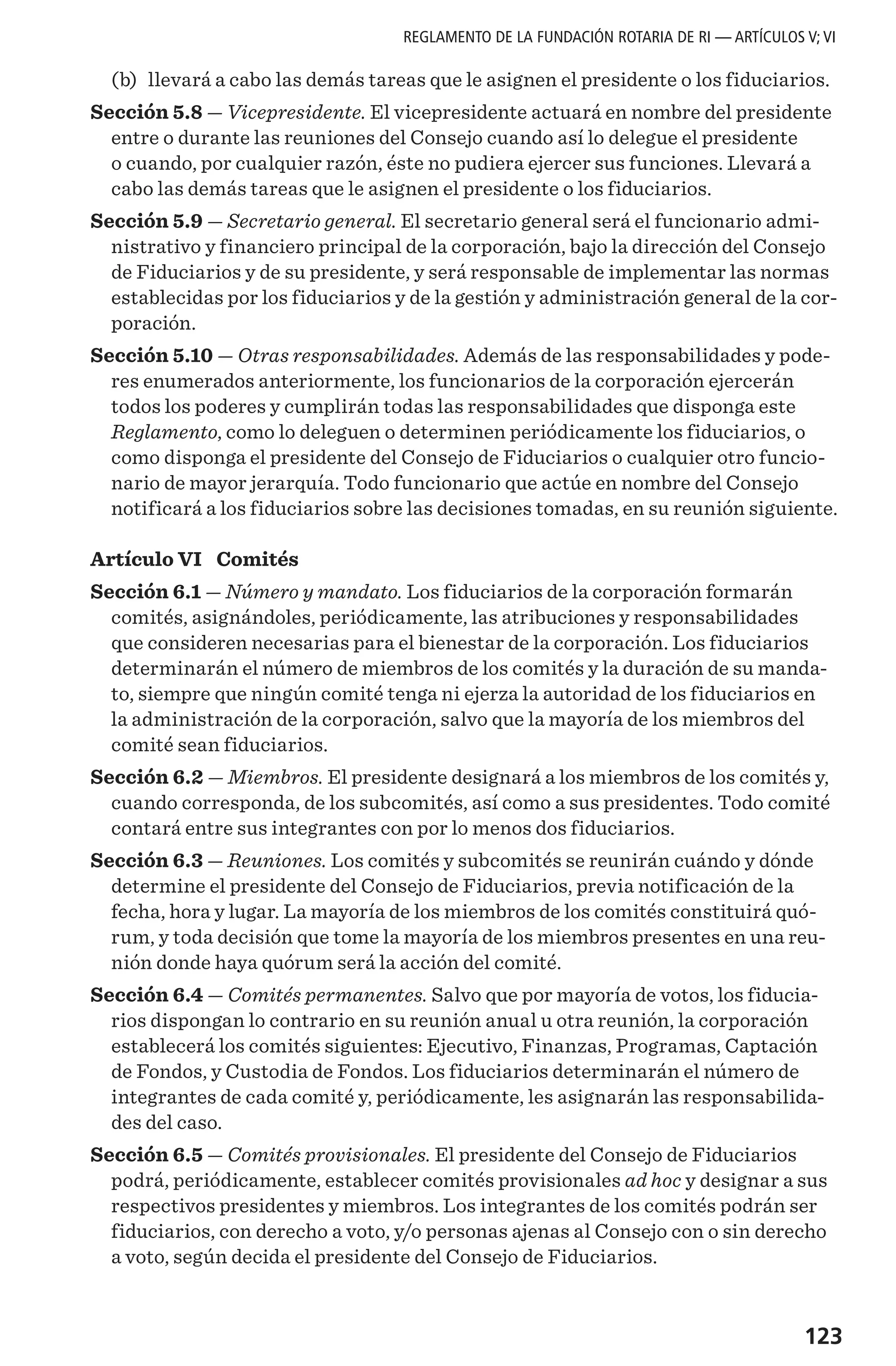 123
REGLAMENTO DE LA FUNDACIÓN ROTARIA DE RI — ARTÍCULOS V; VI
	(b)	 llevará a cabo las demás tareas que le asignen el presidente o los fiduciarios.
Sección 5.8 — Vicepresidente. El vicepresidente actuará en nombre del presidente
entre o durante las reuniones del Consejo cuando así lo delegue el presidente
o cuando, por cualquier razón, éste no pudiera ejercer sus funciones. Llevará a
cabo las demás tareas que le asignen el presidente o los fiduciarios.
Sección 5.9 — Secretario general. El secretario general será el funcionario admi-
nistrativo y financiero principal de la corporación, bajo la dirección del Consejo
de Fiduciarios y de su presidente, y será responsable de implementar las normas
establecidas por los fiduciarios y de la gestión y administración general de la cor-
poración.
Sección 5.10 — Otras responsabilidades. Además de las responsabilidades y pode-
res enumerados anteriormente, los funcionarios de la corporación ejercerán
todos los poderes y cumplirán todas las responsabilidades que disponga este
Reglamento, como lo deleguen o determinen periódicamente los fiduciarios, o
como disponga el presidente del Consejo de Fiduciarios o cualquier otro funcio-
nario de mayor jerarquía. Todo funcionario que actúe en nombre del Consejo
notificará a los fiduciarios sobre las decisiones tomadas, en su reunión siguiente.
Artículo VI  Comités
Sección 6.1 — Número y mandato. Los fiduciarios de la corporación formarán
comités, asignándoles, periódicamente, las atribuciones y responsabilidades
que consideren necesarias para el bienestar de la corporación. Los fiduciarios
determinarán el número de miembros de los comités y la duración de su manda-
to, siempre que ningún comité tenga ni ejerza la autoridad de los fiduciarios en
la administración de la corporación, salvo que la mayoría de los miembros del
comité sean fiduciarios.
Sección 6.2 — Miembros. El presidente designará a los miembros de los comités y,
cuando corresponda, de los subcomités, así como a sus presidentes. Todo comité
contará entre sus integrantes con por lo menos dos fiduciarios.
Sección 6.3 — Reuniones. Los comités y subcomités se reunirán cuándo y dónde
determine el presidente del Consejo de Fiduciarios, previa notificación de la
fecha, hora y lugar. La mayoría de los miembros de los comités constituirá quó-
rum, y toda decisión que tome la mayoría de los miembros presentes en una reu-
nión donde haya quórum será la acción del comité.
Sección 6.4 — Comités permanentes. Salvo que por mayoría de votos, los fiducia-
rios dispongan lo contrario en su reunión anual u otra reunión, la corporación
establecerá los comités siguientes: Ejecutivo, Finanzas, Programas, Captación
de Fondos, y Custodia de Fondos. Los fiduciarios determinarán el número de
integrantes de cada comité y, periódicamente, les asignarán las responsabilida-
des del caso.
Sección 6.5 — Comités provisionales. El presidente del Consejo de Fiduciarios
podrá, periódicamente, establecer comités provisionales ad hoc y designar a sus
respectivos presidentes y miembros. Los integrantes de los comités podrán ser
fiduciarios, con derecho a voto, y/o personas ajenas al Consejo con o sin derecho
a voto, según decida el presidente del Consejo de Fiduciarios.
 
