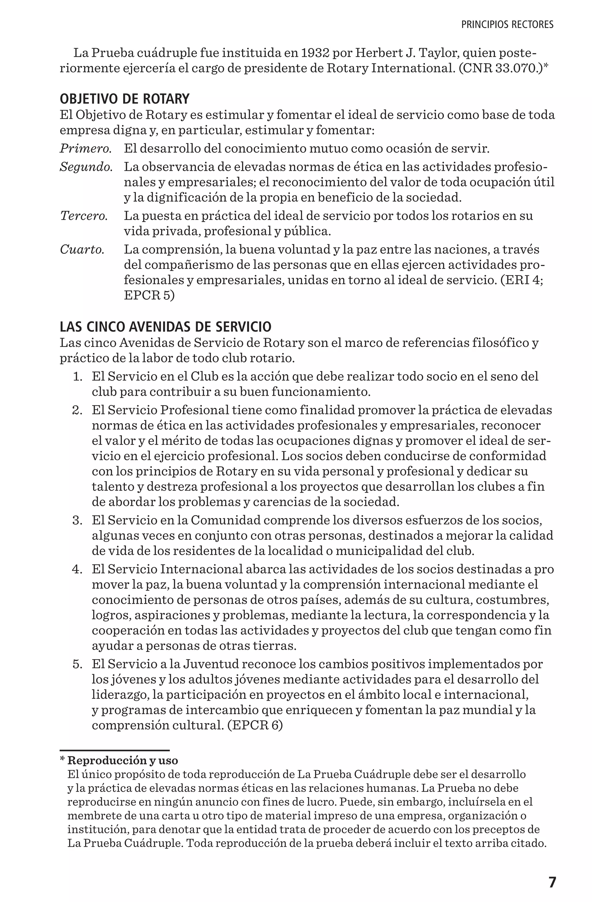 7
PRINCIPIOS RECTORES
La Prueba cuádruple fue instituida en 1932 por Herbert J. Taylor, quien poste-
riormente ejercería el cargo de presidente de Rotary International. (CNR 33.070.)*
OBJETIVO DE ROTARY
El Objetivo de Rotary es estimular y fomentar el ideal de servicio como base de toda
empresa digna y, en particular, estimular y fomentar:
Primero. 	 El desarrollo del conocimiento mutuo como ocasión de servir.
Segundo. 	La observancia de elevadas normas de ética en las actividades profesio-
nales y empresariales; el reconocimiento del valor de toda ocupación útil
y la dignificación de la propia en beneficio de la sociedad.
Tercero. 	La puesta en práctica del ideal de servicio por todos los rotarios en su
vida privada, profesional y pública.
Cuarto. 	La comprensión, la buena voluntad y la paz entre las naciones, a través
del compañerismo de las personas que en ellas ejercen actividades pro-
fesionales y empresariales, unidas en torno al ideal de servicio. (ERI 4;
EPCR 5)
LAS CINCO AVENIDAS DE SERVICIO
Las cinco Avenidas de Servicio de Rotary son el marco de referencias filosófico y
práctico de la labor de todo club rotario.
	1. 	 El Servicio en el Club es la acción que debe realizar todo socio en el seno del
club para contribuir a su buen funcionamiento.
	2. 	 El Servicio Profesional tiene como finalidad promover la práctica de elevadas
normas de ética en las actividades profesionales y empresariales, reconocer
el valor y el mérito de todas las ocupaciones dignas y promover el ideal de ser-
vicio en el ejercicio profesional. Los socios deben conducirse de conformidad
con los principios de Rotary en su vida personal y profesional y dedicar su
talento y destreza profesional a los proyectos que desarrollan los clubes a fin
de abordar los problemas y carencias de la sociedad.
	3. 	 El Servicio en la Comunidad comprende los diversos esfuerzos de los socios,
algunas veces en conjunto con otras personas, destinados a mejorar la calidad
de vida de los residentes de la localidad o municipalidad del club.
	4. 	 El Servicio Internacional abarca las actividades de los socios destinadas a pro	
mover la paz, la buena voluntad y la comprensión internacional mediante el
conocimiento de personas de otros países, además de su cultura, costumbres,
logros, aspiraciones y problemas, mediante la lectura, la correspondencia y la
cooperación en todas las actividades y proyectos del club que tengan como fin
ayudar a personas de otras tierras.
	5. 	 El Servicio a la Juventud reconoce los cambios positivos implementados por
los jóvenes y los adultos jóvenes mediante actividades para el desarrollo del
liderazgo, la participación en proyectos en el ámbito local e internacional,
y programas de intercambio que enriquecen y fomentan la paz mundial y la
comprensión cultural. (EPCR 6)
* Reproducción y uso
El único propósito de toda reproducción de La Prueba Cuádruple debe ser el desarrollo
y la práctica de elevadas normas éticas en las relaciones humanas. La Prueba no debe
reproducirse en ningún anuncio con fines de lucro. Puede, sin embargo, incluírsela en el
membrete de una carta u otro tipo de material impreso de una empresa, organización o
institución, para denotar que la entidad trata de proceder de acuerdo con los preceptos de
La Prueba Cuádruple. Toda reproducción de la prueba deberá incluir el texto arriba citado.
 