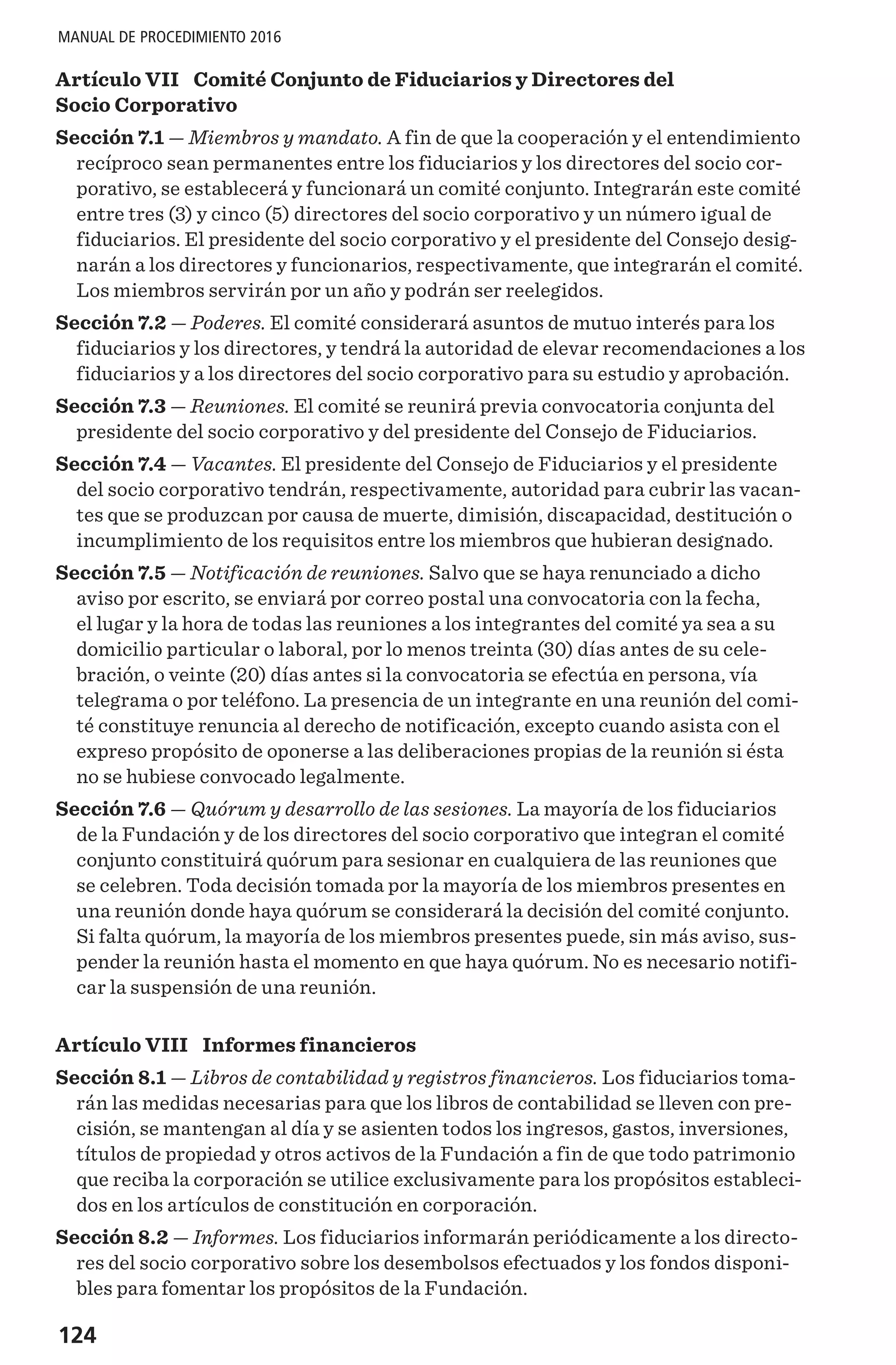 124
MANUAL DE PROCEDIMIENTO 2016
Artículo VII  Comité Conjunto de Fiduciarios y Directores del
Socio Corporativo
Sección 7.1 — Miembros y mandato. A fin de que la cooperación y el entendimiento
recíproco sean permanentes entre los fiduciarios y los directores del socio cor-
porativo, se establecerá y funcionará un comité conjunto. Integrarán este comité
entre tres (3) y cinco (5) directores del socio corporativo y un número igual de
fiduciarios. El presidente del socio corporativo y el presidente del Consejo desig-
narán a los directores y funcionarios, respectivamente, que integrarán el comité.
Los miembros servirán por un año y podrán ser reelegidos.
Sección 7.2 — Poderes. El comité considerará asuntos de mutuo interés para los
fiduciarios y los directores, y tendrá la autoridad de elevar recomendaciones a los
fiduciarios y a los directores del socio corporativo para su estudio y aprobación.
Sección 7.3 — Reuniones. El comité se reunirá previa convocatoria conjunta del
presidente del socio corporativo y del presidente del Consejo de Fiduciarios.
Sección 7.4 — Vacantes. El presidente del Consejo de Fiduciarios y el presidente
del socio corporativo tendrán, respectivamente, autoridad para cubrir las vacan-
tes que se produzcan por causa de muerte, dimisión, discapacidad, destitución o
incumplimiento de los requisitos entre los miembros que hubieran designado.
Sección 7.5 — Notificación de reuniones. Salvo que se haya renunciado a dicho
aviso por escrito, se enviará por correo postal una convocatoria con la fecha,
el lugar y la hora de todas las reuniones a los integrantes del comité ya sea a su
domicilio particular o laboral, por lo menos treinta (30) días antes de su cele-
bración, o veinte (20) días antes si la convocatoria se efectúa en persona, vía
telegrama o por teléfono. La presencia de un integrante en una reunión del comi-
té constituye renuncia al derecho de notificación, excepto cuando asista con el
expreso propósito de oponerse a las deliberaciones propias de la reunión si ésta
no se hubiese convocado legalmente.
Sección 7.6 — Quórum y desarrollo de las sesiones. La mayoría de los fiduciarios
de la Fundación y de los directores del socio corporativo que integran el comité
conjunto constituirá quórum para sesionar en cualquiera de las reuniones que
se celebren. Toda decisión tomada por la mayoría de los miembros presentes en
una reunión donde haya quórum se considerará la decisión del comité conjunto.
Si falta quórum, la mayoría de los miembros presentes puede, sin más aviso, sus-
pender la reunión hasta el momento en que haya quórum. No es necesario notifi-
car la suspensión de una reunión.
Artículo VIII  Informes financieros
Sección 8.1 — Libros de contabilidad y registros financieros. Los fiduciarios toma-
rán las medidas necesarias para que los libros de contabilidad se lleven con pre-
cisión, se mantengan al día y se asienten todos los ingresos, gastos, inversiones,
títulos de propiedad y otros activos de la Fundación a fin de que todo patrimonio
que reciba la corporación se utilice exclusivamente para los propósitos estableci-
dos en los artículos de constitución en corporación.
Sección 8.2 — Informes. Los fiduciarios informarán periódicamente a los directo-
res del socio corporativo sobre los desembolsos efectuados y los fondos disponi-
bles para fomentar los propósitos de la Fundación.
 