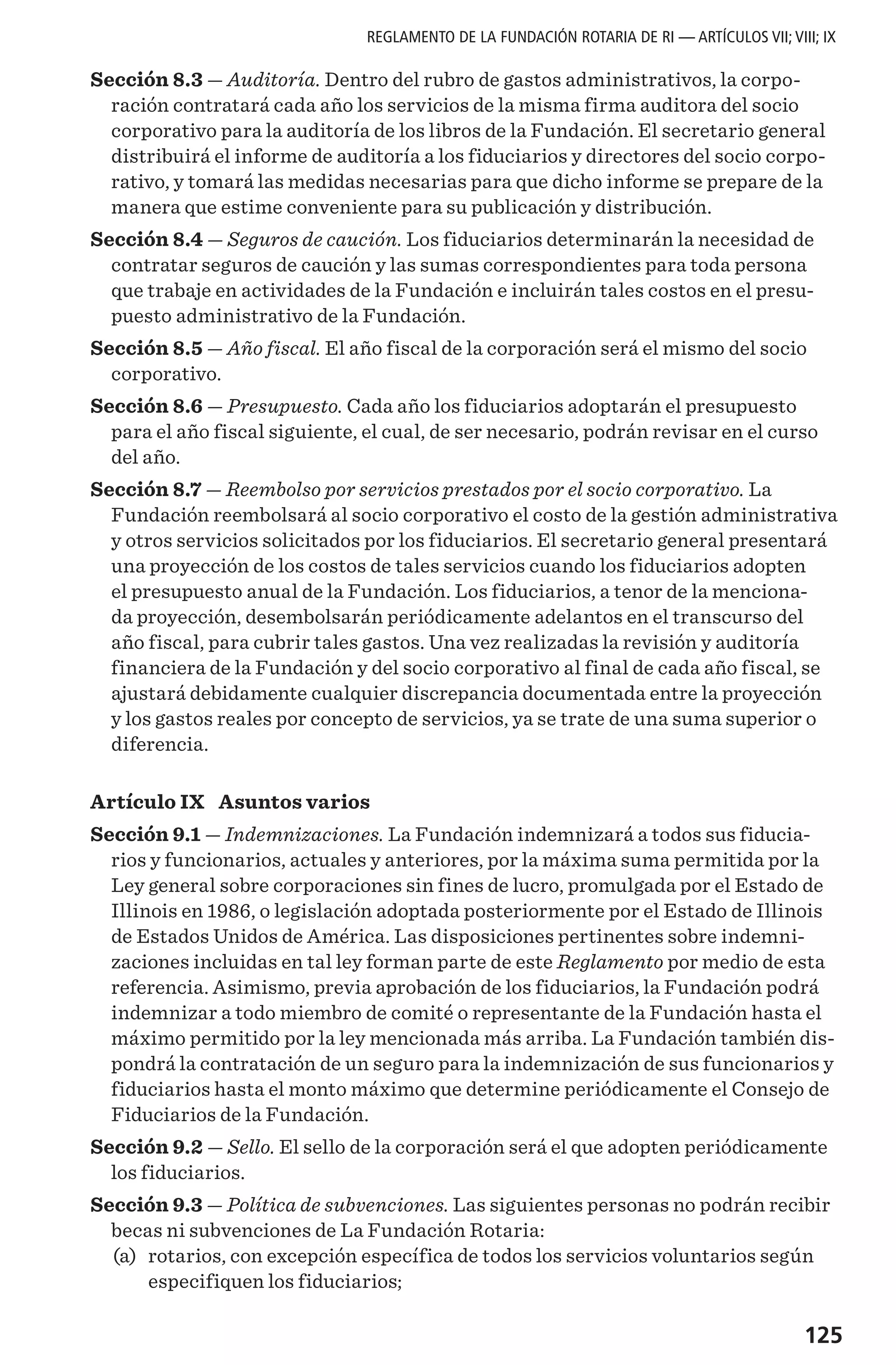 125
REGLAMENTO DE LA FUNDACIÓN ROTARIA DE RI — ARTÍCULOS VII; VIII; IX
Sección 8.3 — Auditoría. Dentro del rubro de gastos administrativos, la corpo-
ración contratará cada año los servicios de la misma firma auditora del socio
corporativo para la auditoría de los libros de la Fundación. El secretario general
distribuirá el informe de auditoría a los fiduciarios y directores del socio corpo-
rativo, y tomará las medidas necesarias para que dicho informe se prepare de la
manera que estime conveniente para su publicación y distribución.
Sección 8.4 — Seguros de caución. Los fiduciarios determinarán la necesidad de
contratar seguros de caución y las sumas correspondientes para toda persona
que trabaje en actividades de la Fundación e incluirán tales costos en el presu-
puesto administrativo de la Fundación.
Sección 8.5 — Año fiscal. El año fiscal de la corporación será el mismo del socio
corporativo.
Sección 8.6 — Presupuesto. Cada año los fiduciarios adoptarán el presupuesto
para el año fiscal siguiente, el cual, de ser necesario, podrán revisar en el curso
del año.
Sección 8.7 — Reembolso por servicios prestados por el socio corporativo. La
Fundación reembolsará al socio corporativo el costo de la gestión administrativa
y otros servicios solicitados por los fiduciarios. El secretario general presentará
una proyección de los costos de tales servicios cuando los fiduciarios adopten
el presupuesto anual de la Fundación. Los fiduciarios, a tenor de la menciona-
da proyección, desembolsarán periódicamente adelantos en el transcurso del
año fiscal, para cubrir tales gastos. Una vez realizadas la revisión y auditoría
financiera de la Fundación y del socio corporativo al final de cada año fiscal, se
ajustará debidamente cualquier discrepancia documentada entre la proyección
y los gastos reales por concepto de servicios, ya se trate de una suma superior o
diferencia.
Artículo IX  Asuntos varios
Sección 9.1 — Indemnizaciones. La Fundación indemnizará a todos sus fiducia-
rios y funcionarios, actuales y anteriores, por la máxima suma permitida por la
Ley general sobre corporaciones sin fines de lucro, promulgada por el Estado de
Illinois en 1986, o legislación adoptada posteriormente por el Estado de Illinois
de Estados Unidos de América. Las disposiciones pertinentes sobre indemni-
zaciones incluidas en tal ley forman parte de este Reglamento por medio de esta
referencia. Asimismo, previa aprobación de los fiduciarios, la Fundación podrá
indemnizar a todo miembro de comité o representante de la Fundación hasta el
máximo permitido por la ley mencionada más arriba. La Fundación también dis-
pondrá la contratación de un seguro para la indemnización de sus funcionarios y
fiduciarios hasta el monto máximo que determine periódicamente el Consejo de
Fiduciarios de la Fundación.
Sección 9.2 — Sello. El sello de la corporación será el que adopten periódicamente
los fiduciarios.
Sección 9.3 — Política de subvenciones. Las siguientes personas no podrán recibir
becas ni subvenciones de La Fundación Rotaria:
	(a)	 rotarios, con excepción específica de todos los servicios voluntarios según
especifiquen los fiduciarios;
 