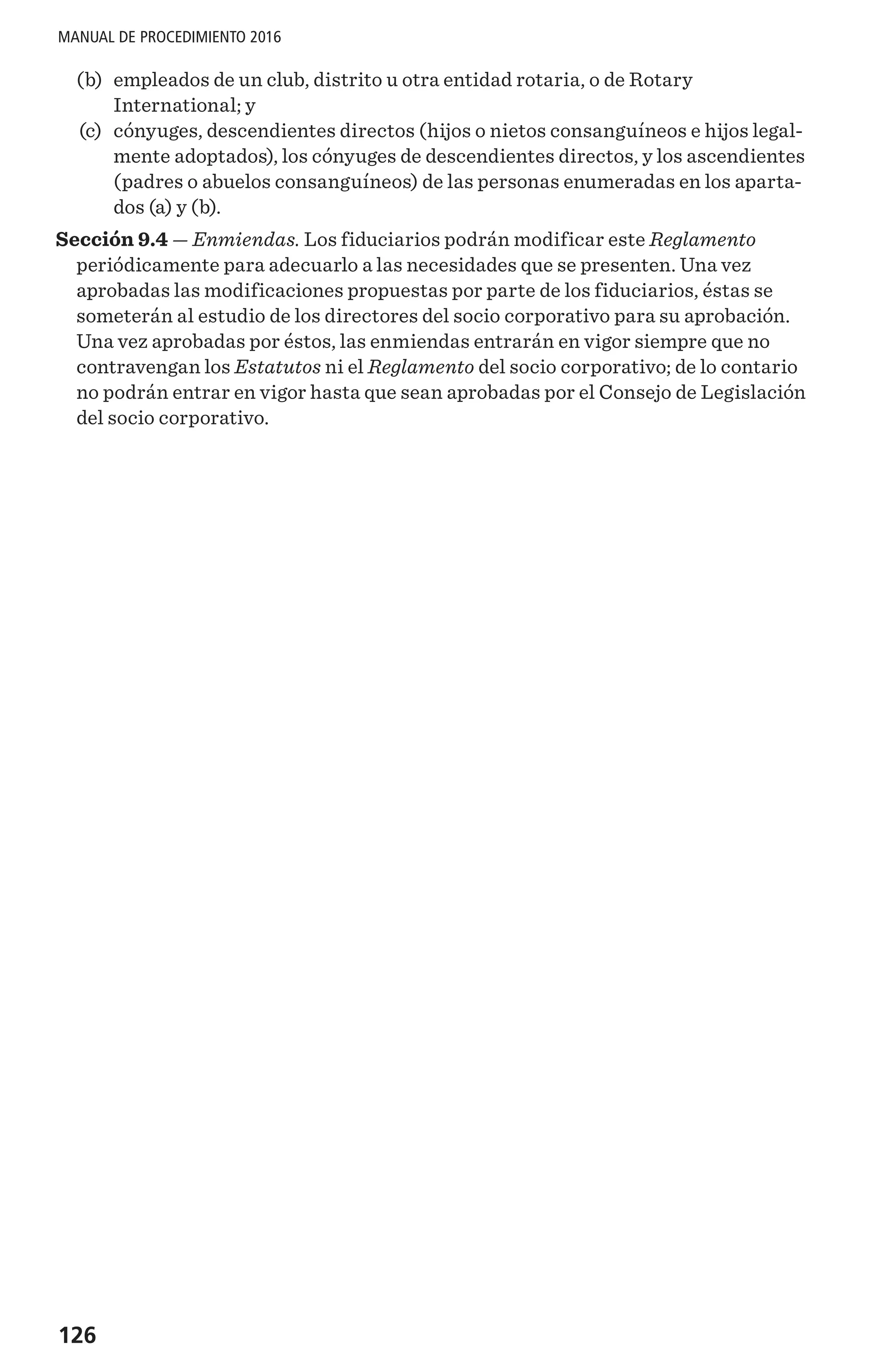 126
MANUAL DE PROCEDIMIENTO 2016
	(b)	 empleados de un club, distrito u otra entidad rotaria, o de Rotary
International; y
	(c)	 cónyuges, descendientes directos (hijos o nietos consanguíneos e hijos legal-
mente adoptados), los cónyuges de descendientes directos, y los ascendientes
(padres o abuelos consanguíneos) de las personas enumeradas en los aparta-
dos (a) y (b).
Sección 9.4 — Enmiendas. Los fiduciarios podrán modificar este Reglamento
periódicamente para adecuarlo a las necesidades que se presenten. Una vez
aprobadas las modificaciones propuestas por parte de los fiduciarios, éstas se
someterán al estudio de los directores del socio corporativo para su aprobación.
Una vez aprobadas por éstos, las enmiendas entrarán en vigor siempre que no
contravengan los Estatutos ni el Reglamento del socio corporativo; de lo contario
no podrán entrar en vigor hasta que sean aprobadas por el Consejo de Legislación
del socio corporativo.
 