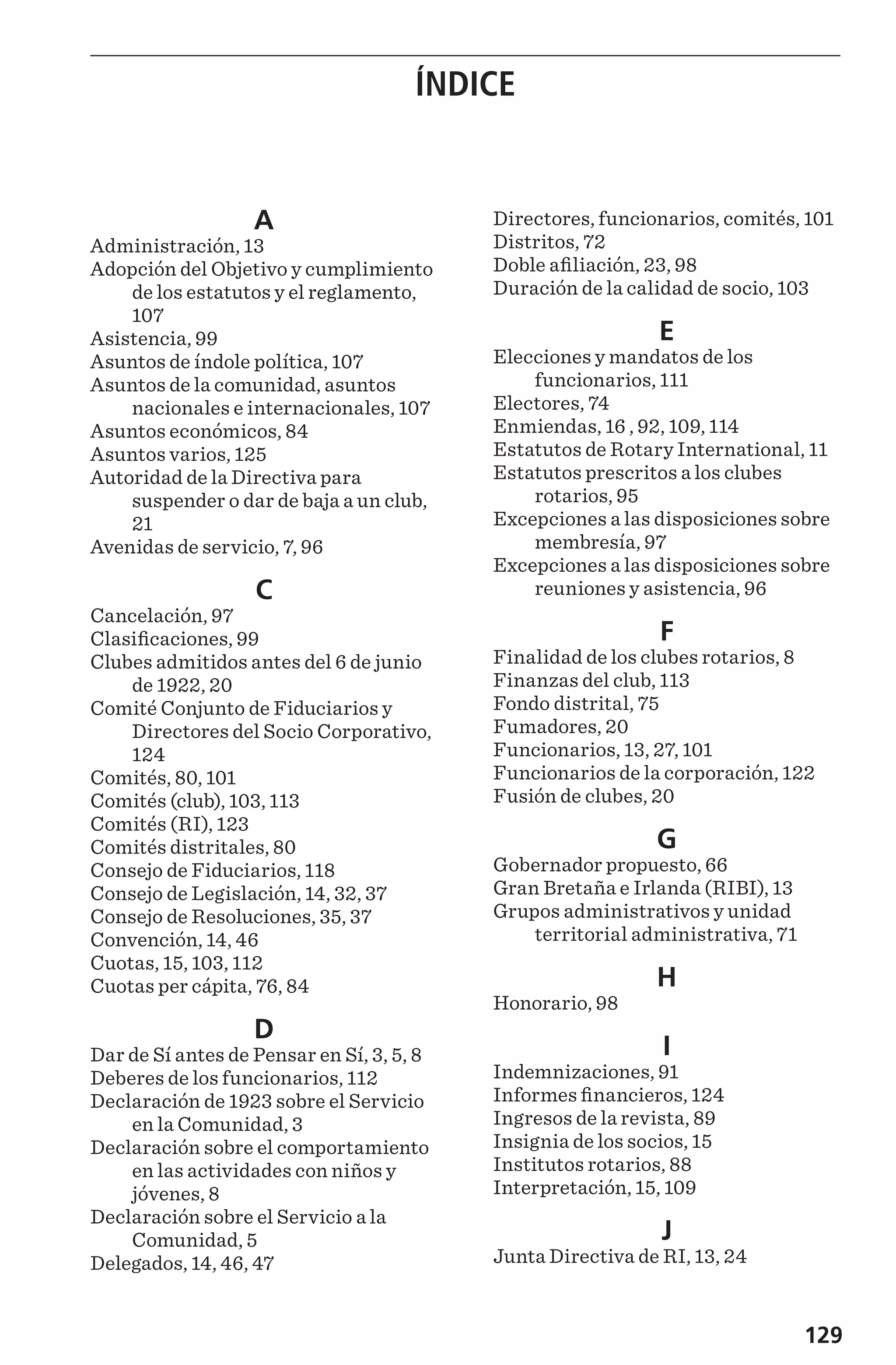 129
ÍNDICE
A
Administración, 13
Adopción del Objetivo y cumplimiento
de los estatutos y el reglamento,
107
Asistencia, 99
Asuntos de índole política, 107
Asuntos de la comunidad, asuntos
nacionales e internacionales, 107
Asuntos económicos, 84
Asuntos varios, 125
Autoridad de la Directiva para
suspender o dar de baja a un club,
21
Avenidas de servicio, 7, 96
C
Cancelación, 97
Clasificaciones, 99
Clubes admitidos antes del 6 de junio
de 1922, 20
Comité Conjunto de Fiduciarios y
Directores del Socio Corporativo,
124
Comités, 80, 101
Comités (club), 103, 113
Comités (RI), 123
Comités distritales, 80
Consejo de Fiduciarios, 118
Consejo de Legislación, 14, 32, 37
Consejo de Resoluciones, 35, 37
Convención, 14, 46
Cuotas, 15, 103, 112
Cuotas per cápita, 76, 84
D
Dar de Sí antes de Pensar en Sí, 3, 5, 8
Deberes de los funcionarios, 112
Declaración de 1923 sobre el Servicio
en la Comunidad, 3
Declaración sobre el comportamiento
en las actividades con niños y
jóvenes, 8
Declaración sobre el Servicio a la
Comunidad, 5
Delegados, 14, 46, 47
Directores, funcionarios, comités, 101
Distritos, 72
Doble afiliación, 23, 98
Duración de la calidad de socio, 103
E
Elecciones y mandatos de los
funcionarios, 111
Electores, 74
Enmiendas, 16 , 92, 109, 114
Estatutos de Rotary International, 11
Estatutos prescritos a los clubes
rotarios, 95
Excepciones a las disposiciones sobre
membresía, 97
Excepciones a las disposiciones sobre
reuniones y asistencia, 96
F
Finalidad de los clubes rotarios, 8
Finanzas del club, 113
Fondo distrital, 75
Fumadores, 20
Funcionarios, 13, 27, 101
Funcionarios de la corporación, 122
Fusión de clubes, 20
G
Gobernador propuesto, 66
Gran Bretaña e Irlanda (RIBI), 13
Grupos administrativos y unidad
territorial administrativa, 71
H
Honorario, 98
I
Indemnizaciones, 91
Informes financieros, 124
Ingresos de la revista, 89
Insignia de los socios, 15
Institutos rotarios, 88
Interpretación, 15, 109
J
Junta Directiva de RI, 13, 24
 