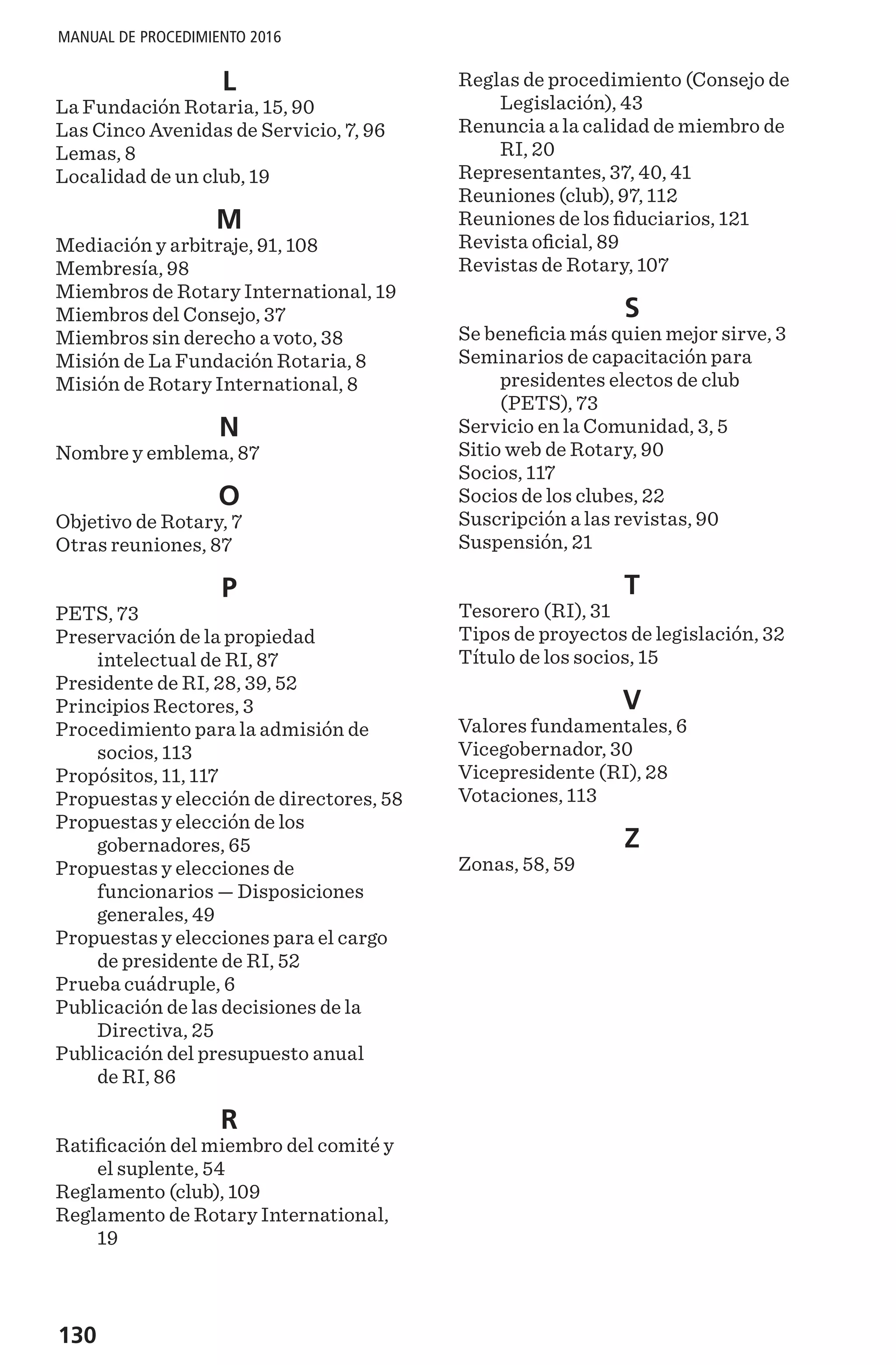 130
MANUAL DE PROCEDIMIENTO 2016
L
La Fundación Rotaria, 15, 90
Las Cinco Avenidas de Servicio, 7, 96
Lemas, 8
Localidad de un club, 19
M
Mediación y arbitraje, 91, 108
Membresía, 98
Miembros de Rotary International, 19
Miembros del Consejo, 37
Miembros sin derecho a voto, 38
Misión de La Fundación Rotaria, 8
Misión de Rotary International, 8
N
Nombre y emblema, 87
O
Objetivo de Rotary, 7
Otras reuniones, 87
P
PETS, 73
Preservación de la propiedad
intelectual de RI, 87
Presidente de RI, 28, 39, 52
Principios Rectores, 3
Procedimiento para la admisión de
socios, 113
Propósitos, 11, 117
Propuestas y elección de directores, 58
Propuestas y elección de los
gobernadores, 65
Propuestas y elecciones de
funcionarios — Disposiciones
generales, 49
Propuestas y elecciones para el cargo
de presidente de RI, 52
Prueba cuádruple, 6
Publicación de las decisiones de la
Directiva, 25
Publicación del presupuesto anual
de RI, 86
R
Ratificación del miembro del comité y
el suplente, 54
Reglamento (club), 109
Reglamento de Rotary International,
19
Reglas de procedimiento (Consejo de
Legislación), 43
Renuncia a la calidad de miembro de
RI, 20
Representantes, 37, 40, 41
Reuniones (club), 97, 112
Reuniones de los fiduciarios, 121
Revista oficial, 89
Revistas de Rotary, 107
S
Se beneficia más quien mejor sirve, 3
Seminarios de capacitación para
presidentes electos de club
(PETS), 73
Servicio en la Comunidad, 3, 5
Sitio web de Rotary, 90
Socios, 117
Socios de los clubes, 22
Suscripción a las revistas, 90
Suspensión, 21
T
Tesorero (RI), 31
Tipos de proyectos de legislación, 32
Título de los socios, 15
V
Valores fundamentales, 6
Vicegobernador, 30
Vicepresidente (RI), 28
Votaciones, 113
Z
Zonas, 58, 59
 