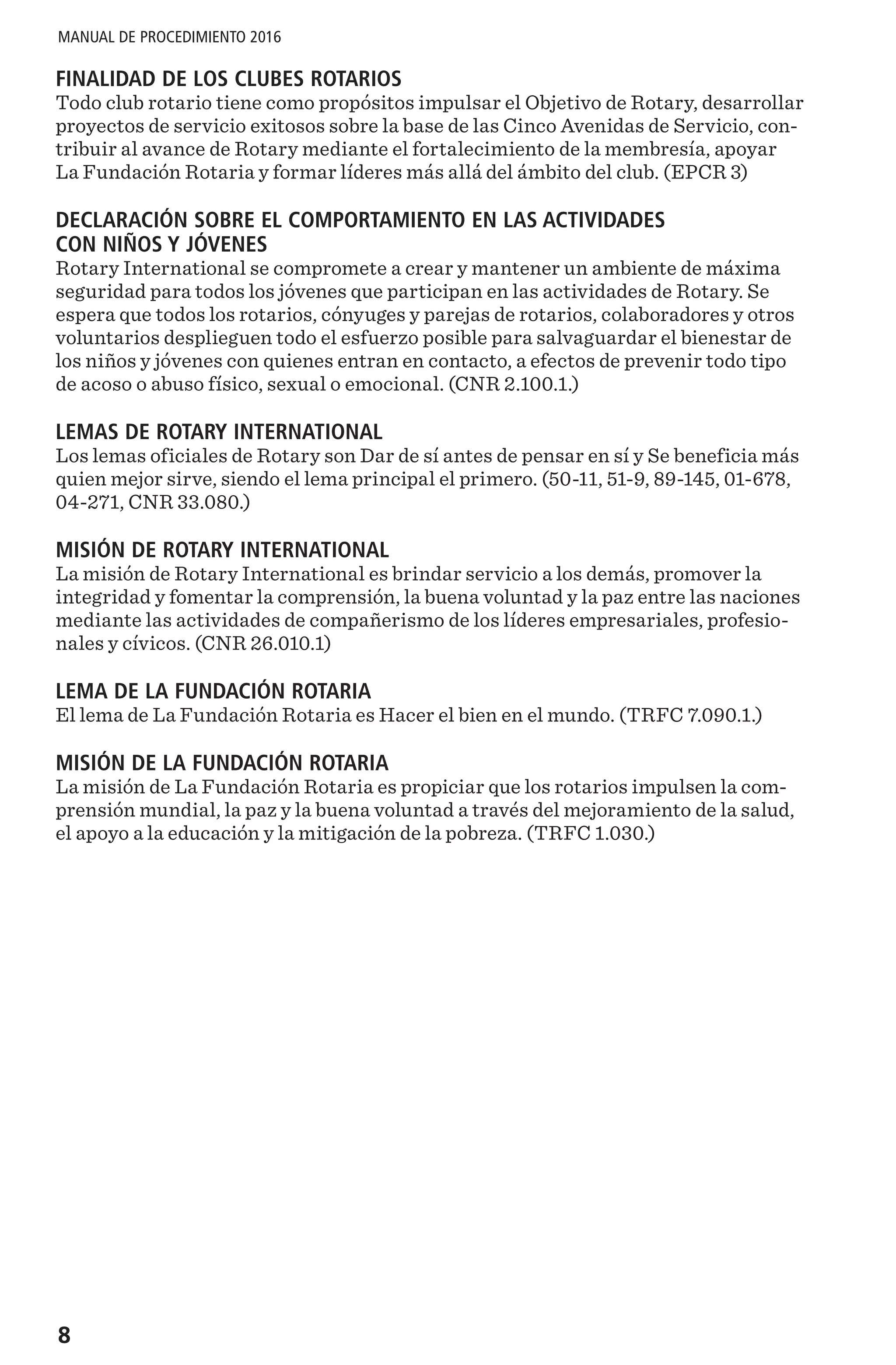 8
MANUAL DE PROCEDIMIENTO 2016
FINALIDAD DE LOS CLUBES ROTARIOS
Todo club rotario tiene como propósitos impulsar el Objetivo de Rotary, desarrollar
proyectos de servicio exitosos sobre la base de las Cinco Avenidas de Servicio, con-
tribuir al avance de Rotary mediante el fortalecimiento de la membresía, apoyar
La Fundación Rotaria y formar líderes más allá del ámbito del club. (EPCR 3)
DECLARACIÓN SOBRE EL COMPORTAMIENTO EN LAS ACTIVIDADES
CON NIÑOS Y JÓVENES
Rotary International se compromete a crear y mantener un ambiente de máxima
seguridad para todos los jóvenes que participan en las actividades de Rotary. Se
espera que todos los rotarios, cónyuges y parejas de rotarios, colaboradores y otros
voluntarios desplieguen todo el esfuerzo posible para salvaguardar el bienestar de
los niños y jóvenes con quienes entran en contacto, a efectos de prevenir todo tipo
de acoso o abuso físico, sexual o emocional. (CNR 2.100.1.)
LEMAS DE ROTARY INTERNATIONAL
Los lemas oficiales de Rotary son Dar de sí antes de pensar en sí y Se beneficia más
quien mejor sirve, siendo el lema principal el primero. (50-11, 51-9, 89-145, 01-678,
04-271, CNR 33.080.)
MISIÓN DE ROTARY INTERNATIONAL
La misión de Rotary International es brindar servicio a los demás, promover la
integridad y fomentar la comprensión, la buena voluntad y la paz entre las naciones
mediante las actividades de compañerismo de los líderes empresariales, profesio-
nales y cívicos. (CNR 26.010.1)
LEMA DE LA FUNDACIÓN ROTARIA
El lema de La Fundación Rotaria es Hacer el bien en el mundo. (TRFC 7.090.1.)
MISIÓN DE LA FUNDACIÓN ROTARIA
La misión de La Fundación Rotaria es propiciar que los rotarios impulsen la com-
prensión mundial, la paz y la buena voluntad a través del mejoramiento de la salud,
el apoyo a la educación y la mitigación de la pobreza. (TRFC 1.030.)
 