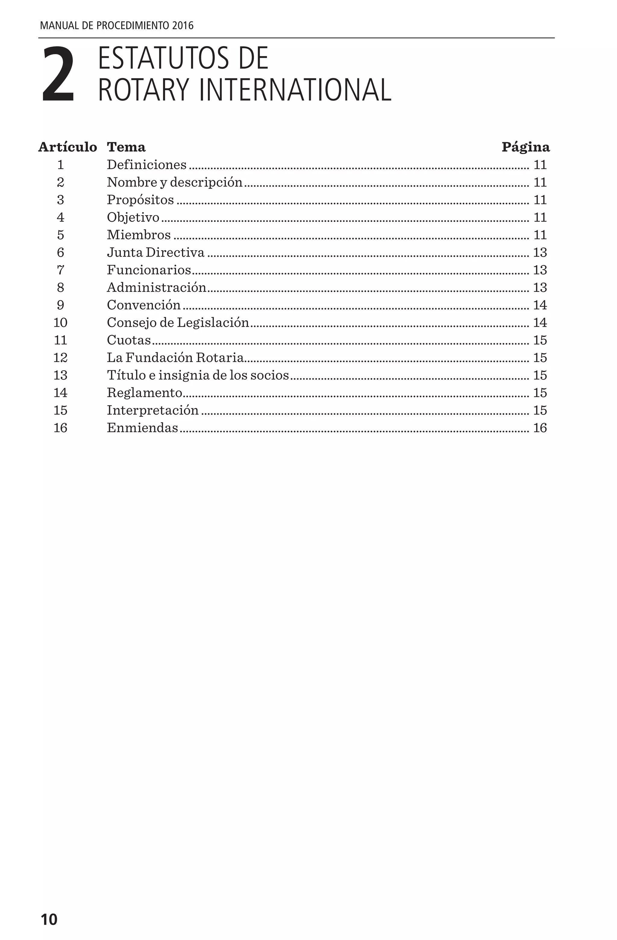 10
MANUAL DE PROCEDIMIENTO 2016
2 
ESTATUTOS DE
ROTARY INTERNATIONAL
Artículo	Tema	 Página
	1	 Definiciones................................................................................................................ 11
	2	 Nombre y descripción.............................................................................................. 11
	3	 Propósitos.................................................................................................................... 11
	4	 Objetivo......................................................................................................................... 11
	5	 Miembros..................................................................................................................... 11
	6	 Junta Directiva.......................................................................................................... 13
	7	 Funcionarios............................................................................................................... 13
	8	 Administración.......................................................................................................... 13
	9	 Convención.................................................................................................................. 14
	10	 Consejo de Legislación............................................................................................ 14
	11	 Cuotas............................................................................................................................ 15
	12	 La Fundación Rotaria.............................................................................................. 15
	13	 Título e insignia de los socios............................................................................... 15
	14	 Reglamento.................................................................................................................. 15
	15	 Interpretación............................................................................................................ 15
	16	 Enmiendas................................................................................................................... 16
 