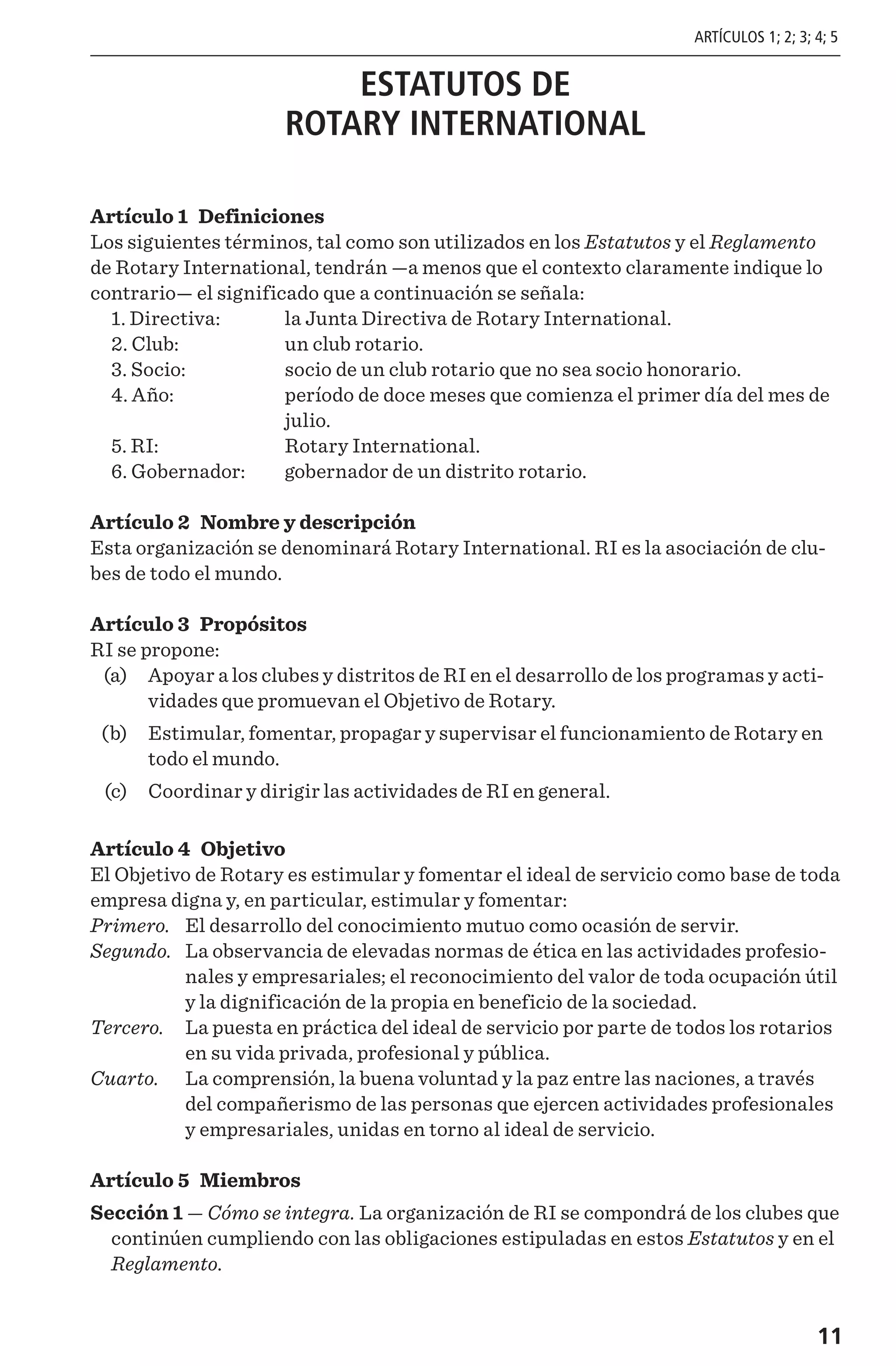 11
ESTATUTOS DE
ROTARY INTERNATIONAL
Artículo 1 Definiciones
Los siguientes términos, tal como son utilizados en los Estatutos y el Reglamento
de Rotary International, tendrán —a menos que el contexto claramente indique lo
contrario— el significado que a continuación se señala:
	 1. Directiva: 	 la Junta Directiva de Rotary International.
	 2. Club: 	 un club rotario.
	 3. Socio: 	 socio de un club rotario que no sea socio honorario.
	 4. Año: 	período de doce meses que comienza el primer día del mes de
julio.
	 5. RI: 	 Rotary International.
	 6. Gobernador:	 gobernador de un distrito rotario.
Artículo 2 Nombre y descripción
Esta organización se denominará Rotary International. RI es la asociación de clu-
bes de todo el mundo.
Artículo 3 Propósitos
RI se propone:
	 (a)	 Apoyar a los clubes y distritos de RI en el desarrollo de los programas y acti-
vidades que promuevan el Objetivo de Rotary.
	 (b)	 Estimular, fomentar, propagar y supervisar el funcionamiento de Rotary en
todo el mundo.
	 (c)	 Coordinar y dirigir las actividades de RI en general.
Artículo 4 Objetivo
El Objetivo de Rotary es estimular y fomentar el ideal de servicio como base de toda
empresa digna y, en particular, estimular y fomentar:
Primero. 	El desarrollo del conocimiento mutuo como ocasión de servir.
Segundo. 	La observancia de elevadas normas de ética en las actividades profesio-
nales y empresariales; el reconocimiento del valor de toda ocupación útil
y la dignificación de la propia en beneficio de la sociedad.
Tercero. 	La puesta en práctica del ideal de servicio por parte de todos los rotarios
en su vida privada, profesional y pública.
Cuarto. 	La comprensión, la buena voluntad y la paz entre las naciones, a través
del compañerismo de las personas que ejercen actividades profesionales
y empresariales, unidas en torno al ideal de servicio.
Artículo 5 Miembros
Sección 1 — Cómo se integra. La organización de RI se compondrá de los clubes que
continúen cumpliendo con las obligaciones estipuladas en estos Estatutos y en el
Reglamento.
ARTÍCULOS 1; 2; 3; 4; 5
 