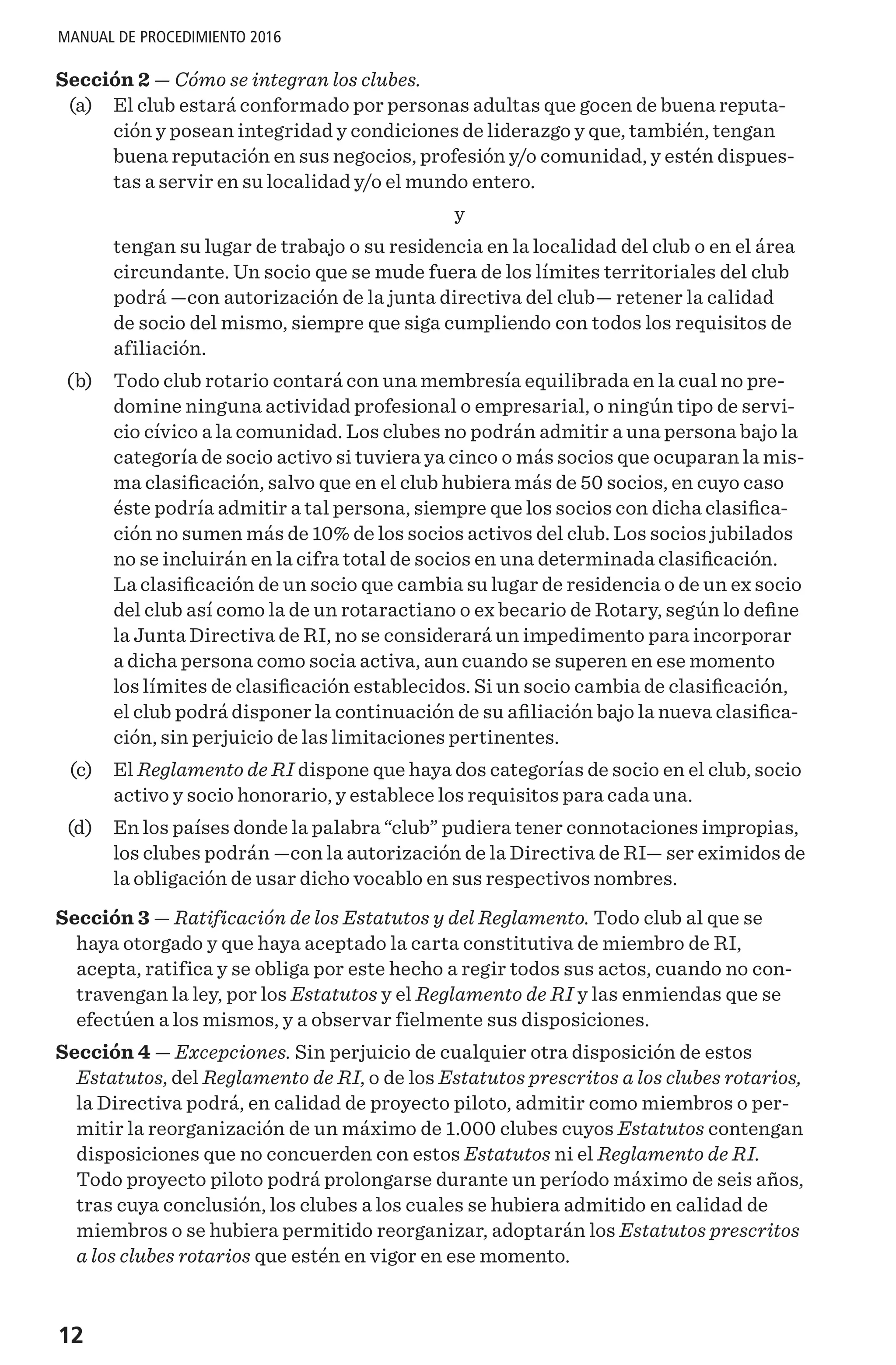 12
MANUAL DE PROCEDIMIENTO 2016
Sección 2 — Cómo se integran los clubes.
	 (a) 	 El club estará conformado por personas adultas que gocen de buena reputa-
ción y posean integridad y condiciones de liderazgo y que, también, tengan
buena reputación en sus negocios, profesión y/o comunidad, y estén dispues-
tas a servir en su localidad y/o el mundo entero.
y
tengan su lugar de trabajo o su residencia en la localidad del club o en el área
circundante. Un socio que se mude fuera de los límites territoriales del club
podrá —con autorización de la junta directiva del club— retener la calidad
de socio del mismo, siempre que siga cumpliendo con todos los requisitos de
afiliación.
	 (b)	 Todo club rotario contará con una membresía equilibrada en la cual no pre-
domine ninguna actividad profesional o empresarial, o ningún tipo de servi-
cio cívico a la comunidad. Los clubes no podrán admitir a una persona bajo la
categoría de socio activo si tuviera ya cinco o más socios que ocuparan la mis-
ma clasificación, salvo que en el club hubiera más de 50 socios, en cuyo caso
éste podría admitir a tal persona, siempre que los socios con dicha clasifica-
ción no sumen más de 10% de los socios activos del club. Los socios jubilados
no se incluirán en la cifra total de socios en una determinada clasificación.
La clasificación de un socio que cambia su lugar de residencia o de un ex socio
del club así como la de un rotaractiano o ex becario de Rotary, según lo define
la Junta Directiva de RI, no se considerará un impedimento para incorporar
a dicha persona como socia activa, aun cuando se superen en ese momento
los límites de clasificación establecidos. Si un socio cambia de clasificación,
el club podrá disponer la continuación de su afiliación bajo la nueva clasifica-
ción, sin perjuicio de las limitaciones pertinentes.
	(c)	 El Reglamento de RI dispone que haya dos categorías de socio en el club, socio
activo y socio honorario, y establece los requisitos para cada una.
	 (d) 	 En los países donde la palabra “club” pudiera tener connotaciones impropias,
los clubes podrán —con la autorización de la Directiva de RI— ser eximidos de
la obligación de usar dicho vocablo en sus respectivos nombres.
Sección 3 — Ratificación de los Estatutos y del Reglamento. Todo club al que se
haya otorgado y que haya aceptado la carta constitutiva de miembro de RI,
acepta, ratifica y se obliga por este hecho a regir todos sus actos, cuando no con-
travengan la ley, por los Estatutos y el Reglamento de RI y las enmiendas que se
efectúen a los mismos, y a observar fielmente sus disposiciones.
Sección 4 — Excepciones. Sin perjuicio de cualquier otra disposición de estos
Estatutos, del Reglamento de RI, o de los Estatutos prescritos a los clubes rotarios,
la Directiva podrá, en calidad de proyecto piloto, admitir como miembros o per-
mitir la reorganización de un máximo de 1.000 clubes cuyos Estatutos contengan
disposiciones que no concuerden con estos Estatutos ni el Reglamento de RI.
Todo proyecto piloto podrá prolongarse durante un período máximo de seis años,
tras cuya conclusión, los clubes a los cuales se hubiera admitido en calidad de
miembros o se hubiera permitido reorganizar, adoptarán los Estatutos prescritos
a los clubes rotarios que estén en vigor en ese momento.
 