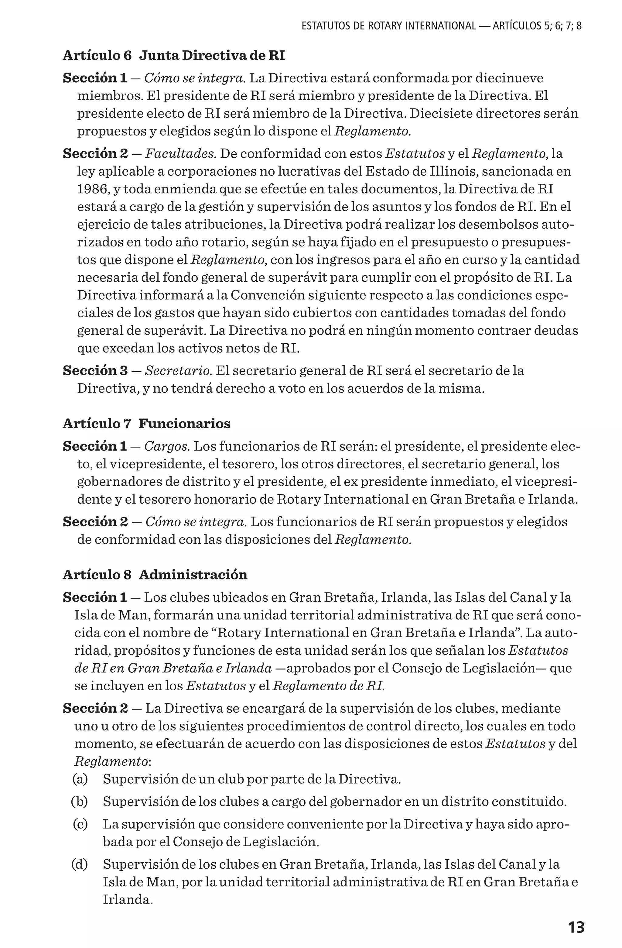 13
Artículo 6 Junta Directiva de RI
Sección 1 — Cómo se integra. La Directiva estará conformada por diecinueve
miembros. El presidente de RI será miembro y presidente de la Directiva. El
presidente electo de RI será miembro de la Directiva. Diecisiete directores serán
propuestos y elegidos según lo dispone el Reglamento.
Sección 2 — Facultades. De conformidad con estos Estatutos y el Reglamento, la
ley aplicable a corporaciones no lucrativas del Estado de Illinois, sancionada en
1986, y toda enmienda que se efectúe en tales documentos, la Directiva de RI
estará a cargo de la gestión y supervisión de los asuntos y los fondos de RI. En el
ejercicio de tales atribuciones, la Directiva podrá realizar los desembolsos auto-
rizados en todo año rotario, según se haya fijado en el presupuesto o presupues-
tos que dispone el Reglamento, con los ingresos para el año en curso y la cantidad
necesaria del fondo general de superávit para cumplir con el propósito de RI. La
Directiva informará a la Convención siguiente respecto a las condiciones espe-
ciales de los gastos que hayan sido cubiertos con cantidades tomadas del fondo
general de superávit. La Directiva no podrá en ningún momento contraer deudas
que excedan los activos netos de RI.
Sección 3 — Secretario. El secretario general de RI será el secretario de la
Directiva, y no tendrá derecho a voto en los acuerdos de la misma.
Artículo 7 Funcionarios
Sección 1 — Cargos. Los funcionarios de RI serán: el presidente, el presidente elec-
to, el vicepresidente, el tesorero, los otros directores, el secretario general, los
gobernadores de distrito y el presidente, el ex presidente inmediato, el vicepresi-
dente y el tesorero honorario de Rotary International en Gran Bretaña e Irlanda.
Sección 2 — Cómo se integra. Los funcionarios de RI serán propuestos y elegidos
de conformidad con las disposiciones del Reglamento.
Artículo 8 Administración
Sección 1 — Los clubes ubicados en Gran Bretaña, Irlanda, las Islas del Canal y la
Isla de Man, formarán una unidad territorial administrativa de RI que será cono-
cida con el nombre de “Rotary International en Gran Bretaña e Irlanda”. La auto-
ridad, propósitos y funciones de esta unidad serán los que señalan los Estatutos
de RI en Gran Bretaña e Irlanda —aprobados por el Consejo de Legislación— que
se incluyen en los Estatutos y el Reglamento de RI.
Sección 2 — La Directiva se encargará de la supervisión de los clubes, mediante
uno u otro de los siguientes procedimientos de control directo, los cuales en todo
momento, se efectuarán de acuerdo con las disposiciones de estos Estatutos y del
Reglamento:
	 (a)	 Supervisión de un club por parte de la Directiva.
	 (b)	 Supervisión de los clubes a cargo del gobernador en un distrito constituido.
	 (c)	 La supervisión que considere conveniente por la Directiva y haya sido apro-
bada por el Consejo de Legislación.
	 (d)	 Supervisión de los clubes en Gran Bretaña, Irlanda, las Islas del Canal y la
Isla de Man, por la unidad territorial administrativa de RI en Gran Bretaña e
Irlanda.
ESTATUTOS DE ROTARY INTERNATIONAL — ARTÍCULOS 5; 6; 7; 8
 
