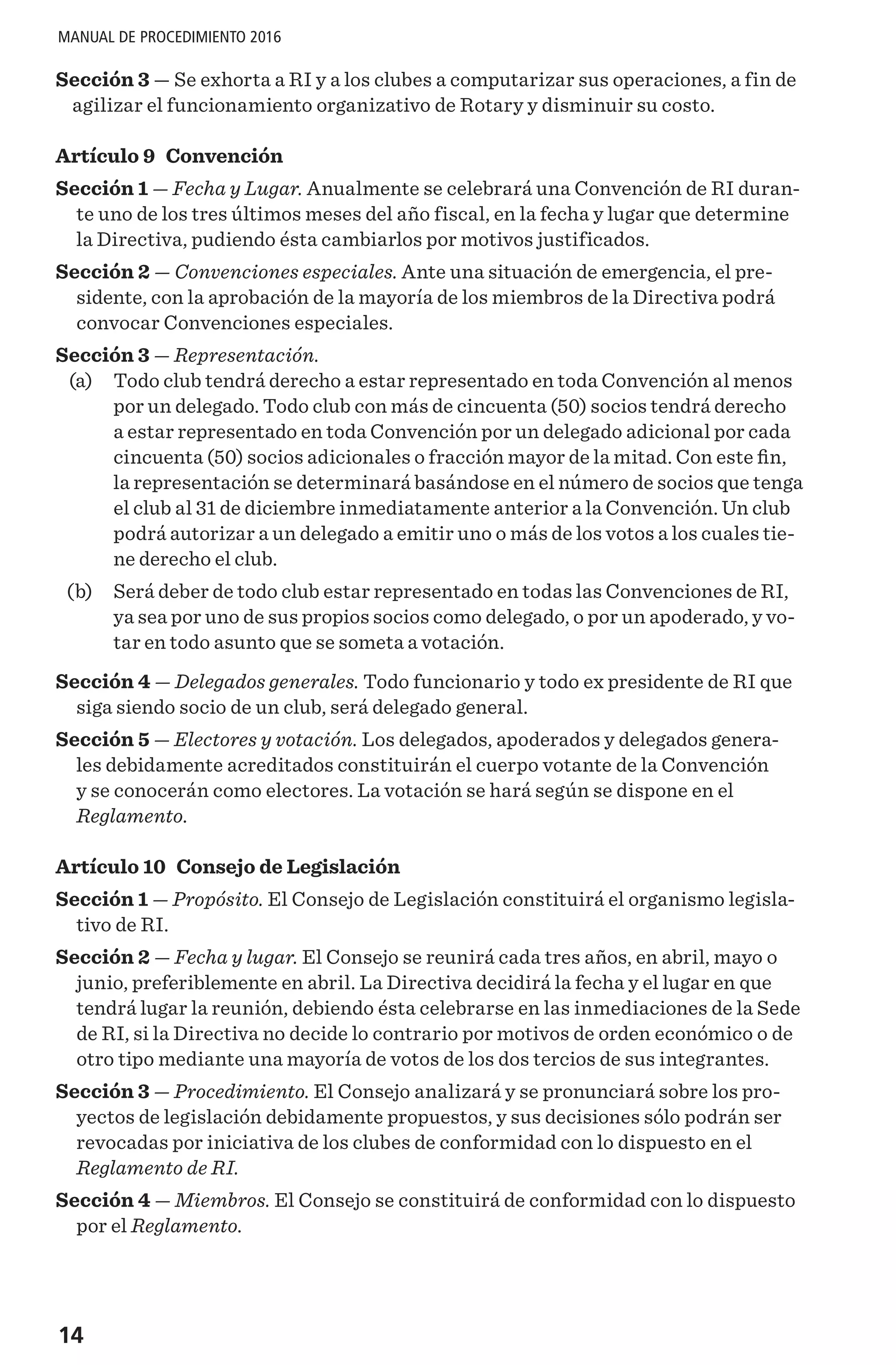 14
MANUAL DE PROCEDIMIENTO 2016
Sección 3 — Se exhorta a RI y a los clubes a computarizar sus operaciones, a fin de
agilizar el funcionamiento organizativo de Rotary y disminuir su costo.
Artículo 9 Convención
Sección 1 — Fecha y Lugar. Anualmente se celebrará una Convención de RI duran-
te uno de los tres últimos meses del año fiscal, en la fecha y lugar que determine
la Directiva, pudiendo ésta cambiarlos por motivos justificados.
Sección 2 — Convenciones especiales. Ante una situación de emergencia, el pre-
sidente, con la aprobación de la mayoría de los miembros de la Directiva podrá
convocar Convenciones especiales.
Sección 3 — Representación.
	 (a) 	 Todo club tendrá derecho a estar representado en toda Convención al menos
por un delegado. Todo club con más de cincuenta (50) socios tendrá derecho
a estar representado en toda Convención por un delegado adicional por cada
cincuenta (50) socios adicionales o fracción mayor de la mitad. Con este fin,
la representación se determinará basándose en el número de socios que tenga
el club al 31 de diciembre inmediatamente anterior a la Convención. Un club
podrá autorizar a un delegado a emitir uno o más de los votos a los cuales tie-
ne derecho el club.
	 (b) 	 Será deber de todo club estar representado en todas las Convenciones de RI,
ya sea por uno de sus propios socios como delegado, o por un apoderado, y vo-
tar en todo asunto que se someta a votación.
Sección 4 — Delegados generales. Todo funcionario y todo ex presidente de RI que
siga siendo socio de un club, será delegado general.
Sección 5 — Electores y votación. Los delegados, apoderados y delegados genera-
les debidamente acreditados constituirán el cuerpo votante de la Convención
y se conocerán como electores. La votación se hará según se dispone en el
Reglamento.
Artículo 10 Consejo de Legislación
Sección 1 — Propósito. El Consejo de Legislación constituirá el organismo legisla-
tivo de RI.
Sección 2 — Fecha y lugar. El Consejo se reunirá cada tres años, en abril, mayo o
junio, preferiblemente en abril. La Directiva decidirá la fecha y el lugar en que
tendrá lugar la reunión, debiendo ésta celebrarse en las inmediaciones de la Sede
de RI, si la Directiva no decide lo contrario por motivos de orden económico o de
otro tipo mediante una mayoría de votos de los dos tercios de sus integrantes.
Sección 3 — Procedimiento. El Consejo analizará y se pronunciará sobre los pro-
yectos de legislación debidamente propuestos, y sus decisiones sólo podrán ser
revocadas por iniciativa de los clubes de conformidad con lo dispuesto en el
Reglamento de RI.
Sección 4 — Miembros. El Consejo se constituirá de conformidad con lo dispuesto
por el Reglamento.
 