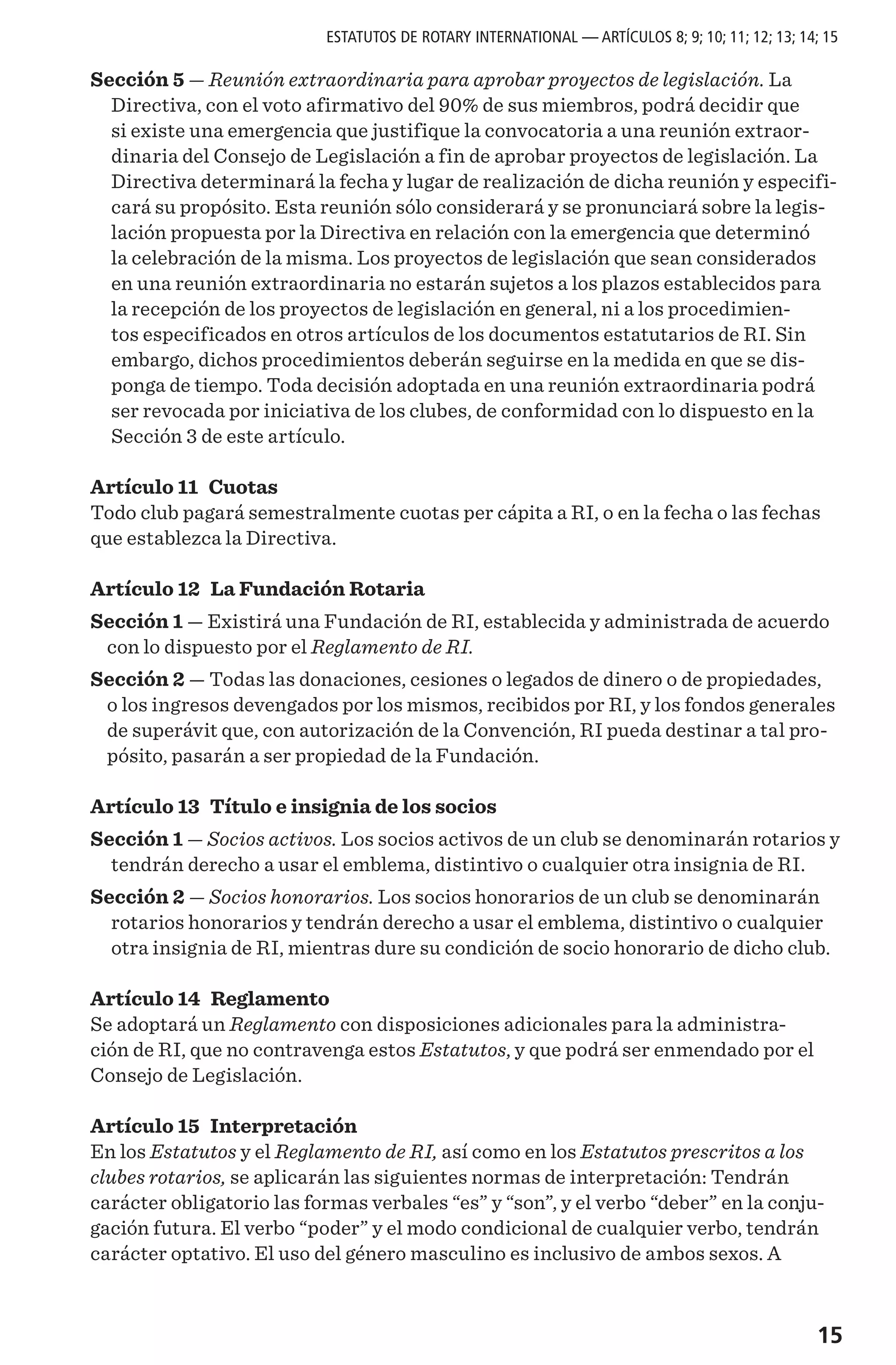 15
Sección 5 — Reunión extraordinaria para aprobar proyectos de legislación. La
Directiva, con el voto afirmativo del 90% de sus miembros, podrá decidir que
si existe una emergencia que justifique la convocatoria a una reunión extraor-
dinaria del Consejo de Legislación a fin de aprobar proyectos de legislación. La
Directiva determinará la fecha y lugar de realización de dicha reunión y especifi-
cará su propósito. Esta reunión sólo considerará y se pronunciará sobre la legis-
lación propuesta por la Directiva en relación con la emergencia que determinó
la celebración de la misma. Los proyectos de legislación que sean considerados
en una reunión extraordinaria no estarán sujetos a los plazos establecidos para
la recepción de los proyectos de legislación en general, ni a los procedimien-
tos especificados en otros artículos de los documentos estatutarios de RI. Sin
embargo, dichos procedimientos deberán seguirse en la medida en que se dis-
ponga de tiempo. Toda decisión adoptada en una reunión extraordinaria podrá
ser revocada por iniciativa de los clubes, de conformidad con lo dispuesto en la
Sección 3 de este artículo.
Artículo 11 Cuotas
Todo club pagará semestralmente cuotas per cápita a RI, o en la fecha o las fechas
que establezca la Directiva.
Artículo 12 La Fundación Rotaria
Sección 1 — Existirá una Fundación de RI, establecida y administrada de acuerdo
con lo dispuesto por el Reglamento de RI.
Sección 2 — Todas las donaciones, cesiones o legados de dinero o de propiedades,
o los ingresos devengados por los mismos, recibidos por RI, y los fondos generales
de superávit que, con autorización de la Convención, RI pueda destinar a tal pro-
pósito, pasarán a ser propiedad de la Fundación.
Artículo 13 Título e insignia de los socios
Sección 1 — Socios activos. Los socios activos de un club se denominarán rotarios y
tendrán derecho a usar el emblema, distintivo o cualquier otra insignia de RI.
Sección 2 — Socios honorarios. Los socios honorarios de un club se denominarán
rotarios honorarios y tendrán derecho a usar el emblema, distintivo o cualquier
otra insignia de RI, mientras dure su condición de socio honorario de dicho club.
Artículo 14 Reglamento
Se adoptará un Reglamento con disposiciones adicionales para la administra-
ción de RI, que no contravenga estos Estatutos, y que podrá ser enmendado por el
Consejo de Legislación.
Artículo 15 Interpretación
En los Estatutos y el Reglamento de RI, así como en los Estatutos prescritos a los
clubes rotarios, se aplicarán las siguientes normas de interpretación: Tendrán
carácter obligatorio las formas verbales “es” y “son”, y el verbo “deber” en la conju-
gación futura. El verbo “poder” y el modo condicional de cualquier verbo, tendrán
carácter optativo. El uso del género masculino es inclusivo de ambos sexos. A
ESTATUTOS DE ROTARY INTERNATIONAL — ARTÍCULOS 8; 9; 10; 11; 12; 13; 14; 15
 