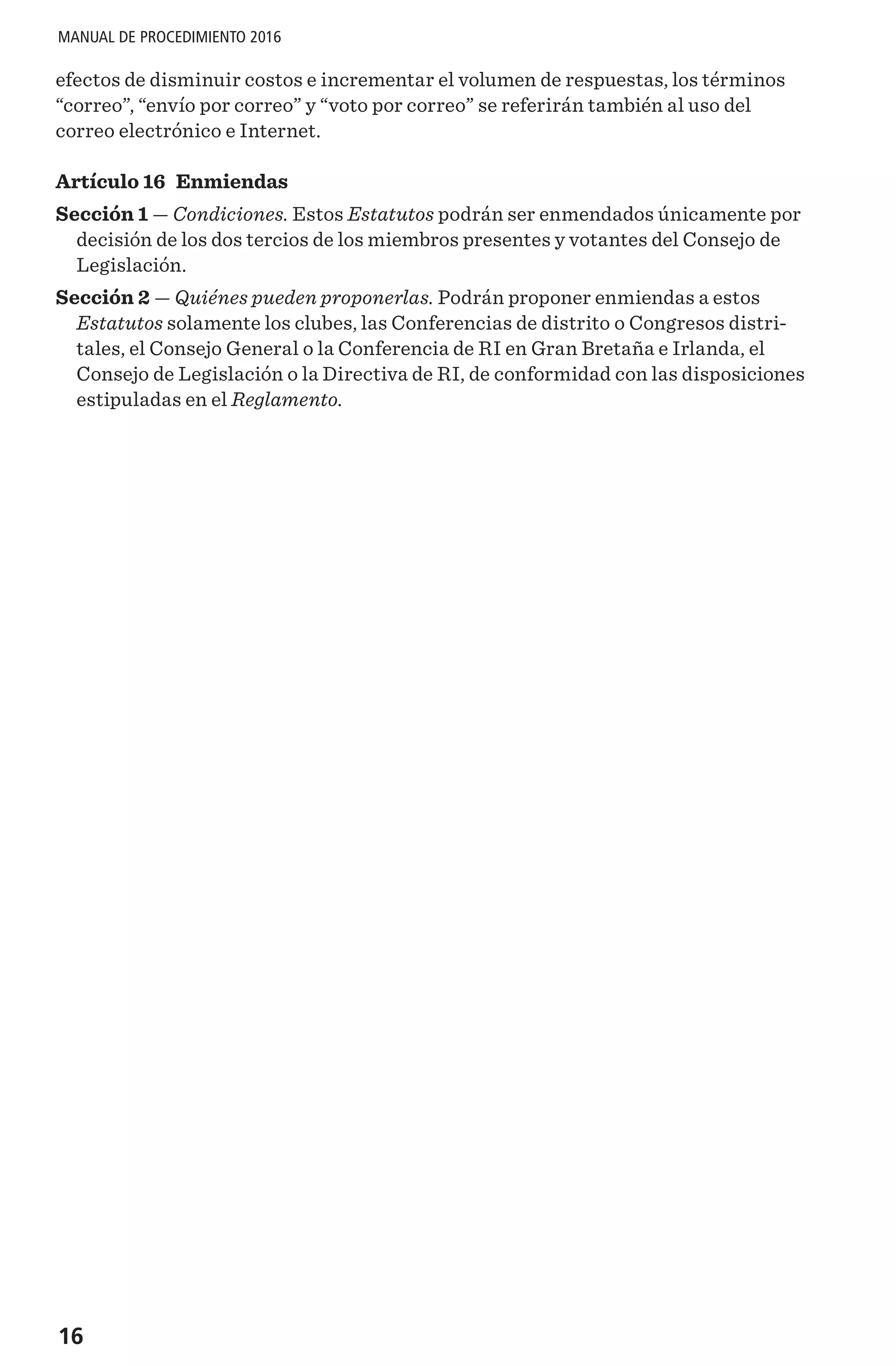 16
MANUAL DE PROCEDIMIENTO 2016
efectos de disminuir costos e incrementar el volumen de respuestas, los términos
“correo”, “envío por correo” y “voto por correo” se referirán también al uso del
correo electrónico e Internet.
Artículo 16 Enmiendas
Sección 1 — Condiciones. Estos Estatutos podrán ser enmendados únicamente por
decisión de los dos tercios de los miembros presentes y votantes del Consejo de
Legislación.
Sección 2 — Quiénes pueden proponerlas. Podrán proponer enmiendas a estos
Estatutos solamente los clubes, las Conferencias de distrito o Congresos distri-
tales, el Consejo General o la Conferencia de RI en Gran Bretaña e Irlanda, el
Consejo de Legislación o la Directiva de RI, de conformidad con las disposiciones
estipuladas en el Reglamento.
 