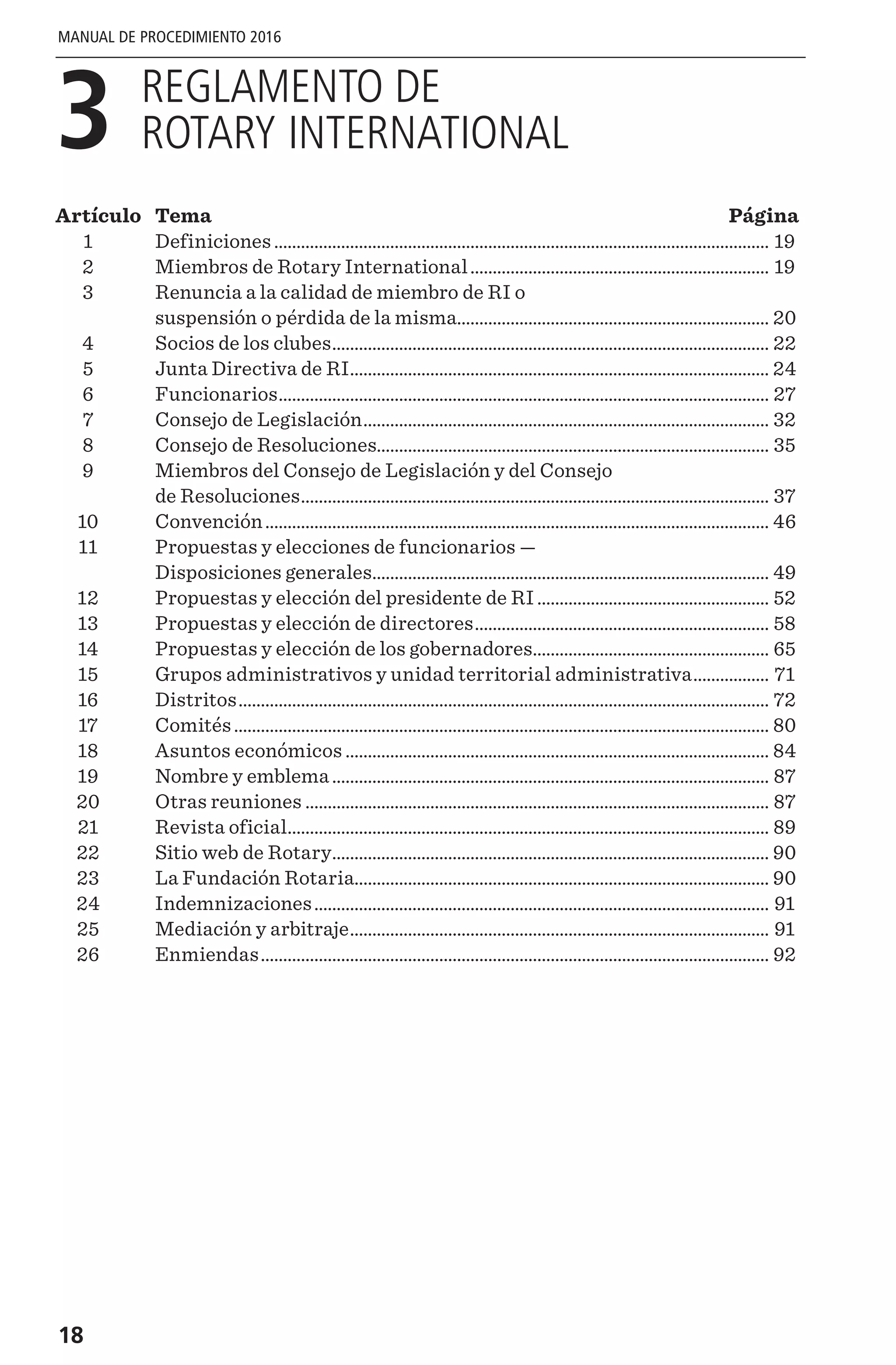 18
MANUAL DE PROCEDIMIENTO 2016
3 
REGLAMENTO DE
ROTARY INTERNATIONAL
Artículo	Tema	 Página
	1	 Definiciones................................................................................................................ 19
	2	 Miembros de Rotary International.................................................................... 19
	3	Renuncia a la calidad de miembro de RI o
suspensión o pérdida de la misma....................................................................... 20
	4	 Socios de los clubes................................................................................................... 22
	5	 Junta Directiva de RI............................................................................................... 24
	6	 Funcionarios............................................................................................................... 27
	7	 Consejo de Legislación............................................................................................ 32
	8	 Consejo de Resoluciones......................................................................................... 35
	9	Miembros del Consejo de Legislación y del Consejo
de Resoluciones.......................................................................................................... 37
	10	 Convención.................................................................................................................. 46
	11	Propuestas y elecciones de funcionarios —
Disposiciones generales.......................................................................................... 49
	12	 Propuestas y elección del presidente de RI..................................................... 52
	13	 Propuestas y elección de directores................................................................... 58
	14	 Propuestas y elección de los gobernadores...................................................... 65
	15	 Grupos administrativos y unidad territorial administrativa.................. 71
	16	 Distritos........................................................................................................................ 72
	17	 Comités......................................................................................................................... 80
	18	 Asuntos económicos................................................................................................ 84
	19	 Nombre y emblema................................................................................................... 87
	20	 Otras reuniones......................................................................................................... 87
	21	 Revista oficial............................................................................................................. 89
	22	 Sitio web de Rotary................................................................................................... 90
	23	 La Fundación Rotaria.............................................................................................. 90
	24	 Indemnizaciones....................................................................................................... 91
	25	 Mediación y arbitraje............................................................................................... 91
	26	 Enmiendas................................................................................................................... 92
 