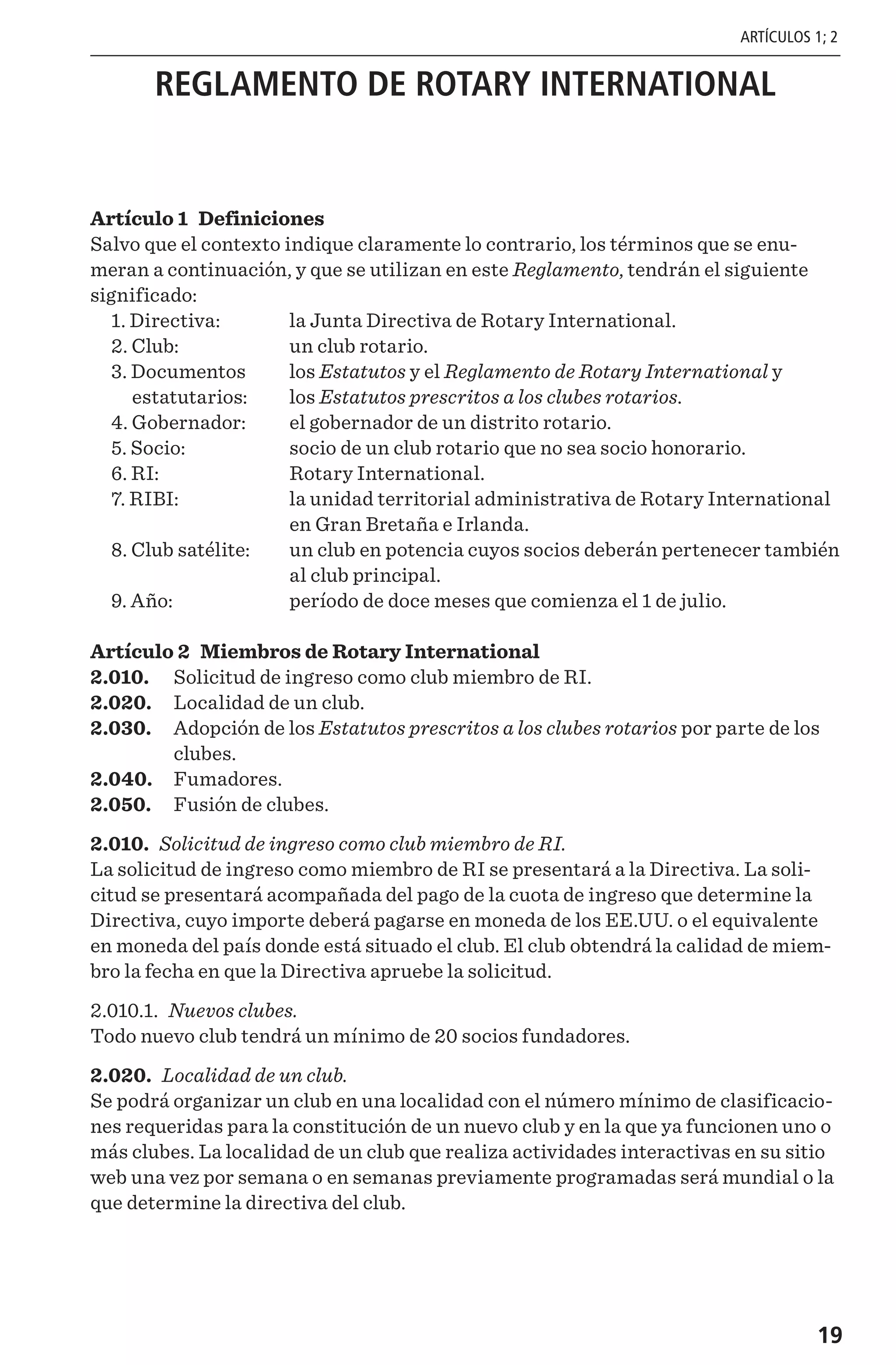 19
REGLAMENTO DE ROTARY INTERNATIONAL
Artículo 1 Definiciones
Salvo que el contexto indique claramente lo contrario, los términos que se enu-
meran a continuación, y que se utilizan en este Reglamento, tendrán el siguiente
significado:
	 1. Directiva:	 la Junta Directiva de Rotary International.
	 2. Club: 	 un club rotario.
	 3. Documentos 	 los Estatutos y el Reglamento de Rotary International y
		estatutarios: 	 los Estatutos prescritos a los clubes rotarios.
	 4. Gobernador: 	 el gobernador de un distrito rotario.
	 5. Socio: 	 socio de un club rotario que no sea socio honorario.
	 6. RI:	 Rotary International.
	 7. RIBI: 	la unidad territorial administrativa de Rotary International
en Gran Bretaña e Irlanda.
	 8. Club satélite: 	un club en potencia cuyos socios deberán pertenecer también
al club principal.
	 9. Año: 	 período de doce meses que comienza el 1 de julio.
Artículo 2 Miembros de Rotary International
2.010.	 Solicitud de ingreso como club miembro de RI.
2.020.	 Localidad de un club.
2.030.	 Adopción de los Estatutos prescritos a los clubes rotarios por parte de los
clubes.
2.040.	 Fumadores.
2.050.	 Fusión de clubes.
2.010. Solicitud de ingreso como club miembro de RI.
La solicitud de ingreso como miembro de RI se presentará a la Directiva. La soli-
citud se presentará acompañada del pago de la cuota de ingreso que determine la
Directiva, cuyo importe deberá pagarse en moneda de los EE.UU. o el equivalente
en moneda del país donde está situado el club. El club obtendrá la calidad de miem-
bro la fecha en que la Directiva apruebe la solicitud.
2.010.1. Nuevos clubes.
Todo nuevo club tendrá un mínimo de 20 socios fundadores.
2.020. Localidad de un club.
Se podrá organizar un club en una localidad con el número mínimo de clasificacio-
nes requeridas para la constitución de un nuevo club y en la que ya funcionen uno o
más clubes. La localidad de un club que realiza actividades interactivas en su sitio
web una vez por semana o en semanas previamente programadas será mundial o la
que determine la directiva del club.
ARTÍCULOS 1; 2
 