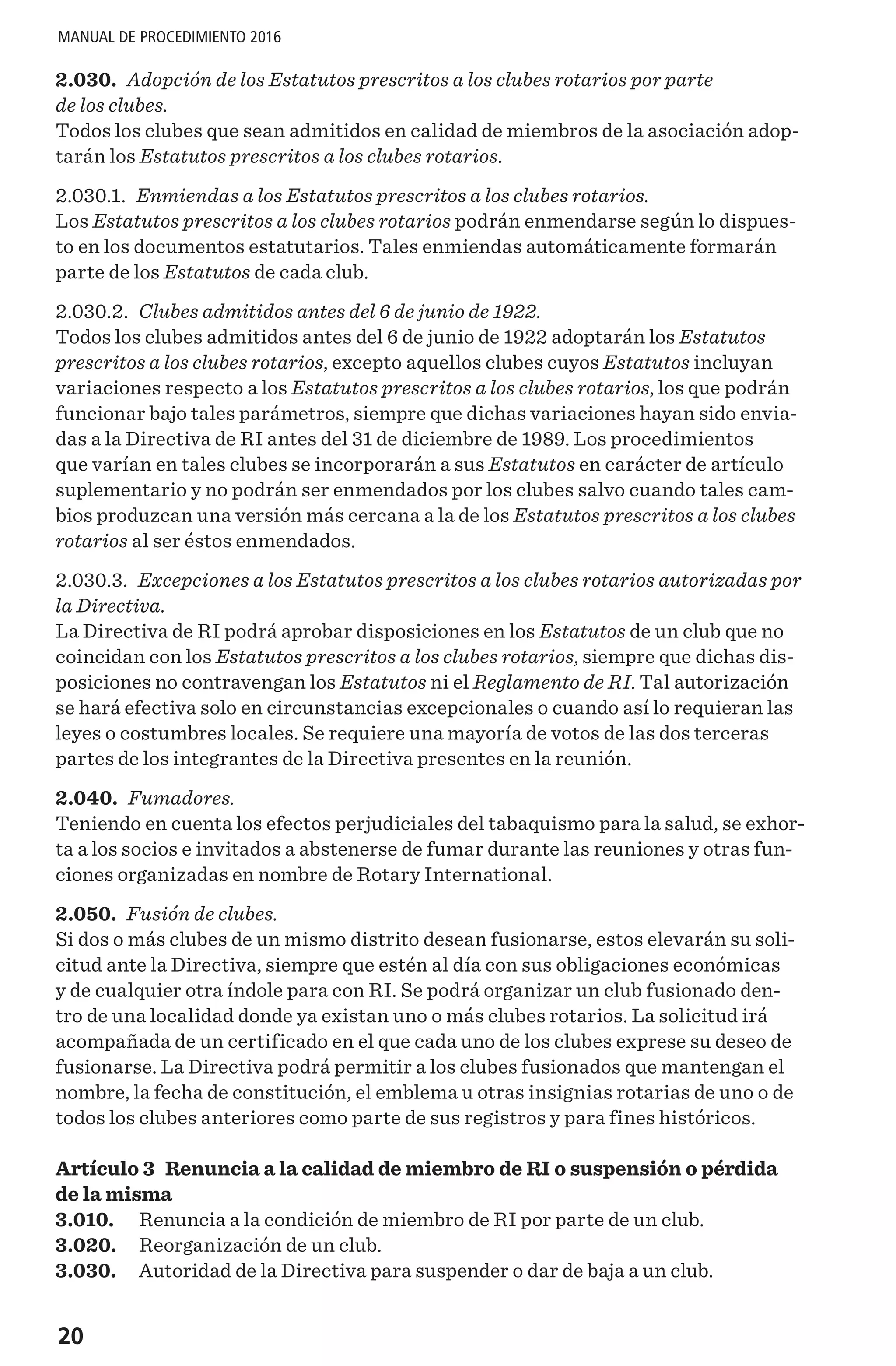 20
MANUAL DE PROCEDIMIENTO 2016
2.030. Adopción de los Estatutos prescritos a los clubes rotarios por parte
de los clubes.
Todos los clubes que sean admitidos en calidad de miembros de la asociación adop-
tarán los Estatutos prescritos a los clubes rotarios.
2.030.1. Enmiendas a los Estatutos prescritos a los clubes rotarios.
Los Estatutos prescritos a los clubes rotarios podrán enmendarse según lo dispues-
to en los documentos estatutarios. Tales enmiendas automáticamente formarán
parte de los Estatutos de cada club.
2.030.2. Clubes admitidos antes del 6 de junio de 1922.
Todos los clubes admitidos antes del 6 de junio de 1922 adoptarán los Estatutos
prescritos a los clubes rotarios, excepto aquellos clubes cuyos Estatutos incluyan
variaciones respecto a los Estatutos prescritos a los clubes rotarios, los que podrán
funcionar bajo tales parámetros, siempre que dichas variaciones hayan sido envia-
das a la Directiva de RI antes del 31 de diciembre de 1989. Los procedimientos
que varían en tales clubes se incorporarán a sus Estatutos en carácter de artículo
suplementario y no podrán ser enmendados por los clubes salvo cuando tales cam-
bios produzcan una versión más cercana a la de los Estatutos prescritos a los clubes
rotarios al ser éstos enmendados.
2.030.3. Excepciones a los Estatutos prescritos a los clubes rotarios autorizadas por
la Directiva.
La Directiva de RI podrá aprobar disposiciones en los Estatutos de un club que no
coincidan con los Estatutos prescritos a los clubes rotarios, siempre que dichas dis-
posiciones no contravengan los Estatutos ni el Reglamento de RI. Tal autorización
se hará efectiva solo en circunstancias excepcionales o cuando así lo requieran las
leyes o costumbres locales. Se requiere una mayoría de votos de las dos terceras
partes de los integrantes de la Directiva presentes en la reunión.
2.040. Fumadores.
Teniendo en cuenta los efectos perjudiciales del tabaquismo para la salud, se exhor-
ta a los socios e invitados a abstenerse de fumar durante las reuniones y otras fun-
ciones organizadas en nombre de Rotary International.
2.050. Fusión de clubes.
Si dos o más clubes de un mismo distrito desean fusionarse, estos elevarán su soli-
citud ante la Directiva, siempre que estén al día con sus obligaciones económicas
y de cualquier otra índole para con RI. Se podrá organizar un club fusionado den-
tro de una localidad donde ya existan uno o más clubes rotarios. La solicitud irá
acompañada de un certificado en el que cada uno de los clubes exprese su deseo de
fusionarse. La Directiva podrá permitir a los clubes fusionados que mantengan el
nombre, la fecha de constitución, el emblema u otras insignias rotarias de uno o de
todos los clubes anteriores como parte de sus registros y para fines históricos.
Artículo 3 Renuncia a la calidad de miembro de RI o suspensión o pérdida
de la misma
3.010.	 Renuncia a la condición de miembro de RI por parte de un club.
3.020.	 Reorganización de un club.
3.030.	 Autoridad de la Directiva para suspender o dar de baja a un club.
 