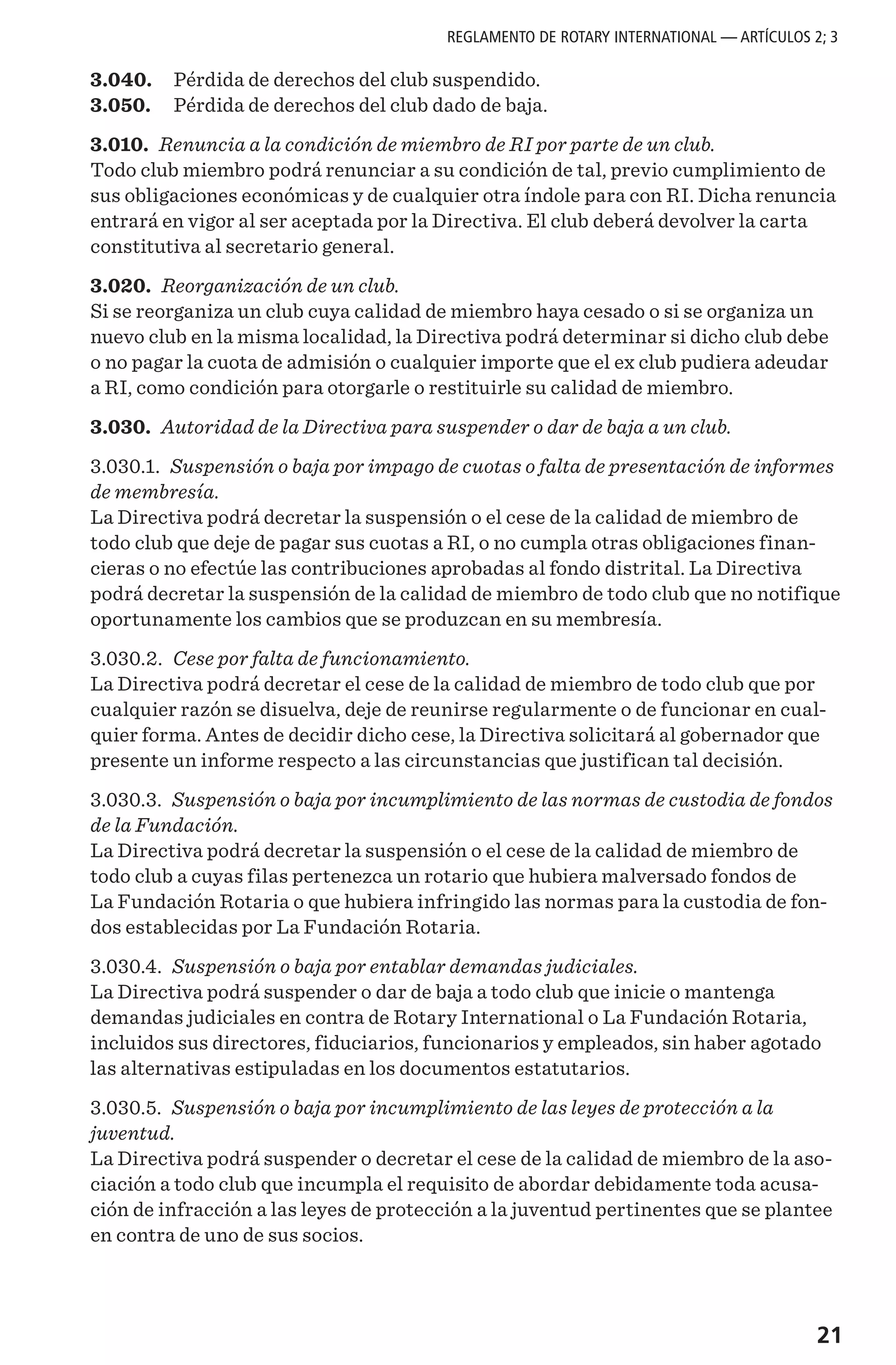 21
3.040.	 Pérdida de derechos del club suspendido.
3.050.	 Pérdida de derechos del club dado de baja.
3.010. Renuncia a la condición de miembro de RI por parte de un club.
Todo club miembro podrá renunciar a su condición de tal, previo cumplimiento de
sus obligaciones económicas y de cualquier otra índole para con RI. Dicha renuncia
entrará en vigor al ser aceptada por la Directiva. El club deberá devolver la carta
constitutiva al secretario general.
3.020. Reorganización de un club.
Si se reorganiza un club cuya calidad de miembro haya cesado o si se organiza un
nuevo club en la misma localidad, la Directiva podrá determinar si dicho club debe
o no pagar la cuota de admisión o cualquier importe que el ex club pudiera adeudar
a RI, como condición para otorgarle o restituirle su calidad de miembro.
3.030. Autoridad de la Directiva para suspender o dar de baja a un club.
3.030.1. Suspensión o baja por impago de cuotas o falta de presentación de informes
de membresía.
La Directiva podrá decretar la suspensión o el cese de la calidad de miembro de
todo club que deje de pagar sus cuotas a RI, o no cumpla otras obligaciones finan-
cieras o no efectúe las contribuciones aprobadas al fondo distrital. La Directiva
podrá decretar la suspensión de la calidad de miembro de todo club que no notifique
oportunamente los cambios que se produzcan en su membresía.
3.030.2. Cese por falta de funcionamiento.
La Directiva podrá decretar el cese de la calidad de miembro de todo club que por
cualquier razón se disuelva, deje de reunirse regularmente o de funcionar en cual-
quier forma. Antes de decidir dicho cese, la Directiva solicitará al gobernador que
presente un informe respecto a las circunstancias que justifican tal decisión.
3.030.3. Suspensión o baja por incumplimiento de las normas de custodia de fondos
de la Fundación.
La Directiva podrá decretar la suspensión o el cese de la calidad de miembro de
todo club a cuyas filas pertenezca un rotario que hubiera malversado fondos de
La Fundación Rotaria o que hubiera infringido las normas para la custodia de fon-
dos establecidas por La Fundación Rotaria.
3.030.4. Suspensión o baja por entablar demandas judiciales.
La Directiva podrá suspender o dar de baja a todo club que inicie o mantenga
demandas judiciales en contra de Rotary International o La Fundación Rotaria,
incluidos sus directores, fiduciarios, funcionarios y empleados, sin haber agotado
las alternativas estipuladas en los documentos estatutarios.
3.030.5. Suspensión o baja por incumplimiento de las leyes de protección a la
juventud.
La Directiva podrá suspender o decretar el cese de la calidad de miembro de la aso-
ciación a todo club que incumpla el requisito de abordar debidamente toda acusa-
ción de infracción a las leyes de protección a la juventud pertinentes que se plantee
en contra de uno de sus socios.
REGLAMENTO DE ROTARY INTERNATIONAL — ARTÍCULOS 2; 3
 