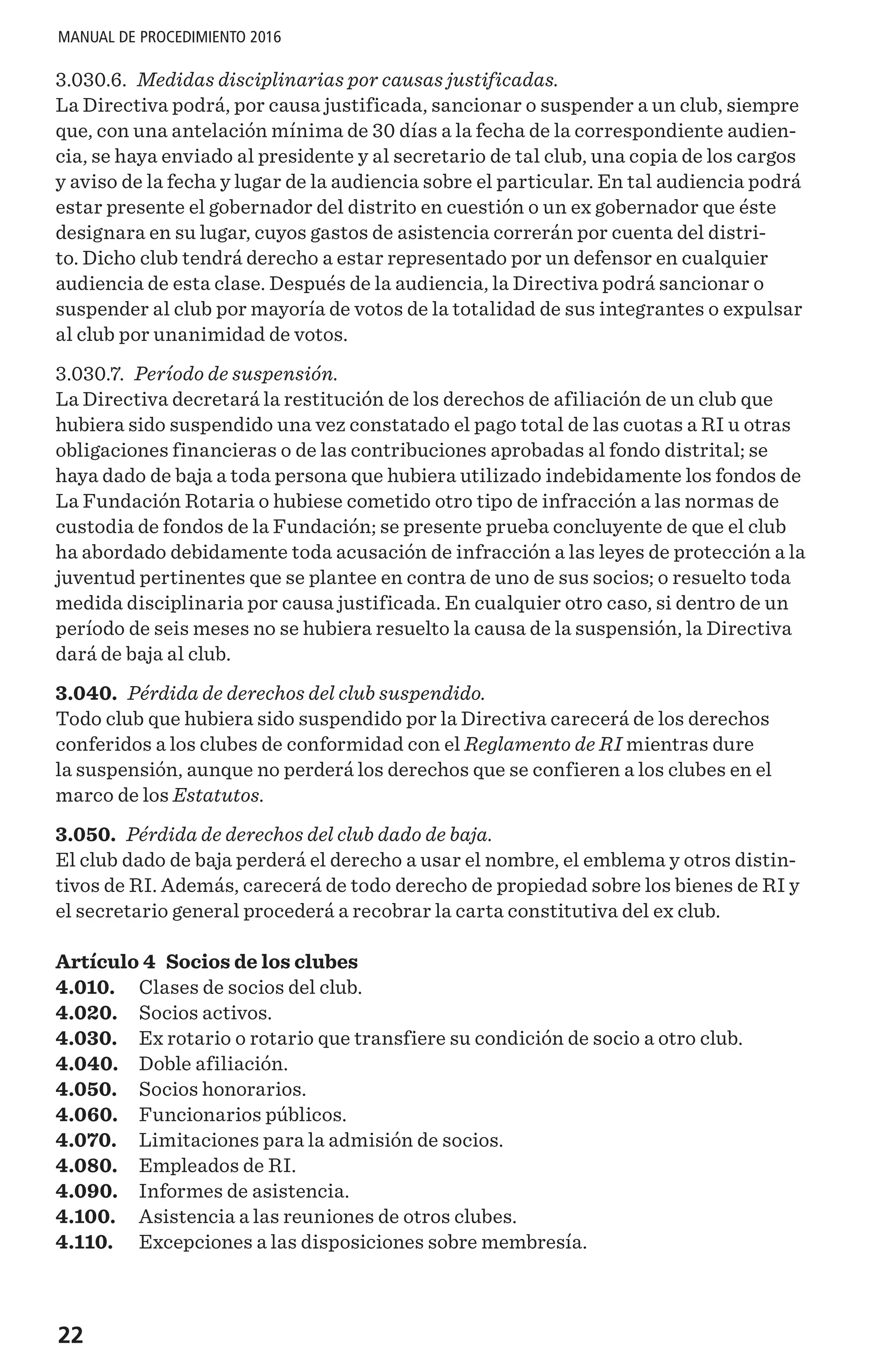 22
MANUAL DE PROCEDIMIENTO 2016
3.030.6. Medidas disciplinarias por causas justificadas.
La Directiva podrá, por causa justificada, sancionar o suspender a un club, siempre
que, con una antelación mínima de 30 días a la fecha de la correspondiente audien-
cia, se haya enviado al presidente y al secretario de tal club, una copia de los cargos
y aviso de la fecha y lugar de la audiencia sobre el particular. En tal audiencia podrá
estar presente el gobernador del distrito en cuestión o un ex gobernador que éste
designara en su lugar, cuyos gastos de asistencia correrán por cuenta del distri-
to. Dicho club tendrá derecho a estar representado por un defensor en cualquier
audiencia de esta clase. Después de la audiencia, la Directiva podrá sancionar o
suspender al club por mayoría de votos de la totalidad de sus integrantes o expulsar
al club por unanimidad de votos.
3.030.7. Período de suspensión.
La Directiva decretará la restitución de los derechos de afiliación de un club que
hubiera sido suspendido una vez constatado el pago total de las cuotas a RI u otras
obligaciones financieras o de las contribuciones aprobadas al fondo distrital; se
haya dado de baja a toda persona que hubiera utilizado indebidamente los fondos de
La Fundación Rotaria o hubiese cometido otro tipo de infracción a las normas de
custodia de fondos de la Fundación; se presente prueba concluyente de que el club
ha abordado debidamente toda acusación de infracción a las leyes de protección a la
juventud pertinentes que se plantee en contra de uno de sus socios; o resuelto toda
medida disciplinaria por causa justificada. En cualquier otro caso, si dentro de un
período de seis meses no se hubiera resuelto la causa de la suspensión, la Directiva
dará de baja al club.
3.040. Pérdida de derechos del club suspendido.
Todo club que hubiera sido suspendido por la Directiva carecerá de los derechos
conferidos a los clubes de conformidad con el Reglamento de RI mientras dure
la suspensión, aunque no perderá los derechos que se confieren a los clubes en el
marco de los Estatutos.
3.050. Pérdida de derechos del club dado de baja.
El club dado de baja perderá el derecho a usar el nombre, el emblema y otros distin-
tivos de RI. Además, carecerá de todo derecho de propiedad sobre los bienes de RI y
el secretario general procederá a recobrar la carta constitutiva del ex club. 
Artículo 4 Socios de los clubes
4.010.	 Clases de socios del club.
4.020.	 Socios activos.
4.030.	 Ex rotario o rotario que transfiere su condición de socio a otro club.
4.040.	 Doble afiliación.
4.050.	 Socios honorarios.
4.060.	 Funcionarios públicos.
4.070.	 Limitaciones para la admisión de socios.
4.080.	 Empleados de RI.
4.090.	 Informes de asistencia.
4.100.	 Asistencia a las reuniones de otros clubes.
4.110.	 Excepciones a las disposiciones sobre membresía.
 