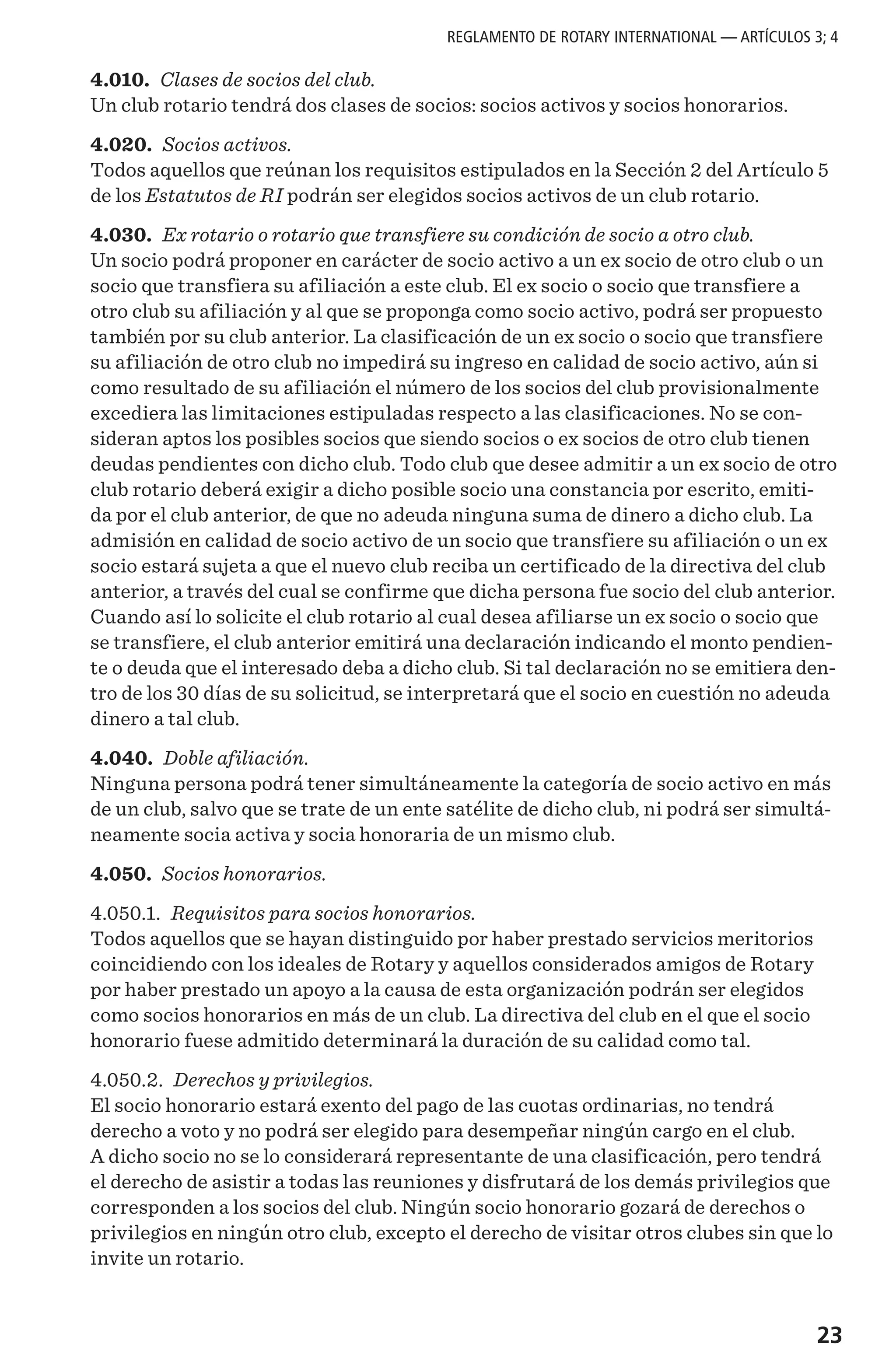 23
4.010. Clases de socios del club.
Un club rotario tendrá dos clases de socios: socios activos y socios honorarios.
4.020. Socios activos.
Todos aquellos que reúnan los requisitos estipulados en la Sección 2 del Artículo 5
de los Estatutos de RI podrán ser elegidos socios activos de un club rotario.
4.030. Ex rotario o rotario que transfiere su condición de socio a otro club.
Un socio podrá proponer en carácter de socio activo a un ex socio de otro club o un
socio que transfiera su afiliación a este club. El ex socio o socio que transfiere a
otro club su afiliación y al que se proponga como socio activo, podrá ser propuesto
también por su club anterior. La clasificación de un ex socio o socio que transfiere
su afiliación de otro club no impedirá su ingreso en calidad de socio activo, aún si
como resultado de su afiliación el número de los socios del club provisionalmente
excediera las limitaciones estipuladas respecto a las clasificaciones. No se con-
sideran aptos los posibles socios que siendo socios o ex socios de otro club tienen
deudas pendientes con dicho club. Todo club que desee admitir a un ex socio de otro
club rotario deberá exigir a dicho posible socio una constancia por escrito, emiti-
da por el club anterior, de que no adeuda ninguna suma de dinero a dicho club. La
admisión en calidad de socio activo de un socio que transfiere su afiliación o un ex
socio estará sujeta a que el nuevo club reciba un certificado de la directiva del club
anterior, a través del cual se confirme que dicha persona fue socio del club anterior.
Cuando así lo solicite el club rotario al cual desea afiliarse un ex socio o socio que
se transfiere, el club anterior emitirá una declaración indicando el monto pendien-
te o deuda que el interesado deba a dicho club. Si tal declaración no se emitiera den-
tro de los 30 días de su solicitud, se interpretará que el socio en cuestión no adeuda
dinero a tal club.
4.040. Doble afiliación.
Ninguna persona podrá tener simultáneamente la categoría de socio activo en más
de un club, salvo que se trate de un ente satélite de dicho club, ni podrá ser simultá-
neamente socia activa y socia honoraria de un mismo club.
4.050. Socios honorarios.
4.050.1. Requisitos para socios honorarios.
Todos aquellos que se hayan distinguido por haber prestado servicios meritorios
coincidiendo con los ideales de Rotary y aquellos considerados amigos de Rotary
por haber prestado un apoyo a la causa de esta organización podrán ser elegidos
como socios honorarios en más de un club. La directiva del club en el que el socio
honorario fuese admitido determinará la duración de su calidad como tal.
4.050.2. Derechos y privilegios.
El socio honorario estará exento del pago de las cuotas ordinarias, no tendrá
derecho a voto y no podrá ser elegido para desempeñar ningún cargo en el club.
A dicho socio no se lo considerará representante de una clasificación, pero tendrá
el derecho de asistir a todas las reuniones y disfrutará de los demás privilegios que
corresponden a los socios del club. Ningún socio honorario gozará de derechos o
privilegios en ningún otro club, excepto el derecho de visitar otros clubes sin que lo
invite un rotario.
REGLAMENTO DE ROTARY INTERNATIONAL — ARTÍCULOS 3; 4
 