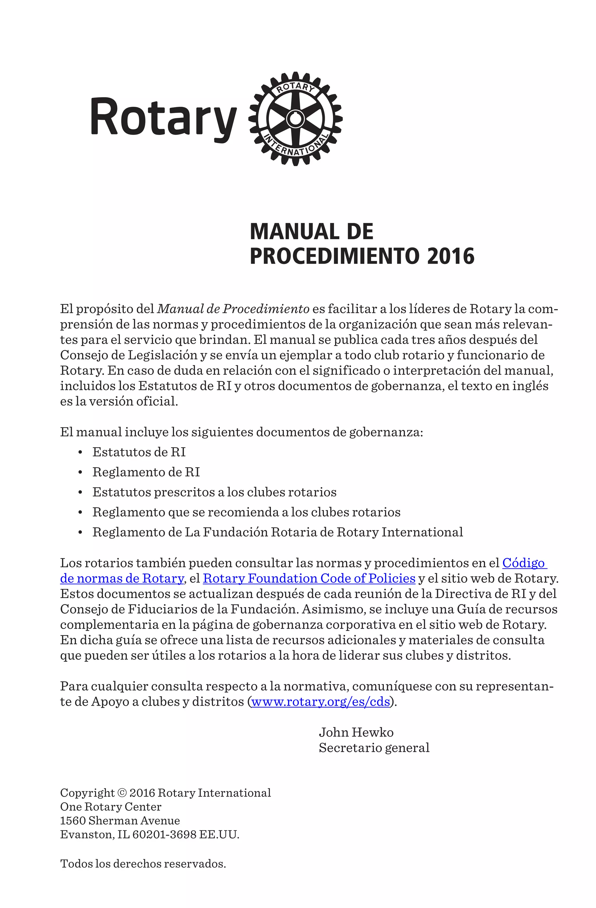 MANUAL DE
PROCEDIMIENTO 2016
El propósito del Manual de Procedimiento es facilitar a los líderes de Rotary la com-
prensión de las normas y procedimientos de la organización que sean más relevan-
tes para el servicio que brindan. El manual se publica cada tres años después del
Consejo de Legislación y se envía un ejemplar a todo club rotario y funcionario de
Rotary. En caso de duda en relación con el significado o interpretación del manual,
incluidos los Estatutos de RI y otros documentos de gobernanza, el texto en inglés
es la versión oficial.
El manual incluye los siguientes documentos de gobernanza:
•	 Estatutos de RI
•	 Reglamento de RI
•	 Estatutos prescritos a los clubes rotarios
•	 Reglamento que se recomienda a los clubes rotarios
•	 Reglamento de La Fundación Rotaria de Rotary International
Los rotarios también pueden consultar las normas y procedimientos en el Código
de normas de Rotary, el Rotary Foundation Code of Policies y el sitio web de Rotary.
Estos documentos se actualizan después de cada reunión de la Directiva de RI y del
Consejo de Fiduciarios de la Fundación. Asimismo, se incluye una Guía de recursos
complementaria en la página de gobernanza corporativa en el sitio web de Rotary.
En dicha guía se ofrece una lista de recursos adicionales y materiales de consulta
que pueden ser útiles a los rotarios a la hora de liderar sus clubes y distritos.
Para cualquier consulta respecto a la normativa, comuníquese con su representan-
te de Apoyo a clubes y distritos (www.rotary.org/es/cds).
John Hewko
Secretario general
Copyright © 2016 Rotary International
One Rotary Center
1560 Sherman Avenue
Evanston, IL 60201-3698 EE.UU.
Todos los derechos reservados.
 