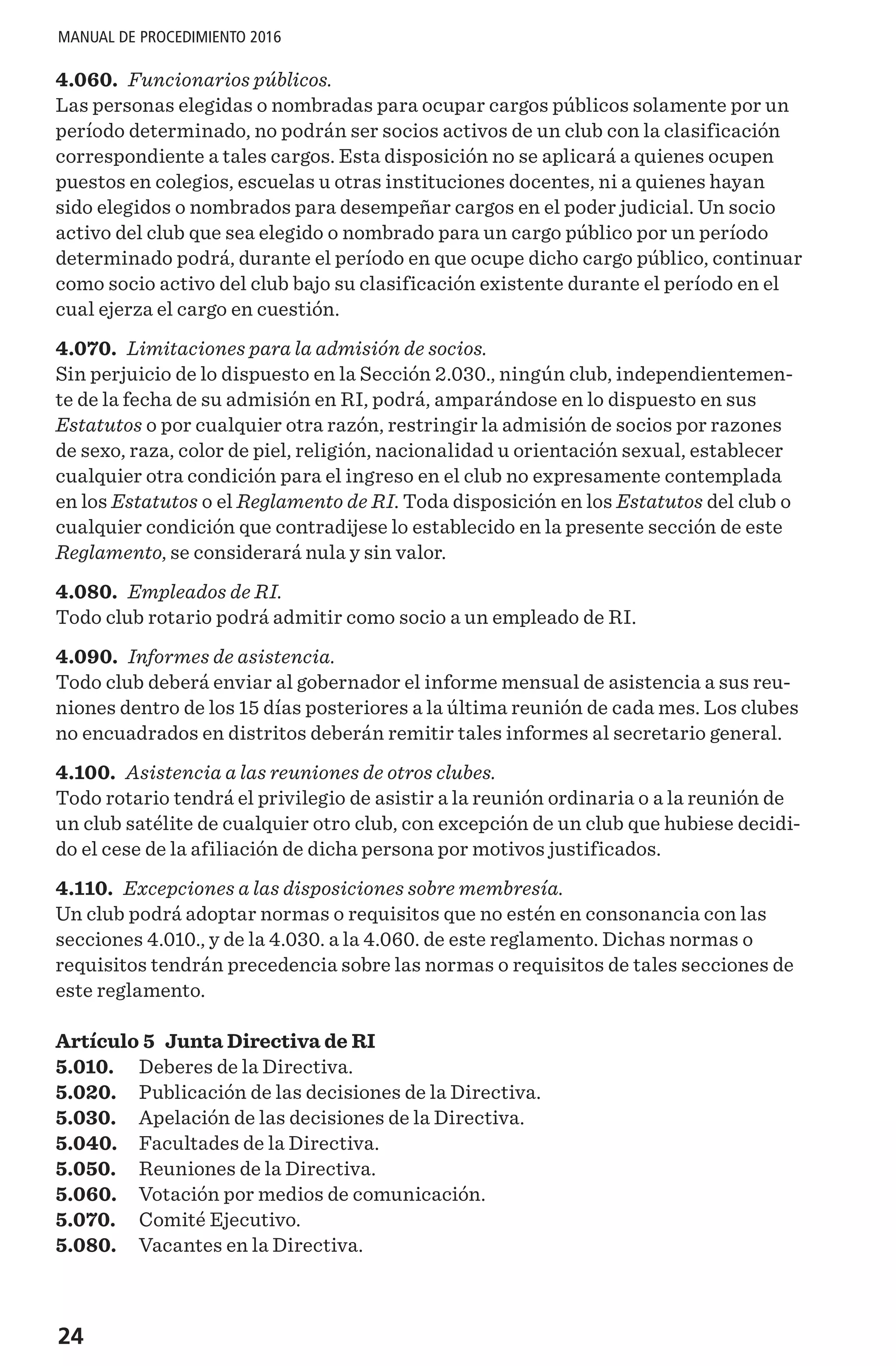 24
MANUAL DE PROCEDIMIENTO 2016
4.060. Funcionarios públicos.
Las personas elegidas o nombradas para ocupar cargos públicos solamente por un
período determinado, no podrán ser socios activos de un club con la clasificación
correspondiente a tales cargos. Esta disposición no se aplicará a quienes ocupen
puestos en colegios, escuelas u otras instituciones docentes, ni a quienes hayan
sido elegidos o nombrados para desempeñar cargos en el poder judicial. Un socio
activo del club que sea elegido o nombrado para un cargo público por un período
determinado podrá, durante el período en que ocupe dicho cargo público, continuar
como socio activo del club bajo su clasificación existente durante el período en el
cual ejerza el cargo en cuestión.
4.070. Limitaciones para la admisión de socios.
Sin perjuicio de lo dispuesto en la Sección 2.030., ningún club, independientemen-
te de la fecha de su admisión en RI, podrá, amparándose en lo dispuesto en sus
Estatutos o por cualquier otra razón, restringir la admisión de socios por razones
de sexo, raza, color de piel, religión, nacionalidad u orientación sexual, establecer
cualquier otra condición para el ingreso en el club no expresamente contemplada
en los Estatutos o el Reglamento de RI. Toda disposición en los Estatutos del club o
cualquier condición que contradijese lo establecido en la presente sección de este
Reglamento, se considerará nula y sin valor.
4.080. Empleados de RI. 
Todo club rotario podrá admitir como socio a un empleado de RI.
4.090. Informes de asistencia.
Todo club deberá enviar al gobernador el informe mensual de asistencia a sus reu-
niones dentro de los 15 días posteriores a la última reunión de cada mes. Los clubes
no encuadrados en distritos deberán remitir tales informes al secretario general.
4.100. Asistencia a las reuniones de otros clubes.
Todo rotario tendrá el privilegio de asistir a la reunión ordinaria o a la reunión de
un club satélite de cualquier otro club, con excepción de un club que hubiese decidi-
do el cese de la afiliación de dicha persona por motivos justificados.
4.110. Excepciones a las disposiciones sobre membresía.
Un club podrá adoptar normas o requisitos que no estén en consonancia con las
secciones 4.010., y de la 4.030. a la 4.060. de este reglamento. Dichas normas o
requisitos tendrán precedencia sobre las normas o requisitos de tales secciones de
este reglamento.
Artículo 5 Junta Directiva de RI
5.010.	 Deberes de la Directiva.
5.020.	 Publicación de las decisiones de la Directiva.
5.030.	 Apelación de las decisiones de la Directiva.
5.040.	 Facultades de la Directiva.
5.050.	 Reuniones de la Directiva.
5.060.	 Votación por medios de comunicación.
5.070.	 Comité Ejecutivo.
5.080.	 Vacantes en la Directiva.
 