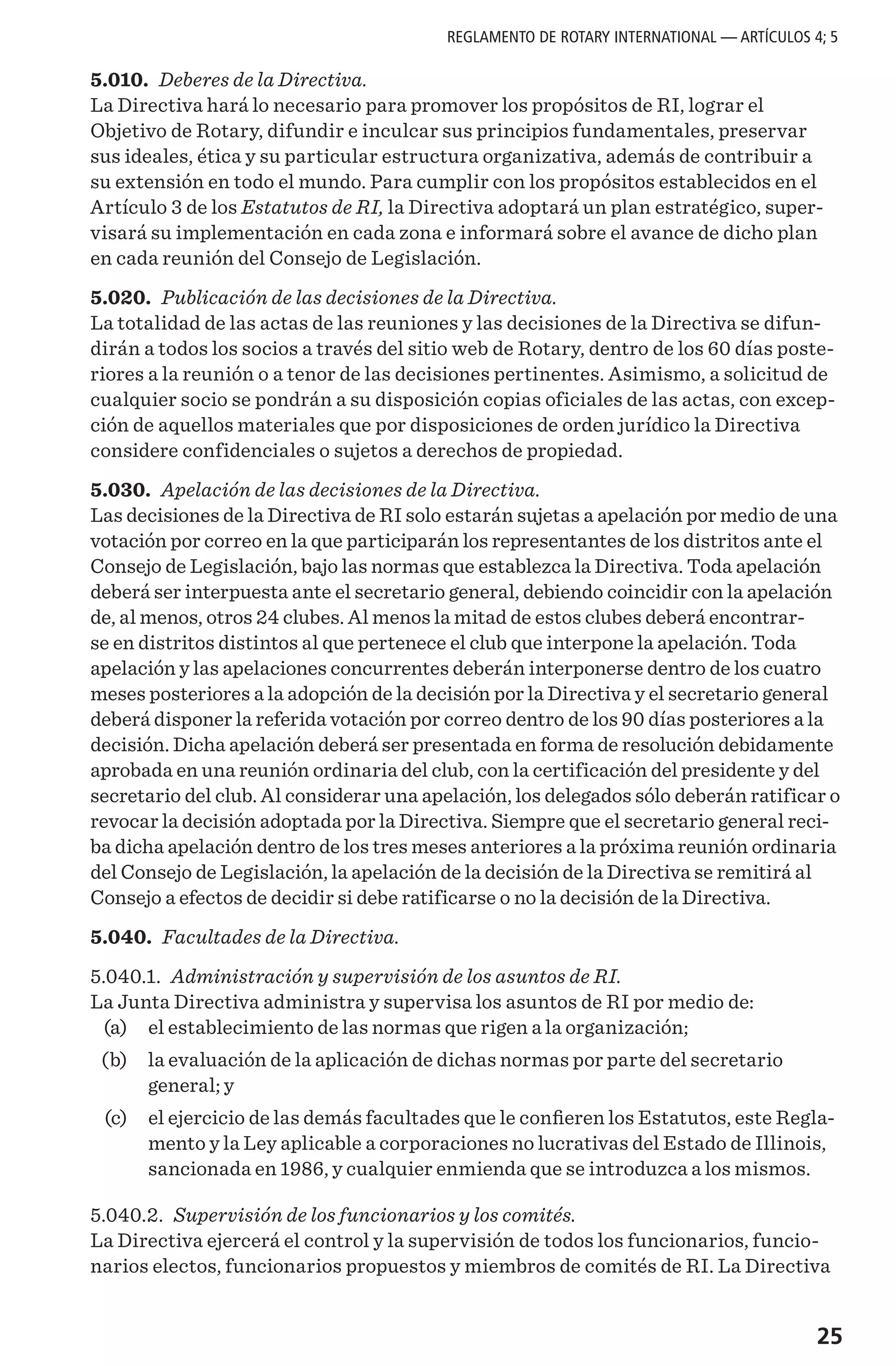 25
5.010. Deberes de la Directiva.
La Directiva hará lo necesario para promover los propósitos de RI, lograr el
Objetivo de Rotary, difundir e inculcar sus principios fundamentales, preservar
sus ideales, ética y su particular estructura organizativa, además de contribuir a
su extensión en todo el mundo. Para cumplir con los propósitos establecidos en el
Artículo 3 de los Estatutos de RI, la Directiva adoptará un plan estratégico, super-
visará su implementación en cada zona e informará sobre el avance de dicho plan
en cada reunión del Consejo de Legislación.
5.020. Publicación de las decisiones de la Directiva.
La totalidad de las actas de las reuniones y las decisiones de la Directiva se difun-
dirán a todos los socios a través del sitio web de Rotary, dentro de los 60 días poste-
riores a la reunión o a tenor de las decisiones pertinentes. Asimismo, a solicitud de
cualquier socio se pondrán a su disposición copias oficiales de las actas, con excep-
ción de aquellos materiales que por disposiciones de orden jurídico la Directiva
considere confidenciales o sujetos a derechos de propiedad.
5.030. Apelación de las decisiones de la Directiva.
Las decisiones de la Directiva de RI solo estarán sujetas a apelación por medio de una
votación por correo en la que participarán los representantes de los distritos ante el
Consejo de Legislación, bajo las normas que establezca la Directiva. Toda apelación
deberá ser interpuesta ante el secretario general, debiendo coincidir con la apelación
de, al menos, otros 24 clubes. Al menos la mitad de estos clubes deberá encontrar-
se en distritos distintos al que pertenece el club que interpone la apelación. Toda
apelación y las apelaciones concurrentes deberán interponerse dentro de los cuatro
meses posteriores a la adopción de la decisión por la Directiva y el secretario general
deberá disponer la referida votación por correo dentro de los 90 días posteriores a la
decisión. Dicha apelación deberá ser presentada en forma de resolución debidamente
aprobada en una reunión ordinaria del club, con la certificación del presidente y del
secretario del club. Al considerar una apelación, los delegados sólo deberán ratificar o
revocar la decisión adoptada por la Directiva. Siempre que el secretario general reci-
ba dicha apelación dentro de los tres meses anteriores a la próxima reunión ordinaria
del Consejo de Legislación, la apelación de la decisión de la Directiva se remitirá al
Consejo a efectos de decidir si debe ratificarse o no la decisión de la Directiva.
5.040. Facultades de la Directiva.
5.040.1. Administración y supervisión de los asuntos de RI.
La Junta Directiva administra y supervisa los asuntos de RI por medio de:
	 (a) 	 el establecimiento de las normas que rigen a la organización;
	 (b) 	 la evaluación de la aplicación de dichas normas por parte del secretario
general; y
	 (c) 	 el ejercicio de las demás facultades que le confieren los Estatutos, este Regla-
mento y la Ley aplicable a corporaciones no lucrativas del Estado de Illinois,
sancionada en 1986, y cualquier enmienda que se introduzca a los mismos.
5.040.2. Supervisión de los funcionarios y los comités.
La Directiva ejercerá el control y la supervisión de todos los funcionarios, funcio-
narios electos, funcionarios propuestos y miembros de comités de RI. La Directiva
REGLAMENTO DE ROTARY INTERNATIONAL — ARTÍCULOS 4; 5
 