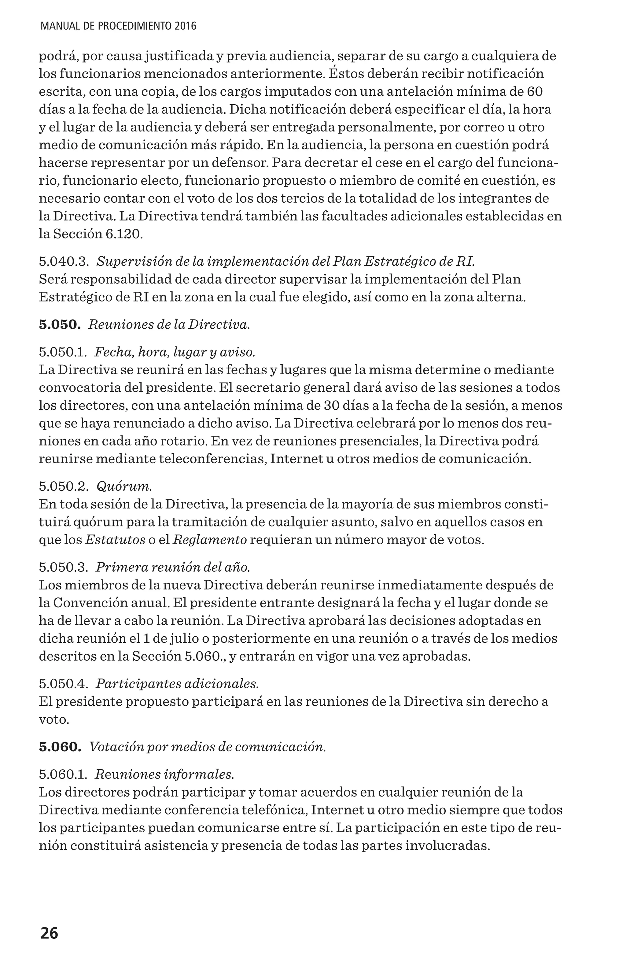 26
MANUAL DE PROCEDIMIENTO 2016
podrá, por causa justificada y previa audiencia, separar de su cargo a cualquiera de
los funcionarios mencionados anteriormente. Éstos deberán recibir notificación
escrita, con una copia, de los cargos imputados con una antelación mínima de 60
días a la fecha de la audiencia. Dicha notificación deberá especificar el día, la hora
y el lugar de la audiencia y deberá ser entregada personalmente, por correo u otro
medio de comunicación más rápido. En la audiencia, la persona en cuestión podrá
hacerse representar por un defensor. Para decretar el cese en el cargo del funciona-
rio, funcionario electo, funcionario propuesto o miembro de comité en cuestión, es
necesario contar con el voto de los dos tercios de la totalidad de los integrantes de
la Directiva. La Directiva tendrá también las facultades adicionales establecidas en
la Sección 6.120.
5.040.3. Supervisión de la implementación del Plan Estratégico de RI.
Será responsabilidad de cada director supervisar la implementación del Plan
Estratégico de RI en la zona en la cual fue elegido, así como en la zona alterna.
5.050. Reuniones de la Directiva.
5.050.1. Fecha, hora, lugar y aviso.
La Directiva se reunirá en las fechas y lugares que la misma determine o mediante
convocatoria del presidente. El secretario general dará aviso de las sesiones a todos
los directores, con una antelación mínima de 30 días a la fecha de la sesión, a menos
que se haya renunciado a dicho aviso. La Directiva celebrará por lo menos dos reu-
niones en cada año rotario. En vez de reuniones presenciales, la Directiva podrá
reunirse mediante teleconferencias, Internet u otros medios de comunicación.
5.050.2. Quórum.
En toda sesión de la Directiva, la presencia de la mayoría de sus miembros consti-
tuirá quórum para la tramitación de cualquier asunto, salvo en aquellos casos en
que los Estatutos o el Reglamento requieran un número mayor de votos.
5.050.3. Primera reunión del año.
Los miembros de la nueva Directiva deberán reunirse inmediatamente después de
la Convención anual. El presidente entrante designará la fecha y el lugar donde se
ha de llevar a cabo la reunión. La Directiva aprobará las decisiones adoptadas en
dicha reunión el 1 de julio o posteriormente en una reunión o a través de los medios
descritos en la Sección 5.060., y entrarán en vigor una vez aprobadas.
5.050.4. Participantes adicionales.
El presidente propuesto participará en las reuniones de la Directiva sin derecho a
voto.
5.060. Votación por medios de comunicación.
5.060.1. Reuniones informales.
Los directores podrán participar y tomar acuerdos en cualquier reunión de la
Directiva mediante conferencia telefónica, Internet u otro medio siempre que todos
los participantes puedan comunicarse entre sí. La participación en este tipo de reu-
nión constituirá asistencia y presencia de todas las partes involucradas.
 