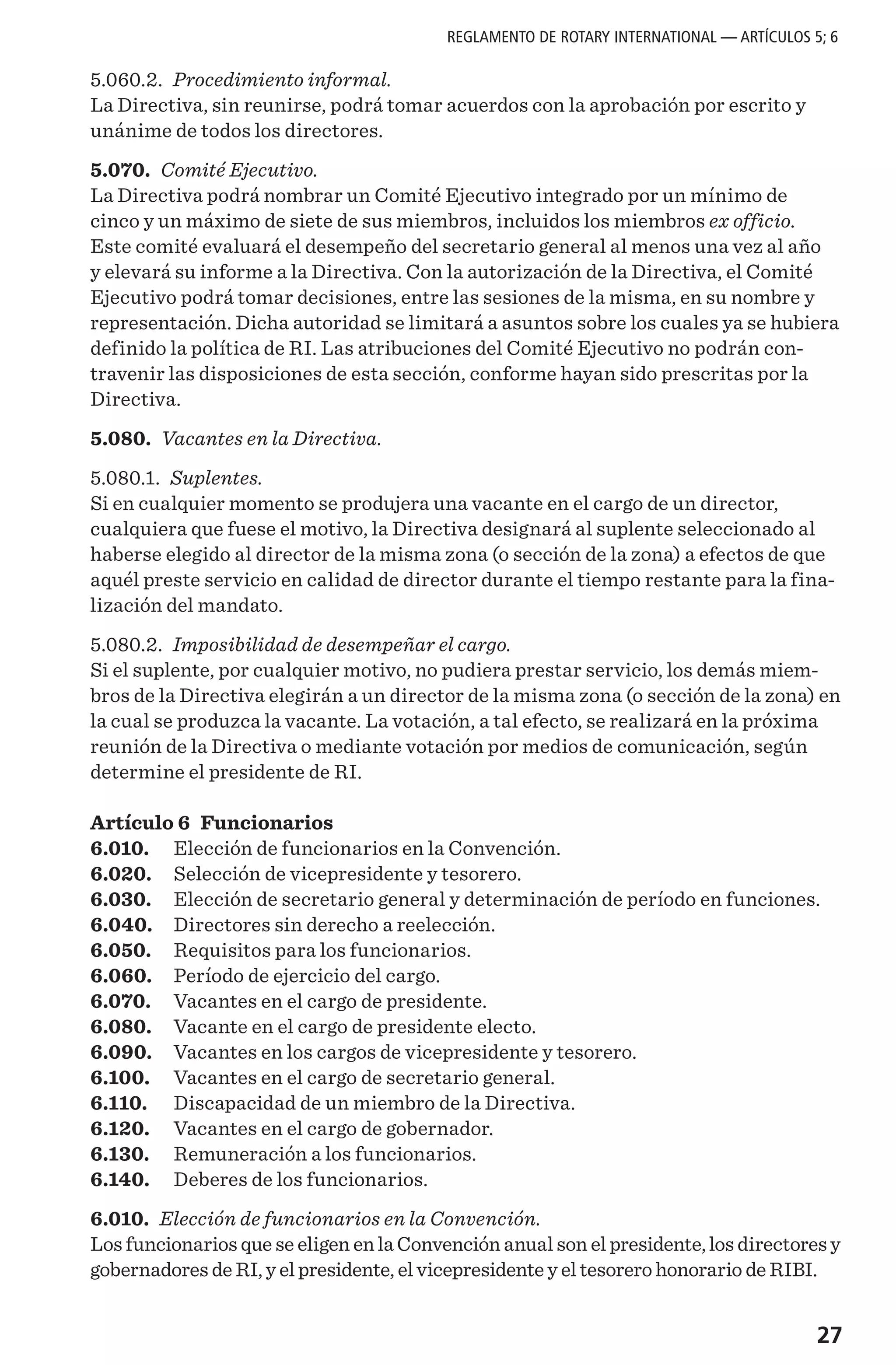 27
5.060.2. Procedimiento informal.
La Directiva, sin reunirse, podrá tomar acuerdos con la aprobación por escrito y
unánime de todos los directores.
5.070. Comité Ejecutivo.
La Directiva podrá nombrar un Comité Ejecutivo integrado por un mínimo de
cinco y un máximo de siete de sus miembros, incluidos los miembros ex officio.
Este comité evaluará el desempeño del secretario general al menos una vez al año
y elevará su informe a la Directiva. Con la autorización de la Directiva, el Comité
Ejecutivo podrá tomar decisiones, entre las sesiones de la misma, en su nombre y
representación. Dicha autoridad se limitará a asuntos sobre los cuales ya se hubiera
definido la política de RI. Las atribuciones del Comité Ejecutivo no podrán con-
travenir las disposiciones de esta sección, conforme hayan sido prescritas por la
Directiva.
5.080. Vacantes en la Directiva.
5.080.1. Suplentes.
Si en cualquier momento se produjera una vacante en el cargo de un director,
cualquiera que fuese el motivo, la Directiva designará al suplente seleccionado al
haberse elegido al director de la misma zona (o sección de la zona) a efectos de que
aquél preste servicio en calidad de director durante el tiempo restante para la fina-
lización del mandato.
5.080.2. Imposibilidad de desempeñar el cargo.
Si el suplente, por cualquier motivo, no pudiera prestar servicio, los demás miem-
bros de la Directiva elegirán a un director de la misma zona (o sección de la zona) en
la cual se produzca la vacante. La votación, a tal efecto, se realizará en la próxima
reunión de la Directiva o mediante votación por medios de comunicación, según
determine el presidente de RI.
Artículo 6 Funcionarios
6.010.	 Elección de funcionarios en la Convención.
6.020.	 Selección de vicepresidente y tesorero.
6.030.	 Elección de secretario general y determinación de período en funciones.
6.040.	 Directores sin derecho a reelección.
6.050.	 Requisitos para los funcionarios.
6.060.	 Período de ejercicio del cargo.
6.070.	 Vacantes en el cargo de presidente.
6.080.	 Vacante en el cargo de presidente electo.
6.090.	 Vacantes en los cargos de vicepresidente y tesorero.
6.100.	 Vacantes en el cargo de secretario general.
6.110.	 Discapacidad de un miembro de la Directiva.
6.120.	 Vacantes en el cargo de gobernador.
6.130.	 Remuneración a los funcionarios.
6.140.	 Deberes de los funcionarios.
6.010. Elección de funcionarios en la Convención.
Los funcionarios que se eligen en la Convención anual son el presidente, los directores y
gobernadores de RI, y el presidente, el vicepresidente y el tesorero honorario de RIBI.
REGLAMENTO DE ROTARY INTERNATIONAL — ARTÍCULOS 5; 6
 