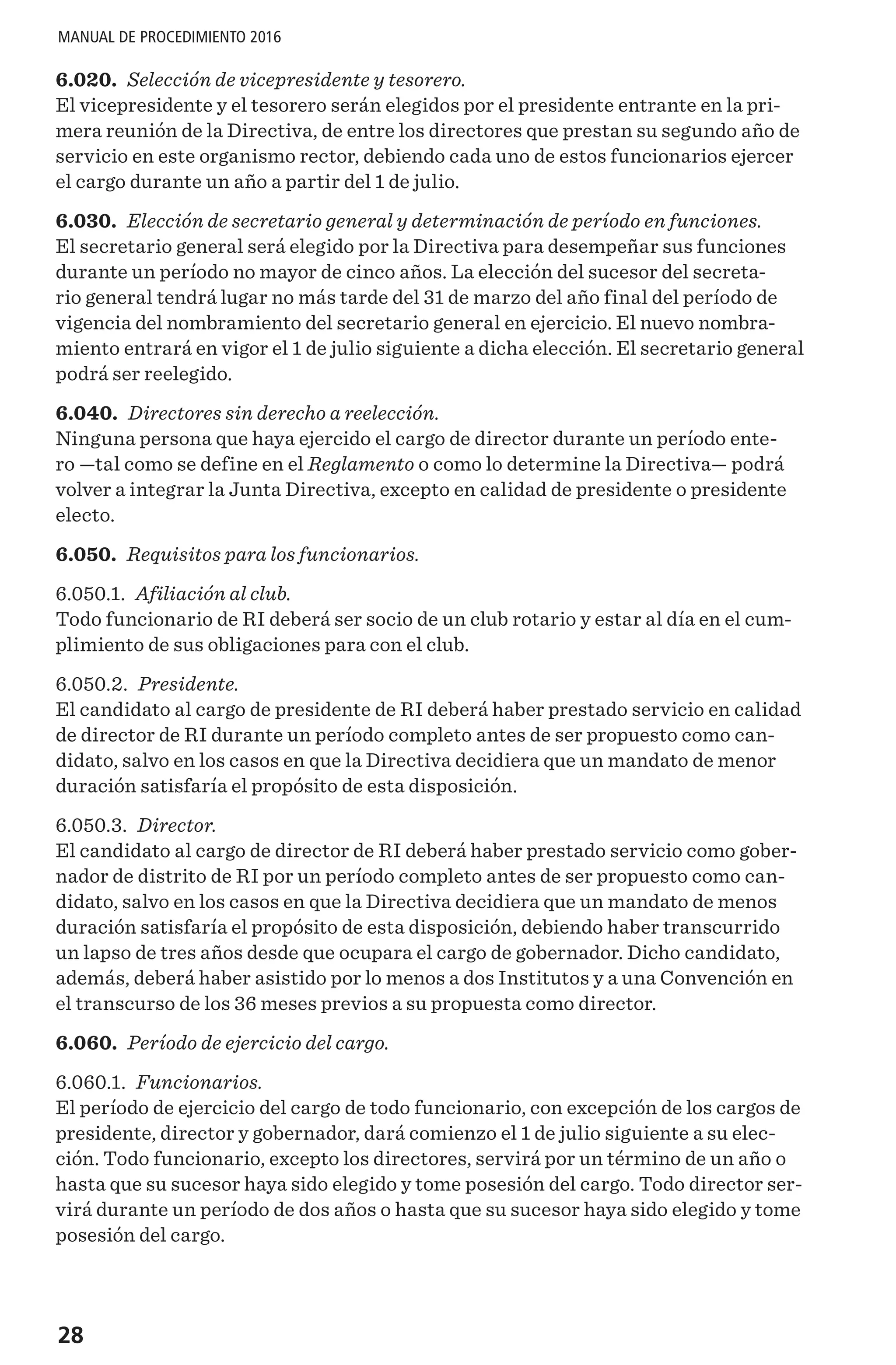 28
MANUAL DE PROCEDIMIENTO 2016
6.020. Selección de vicepresidente y tesorero.
El vicepresidente y el tesorero serán elegidos por el presidente entrante en la pri-
mera reunión de la Directiva, de entre los directores que prestan su segundo año de
servicio en este organismo rector, debiendo cada uno de estos funcionarios ejercer
el cargo durante un año a partir del 1 de julio.
6.030. Elección de secretario general y determinación de período en funciones.
El secretario general será elegido por la Directiva para desempeñar sus funciones
durante un período no mayor de cinco años. La elección del sucesor del secreta-
rio general tendrá lugar no más tarde del 31 de marzo del año final del período de
vigencia del nombramiento del secretario general en ejercicio. El nuevo nombra-
miento entrará en vigor el 1 de julio siguiente a dicha elección. El secretario general
podrá ser reelegido.
6.040. Directores sin derecho a reelección.
Ninguna persona que haya ejercido el cargo de director durante un período ente-
ro —tal como se define en el Reglamento o como lo determine la Directiva— podrá
volver a integrar la Junta Directiva, excepto en calidad de presidente o presidente
electo.
6.050. Requisitos para los funcionarios.
6.050.1. Afiliación al club.
Todo funcionario de RI deberá ser socio de un club rotario y estar al día en el cum-
plimiento de sus obligaciones para con el club.
6.050.2. Presidente.
El candidato al cargo de presidente de RI deberá haber prestado servicio en calidad
de director de RI durante un período completo antes de ser propuesto como can-
didato, salvo en los casos en que la Directiva decidiera que un mandato de menor
duración satisfaría el propósito de esta disposición.
6.050.3. Director.
El candidato al cargo de director de RI deberá haber prestado servicio como gober-
nador de distrito de RI por un período completo antes de ser propuesto como can-
didato, salvo en los casos en que la Directiva decidiera que un mandato de menos
duración satisfaría el propósito de esta disposición, debiendo haber transcurrido
un lapso de tres años desde que ocupara el cargo de gobernador. Dicho candidato,
además, deberá haber asistido por lo menos a dos Institutos y a una Convención en
el transcurso de los 36 meses previos a su propuesta como director.
6.060. Período de ejercicio del cargo.
6.060.1. Funcionarios.
El período de ejercicio del cargo de todo funcionario, con excepción de los cargos de
presidente, director y gobernador, dará comienzo el 1 de julio siguiente a su elec-
ción. Todo funcionario, excepto los directores, servirá por un término de un año o
hasta que su sucesor haya sido elegido y tome posesión del cargo. Todo director ser-
virá durante un período de dos años o hasta que su sucesor haya sido elegido y tome
posesión del cargo.
 