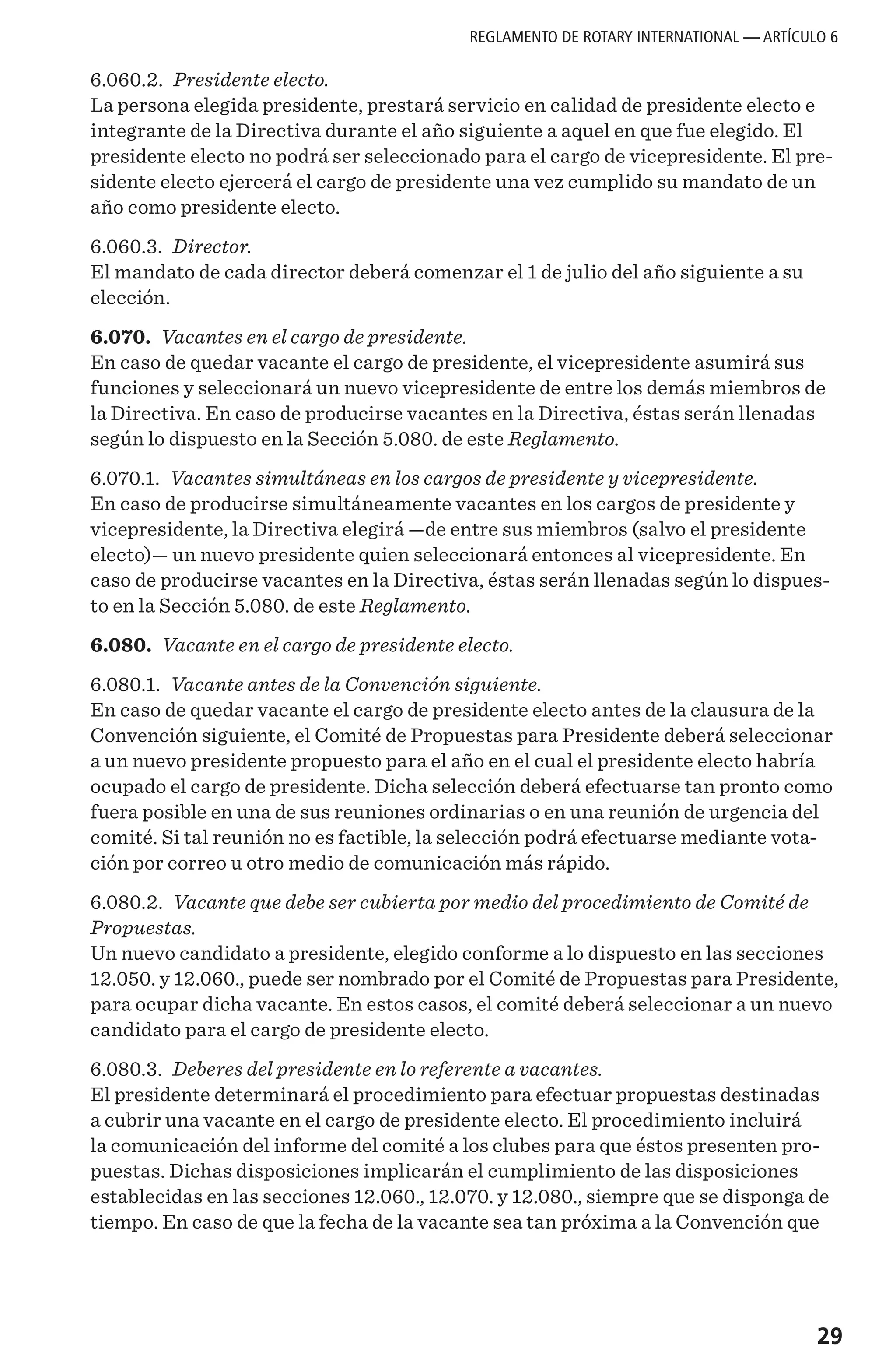 29
6.060.2. Presidente electo.
La persona elegida presidente, prestará servicio en calidad de presidente electo e
integrante de la Directiva durante el año siguiente a aquel en que fue elegido. El
presidente electo no podrá ser seleccionado para el cargo de vicepresidente. El pre-
sidente electo ejercerá el cargo de presidente una vez cumplido su mandato de un
año como presidente electo.
6.060.3. Director.
El mandato de cada director deberá comenzar el 1 de julio del año siguiente a su
elección.
6.070. Vacantes en el cargo de presidente.
En caso de quedar vacante el cargo de presidente, el vicepresidente asumirá sus
funciones y seleccionará un nuevo vicepresidente de entre los demás miembros de
la Directiva. En caso de producirse vacantes en la Directiva, éstas serán llenadas
según lo dispuesto en la Sección 5.080. de este Reglamento.
6.070.1. Vacantes simultáneas en los cargos de presidente y vicepresidente.
En caso de producirse simultáneamente vacantes en los cargos de presidente y
vicepresidente, la Directiva elegirá —de entre sus miembros (salvo el presidente
electo)— un nuevo presidente quien seleccionará entonces al vicepresidente. En
caso de producirse vacantes en la Directiva, éstas serán llenadas según lo dispues-
to en la Sección 5.080. de este Reglamento.
6.080. Vacante en el cargo de presidente electo.
6.080.1. Vacante antes de la Convención siguiente.
En caso de quedar vacante el cargo de presidente electo antes de la clausura de la
Convención siguiente, el Comité de Propuestas para Presidente deberá seleccionar
a un nuevo presidente propuesto para el año en el cual el presidente electo habría
ocupado el cargo de presidente. Dicha selección deberá efectuarse tan pronto como
fuera posible en una de sus reuniones ordinarias o en una reunión de urgencia del
comité. Si tal reunión no es factible, la selección podrá efectuarse mediante vota-
ción por correo u otro medio de comunicación más rápido.
6.080.2. Vacante que debe ser cubierta por medio del procedimiento de Comité de
Propuestas.
Un nuevo candidato a presidente, elegido conforme a lo dispuesto en las secciones
12.050. y 12.060., puede ser nombrado por el Comité de Propuestas para Presidente,
para ocupar dicha vacante. En estos casos, el comité deberá seleccionar a un nuevo
candidato para el cargo de presidente electo.
6.080.3. Deberes del presidente en lo referente a vacantes.
El presidente determinará el procedimiento para efectuar propuestas destinadas
a cubrir una vacante en el cargo de presidente electo. El procedimiento incluirá
la comunicación del informe del comité a los clubes para que éstos presenten pro-
puestas. Dichas disposiciones implicarán el cumplimiento de las disposiciones
establecidas en las secciones 12.060., 12.070. y 12.080., siempre que se disponga de
tiempo. En caso de que la fecha de la vacante sea tan próxima a la Convención que
REGLAMENTO DE ROTARY INTERNATIONAL — ARTÍCULO 6
 