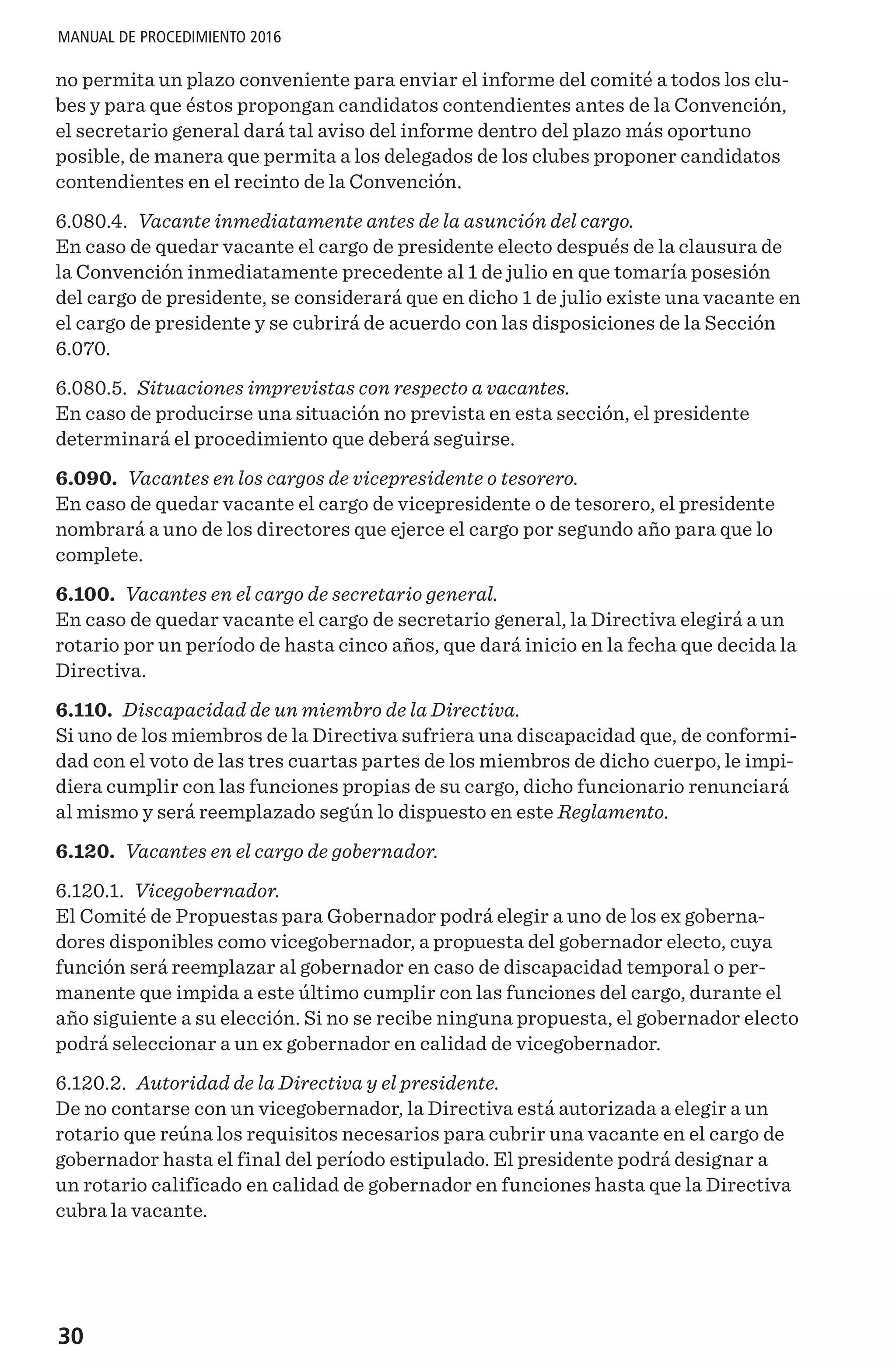 30
MANUAL DE PROCEDIMIENTO 2016
no permita un plazo conveniente para enviar el informe del comité a todos los clu-
bes y para que éstos propongan candidatos contendientes antes de la Convención,
el secretario general dará tal aviso del informe dentro del plazo más oportuno
posible, de manera que permita a los delegados de los clubes proponer candidatos
contendientes en el recinto de la Convención.
6.080.4. Vacante inmediatamente antes de la asunción del cargo.
En caso de quedar vacante el cargo de presidente electo después de la clausura de
la Convención inmediatamente precedente al 1 de julio en que tomaría posesión
del cargo de presidente, se considerará que en dicho 1 de julio existe una vacante en
el cargo de presidente y se cubrirá de acuerdo con las disposiciones de la Sección
6.070.
6.080.5. Situaciones imprevistas con respecto a vacantes.
En caso de producirse una situación no prevista en esta sección, el presidente
determinará el procedimiento que deberá seguirse.
6.090. Vacantes en los cargos de vicepresidente o tesorero.
En caso de quedar vacante el cargo de vicepresidente o de tesorero, el presidente
nombrará a uno de los directores que ejerce el cargo por segundo año para que lo
complete.
6.100. Vacantes en el cargo de secretario general.
En caso de quedar vacante el cargo de secretario general, la Directiva elegirá a un
rotario por un período de hasta cinco años, que dará inicio en la fecha que decida la
Directiva.
6.110. Discapacidad de un miembro de la Directiva.
Si uno de los miembros de la Directiva sufriera una discapacidad que, de conformi-
dad con el voto de las tres cuartas partes de los miembros de dicho cuerpo, le impi-
diera cumplir con las funciones propias de su cargo, dicho funcionario renunciará
al mismo y será reemplazado según lo dispuesto en este Reglamento.
6.120. Vacantes en el cargo de gobernador.
6.120.1. Vicegobernador.
El Comité de Propuestas para Gobernador podrá elegir a uno de los ex goberna-
dores disponibles como vicegobernador, a propuesta del gobernador electo, cuya
función será reemplazar al gobernador en caso de discapacidad temporal o per-
manente que impida a este último cumplir con las funciones del cargo, durante el
año siguiente a su elección. Si no se recibe ninguna propuesta, el gobernador electo
podrá seleccionar a un ex gobernador en calidad de vicegobernador.
6.120.2. Autoridad de la Directiva y el presidente.
De no contarse con un vicegobernador, la Directiva está autorizada a elegir a un
rotario que reúna los requisitos necesarios para cubrir una vacante en el cargo de
gobernador hasta el final del período estipulado. El presidente podrá designar a
un rotario calificado en calidad de gobernador en funciones hasta que la Directiva
cubra la vacante.
 